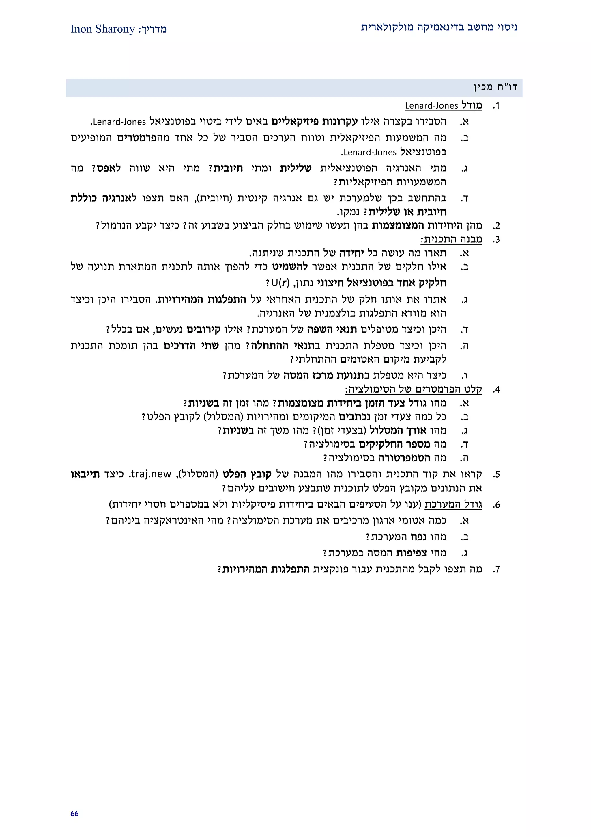 ‫מולקולארית‬ ‫בדינאמיקה‬ ‫מחשב‬ ‫ניסוי‬‫מדרי‬‫ך‬:Inon Sharony
99
‫דו‬"‫מכין‬ ‫ח‬
2.‫מודל‬Jones-Lenard
‫א‬.‫הסב‬‫ירו‬‫בקצרה‬‫אילו‬‫עקרונות‬‫פיזיקאליים‬‫באים‬‫לידי‬‫ביטוי‬‫בפוטנציאל‬Lenard-Jones.
‫ב‬.‫מה‬‫המשמעות‬‫הפיזיקאלית‬‫וטווח‬‫הערכים‬‫הסביר‬‫של‬‫כל‬‫אחד‬‫מה‬‫פרמטרים‬‫המופיעים‬
‫בפוטנציאל‬Lenard-Jones.
‫ג‬.‫מתי‬‫הפוטנציאלית‬ ‫האנרגיה‬‫שלילית‬‫ומתי‬‫חיובית‬?‫ל‬ ‫שווה‬ ‫היא‬ ‫מתי‬‫אפס‬?‫מה‬
‫הפיזיק‬ ‫המשמעויות‬‫א‬‫ליות‬?
‫ד‬.‫קינטית‬ ‫אנרגיה‬ ‫גם‬ ‫יש‬ ‫שלמערכת‬ ‫בכך‬ ‫בהתחשב‬(‫חיובית‬),‫ל‬ ‫תצפו‬ ‫האם‬‫כוללת‬ ‫אנרגיה‬
‫שלילית‬ ‫או‬ ‫חיובית‬?‫נמקו‬.
1.‫מהן‬‫ה‬ ‫היחידות‬‫מצומצמות‬‫זה‬ ‫בשבוע‬ ‫הביצוע‬ ‫בחלק‬ ‫שימוש‬ ‫תעשו‬ ‫בהן‬?‫הנרמול‬ ‫יקבע‬ ‫כיצד‬?
2.‫מבנה‬‫ה‬‫תכנית‬:
‫א‬.‫תאר‬‫ו‬‫כל‬ ‫עושה‬ ‫מה‬‫יחידה‬‫התכנית‬ ‫של‬‫שניתנה‬.
‫ב‬.‫אפשר‬ ‫התכנית‬ ‫של‬ ‫חלקים‬ ‫אילו‬‫להש‬‫מיט‬‫של‬ ‫תנועה‬ ‫המתארת‬ ‫לתכנית‬ ‫אותה‬ ‫להפוך‬ ‫כדי‬
‫חיצוני‬ ‫בפוטנציאל‬ ‫אחד‬ ‫חלקיק‬‫נתון‬,U(r)?
‫ג‬.‫על‬ ‫האחראי‬ ‫התכנית‬ ‫של‬ ‫חלק‬ ‫אותו‬ ‫את‬ ‫אתרו‬‫התפלגות‬‫המהירויות‬.‫הסבירו‬‫היכן‬‫ו‬‫כיצד‬
‫התפלגות‬ ‫מוודא‬ ‫הוא‬‫האנרגיה‬ ‫של‬ ‫בולצמנית‬.
‫ד‬.‫היכן‬‫ו‬‫כיצד‬‫מטופלים‬‫השפה‬ ‫תנאי‬‫המערכ‬ ‫של‬‫ת‬?‫אילו‬‫קירובים‬‫נעשי‬‫ם‬,‫אם‬‫בכל‬‫ל‬?
‫ה‬.‫היכן‬‫ו‬‫ב‬ ‫התכנית‬ ‫מטפלת‬ ‫כיצד‬‫ההתחלה‬ ‫תנאי‬?‫מהן‬‫הדרכים‬ ‫שתי‬‫התכנית‬ ‫תומכת‬ ‫בהן‬
‫ההתחלתי‬ ‫האטומים‬ ‫מיקום‬ ‫לקביעת‬?
‫ו‬.‫ב‬ ‫מטפלת‬ ‫היא‬ ‫כיצד‬‫המסה‬ ‫מרכז‬ ‫תנועת‬‫המערכת‬ ‫של‬?
1.‫הסימולציה‬ ‫של‬ ‫הפרמטרים‬ ‫קלט‬:
‫א‬.‫גודל‬ ‫מהו‬‫מצומצמות‬ ‫ביחידות‬ ‫הזמן‬ ‫צעד‬?‫זה‬ ‫זמן‬ ‫מהו‬‫בשניות‬?
‫ב‬.‫זמן‬ ‫צעדי‬ ‫כמה‬ ‫כל‬‫נכתבים‬‫ומהירויות‬ ‫המיקומים‬(‫המסלול‬)‫הפלט‬ ‫לקובץ‬?
‫ג‬.‫מהו‬‫המסלול‬ ‫אורך‬(‫זמן‬ ‫בצעדי‬)?‫ב‬ ‫זה‬ ‫משך‬ ‫מהו‬‫שניות‬?
‫ד‬.‫מה‬‫החלקיקים‬ ‫מספר‬‫בסימולציה‬?
‫ה‬.‫מה‬‫הטמפרטורה‬‫בסימולציה‬?
2.‫והסבירו‬ ‫התכנית‬ ‫קוד‬ ‫את‬ ‫קראו‬‫של‬ ‫המבנה‬ ‫מהו‬‫הפלט‬ ‫קובץ‬(‫המסלול‬),traj.new.‫כיצד‬‫תיי‬‫ב‬‫או‬
‫שתבצ‬ ‫לתוכנית‬ ‫הפלט‬ ‫מקובץ‬ ‫הנתונים‬ ‫את‬‫חישובי‬ ‫ע‬‫עליהם‬ ‫ם‬?
9.‫המערכת‬ ‫גודל‬(‫הבאים‬ ‫הסעיפים‬ ‫על‬ ‫ענו‬‫פיסיקלי‬ ‫ביחידות‬‫ות‬‫חסרי‬ ‫במספרים‬ ‫ולא‬‫יחידות‬)
‫א‬.‫ארגון‬ ‫אטומי‬ ‫כמה‬‫את‬ ‫מרכיבים‬‫הסימולציה‬ ‫מערכת‬?‫ביניהם‬ ‫האינטראקציה‬ ‫מהי‬?
‫ב‬.‫מהו‬‫נפח‬‫המערכת‬?
‫ג‬.‫מהי‬‫צפיפות‬‫במערכ‬ ‫המסה‬‫ת‬?
2.‫תצפו‬ ‫מה‬‫פונקצית‬ ‫עבור‬ ‫מהתכנית‬ ‫לקבל‬‫המהירויות‬ ‫התפלגות‬?
 