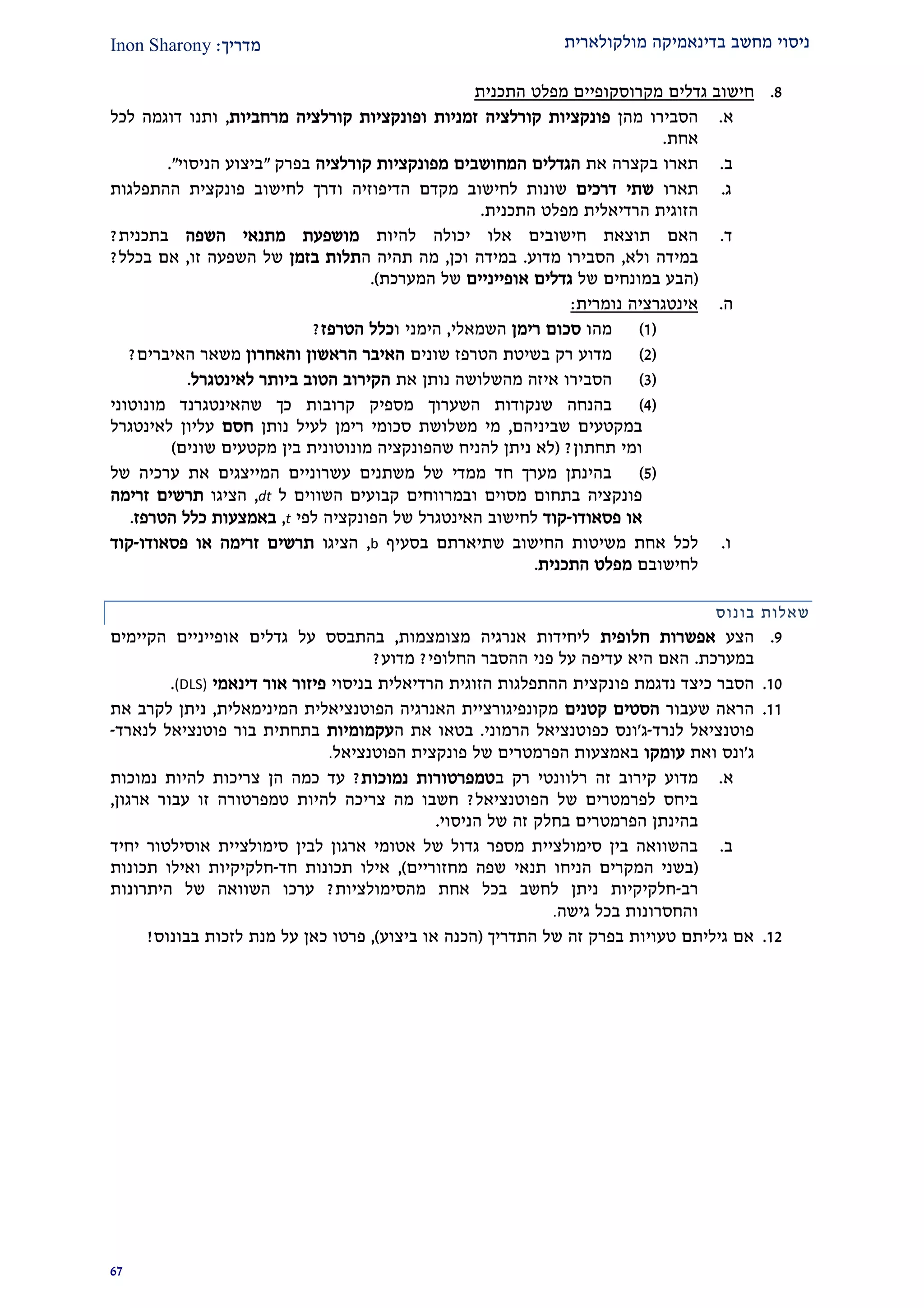 ‫מולקולארית‬ ‫בדינאמיקה‬ ‫מחשב‬ ‫ניסוי‬‫מדרי‬‫ך‬:Inon Sharony
92
2.‫גדלים‬ ‫חישוב‬‫מקרוסקופיים‬‫התכנית‬ ‫מפלט‬
‫א‬.‫מהן‬ ‫הסבירו‬‫קורלציה‬ ‫פונקציות‬‫ו‬ ‫זמניות‬‫קורלציה‬ ‫פונקציות‬‫מרחביות‬,‫ות‬‫נו‬‫לכל‬ ‫דוגמה‬
‫אחת‬.
‫ב‬.‫תארו‬‫בקצרה‬‫את‬‫ה‬‫המחושבים‬ ‫גדלים‬‫קורלציה‬ ‫מפונקציות‬‫בפרק‬"‫ביצוע‬‫הניסוי‬".
‫ג‬.‫תאר‬‫ו‬‫דרכים‬ ‫שתי‬‫הדיפוזיה‬ ‫מקדם‬ ‫לחישוב‬ ‫שונות‬‫ו‬‫ההתפלג‬ ‫פונקצית‬ ‫לחישוב‬ ‫דרך‬‫ות‬
‫הרדיאלית‬ ‫הזוגית‬‫התכנית‬ ‫מפלט‬.
‫ד‬.‫חישוב‬ ‫תוצאת‬ ‫האם‬‫אלו‬ ‫ים‬‫להיות‬ ‫יכולה‬‫השפה‬ ‫מתנאי‬ ‫מושפעת‬‫בתכנית‬?
‫במידה‬‫ולא‬,‫הסב‬‫י‬‫ר‬‫ו‬‫מדוע‬.‫במידה‬‫וכן‬,‫ה‬ ‫תהיה‬ ‫מה‬‫בזמן‬ ‫תלות‬‫של‬‫זו‬ ‫השפעה‬,‫בכלל‬ ‫אם‬?
(‫של‬ ‫במונחים‬ ‫הבע‬‫אופייניים‬ ‫גדלים‬‫המערכת‬ ‫של‬.)
‫ה‬.‫נומרית‬ ‫אינטגרציה‬:
(2)‫מהו‬‫רימן‬ ‫סכום‬‫השמאלי‬,‫הי‬‫ו‬ ‫מני‬‫כלל‬‫הטרפז‬?
(1)‫הטרפז‬ ‫בשיטת‬ ‫רק‬ ‫מדוע‬‫שונים‬‫והאחרון‬ ‫הראשון‬ ‫האיבר‬‫משאר‬‫האיברים‬?
(2)‫הסב‬‫י‬‫ר‬‫ו‬‫נותן‬ ‫מהשלושה‬ ‫איזה‬‫את‬‫ה‬‫קירוב‬‫ה‬‫טוב‬‫ב‬‫לאינטגרל‬ ‫יותר‬.
(1)‫שנקודות‬ ‫בהנחה‬‫השערוך‬‫מונוטוני‬ ‫שהאינטגרנד‬ ‫כך‬ ‫קרובות‬ ‫מספיק‬
‫במקטעים‬‫ש‬‫ביניהם‬,‫נותן‬ ‫לעיל‬ ‫רימן‬ ‫סכומי‬ ‫משלושת‬ ‫מי‬‫חסם‬‫עליון‬‫לאינט‬‫גרל‬
‫ו‬‫תחתון‬ ‫מי‬?(‫שונים‬ ‫מקטעים‬ ‫בין‬ ‫מונוטונית‬ ‫שהפונקציה‬ ‫להניח‬ ‫ניתן‬ ‫לא‬)
(2)‫של‬ ‫ערכיה‬ ‫את‬ ‫המייצגים‬ ‫עשרוניים‬ ‫משתנים‬ ‫של‬ ‫ממדי‬ ‫חד‬ ‫מערך‬ ‫בהינתן‬
‫פונקציה‬‫ו‬ ‫מסוים‬ ‫בתחום‬‫ל‬ ‫השווים‬ ‫קבועים‬ ‫במרווחים‬dt,‫הצ‬‫י‬‫ג‬‫ו‬‫זרימה‬ ‫תרשים‬
‫פסאודו‬ ‫או‬-‫קוד‬‫לחישוב‬‫ה‬‫אינטגרל‬‫הפונקציה‬ ‫של‬‫לפי‬t,‫באמצעות‬‫כלל‬‫הטרפז‬.
‫ו‬.‫אח‬ ‫לכל‬‫ת‬‫שת‬ ‫החישוב‬ ‫משיטות‬‫י‬‫ארתם‬‫בסעיף‬b,‫הצ‬‫י‬‫ג‬‫ו‬‫פסאודו‬ ‫או‬ ‫זרימה‬ ‫תרשים‬-‫קוד‬
‫לחישובם‬‫התכנית‬ ‫מפלט‬.
‫בונוס‬ ‫שאלות‬
2.‫הצע‬‫חלופית‬ ‫אפשרות‬‫מצומצמות‬ ‫אנרגיה‬ ‫ליחידות‬,‫גדל‬ ‫על‬ ‫בהתבסס‬‫אופייניים‬ ‫ים‬‫הקיימים‬
‫במערכת‬.‫ההסבר‬ ‫פני‬ ‫על‬ ‫עדיפה‬ ‫היא‬ ‫האם‬‫החלופי‬?‫מדוע‬?
20.‫כיצד‬ ‫הסבר‬‫נדגמת‬‫פו‬‫בניסוי‬ ‫הרדיאלית‬ ‫הזוגית‬ ‫ההתפלגות‬ ‫נקצית‬‫דינאמי‬ ‫אור‬ ‫פיזור‬(DLS).
22.‫שעבור‬ ‫הראה‬‫קטנים‬ ‫הסטים‬‫המינימאלית‬ ‫הפוטנציאלית‬ ‫האנרגיה‬ ‫מקונפיגורציית‬,‫את‬ ‫לקרב‬ ‫ניתן‬
‫לנרד‬ ‫פוטנציאל‬-‫ג‬'‫הרמוני‬ ‫כפוטנציאל‬ ‫ונס‬.‫ה‬ ‫את‬ ‫בטאו‬‫עקמומיות‬‫לנארד‬ ‫פוטנציאל‬ ‫בור‬ ‫בתחתית‬-
‫ג‬'‫ואת‬ ‫ונס‬‫עומקו‬‫הפרמטר‬ ‫באמצעות‬‫הפוטנציאל‬ ‫פונקצית‬ ‫של‬ ‫ים‬.
‫א‬.‫ב‬ ‫רק‬ ‫רלוונטי‬ ‫זה‬ ‫קירוב‬ ‫מדוע‬‫נמוכות‬ ‫טמפרטורות‬?‫נמוכות‬ ‫להיות‬ ‫צריכות‬ ‫הן‬ ‫כמה‬ ‫עד‬
‫הפוטנציאל‬ ‫של‬ ‫לפרמטרים‬ ‫ביחס‬?‫ארגון‬ ‫עבור‬ ‫זו‬ ‫טמפרטורה‬ ‫להיות‬ ‫צריכה‬ ‫מה‬ ‫חשבו‬,
‫בחלק‬ ‫הפרמטרים‬ ‫בהינתן‬‫זה‬‫הניסוי‬ ‫של‬.
‫ב‬.‫לבי‬ ‫ארגון‬ ‫אטומי‬ ‫של‬ ‫גדול‬ ‫מספר‬ ‫סימולציית‬ ‫בין‬ ‫בהשוואה‬‫סימולצ‬ ‫ן‬‫י‬‫יחיד‬ ‫אוסילטור‬ ‫ית‬
(‫מחזוריים‬ ‫שפה‬ ‫תנאי‬ ‫הניחו‬ ‫המקרים‬ ‫בשני‬),‫חד‬ ‫תכונות‬ ‫אילו‬-‫תכונות‬ ‫ואילו‬ ‫חלקיקיות‬
‫רב‬-‫מהסימולציות‬ ‫אחת‬ ‫בכל‬ ‫לחשב‬ ‫ניתן‬ ‫חלקיקיות‬?‫היתרונות‬ ‫של‬ ‫השוואה‬ ‫ערכו‬
‫גישה‬ ‫בכל‬ ‫והחסרונות‬.
21.‫התדריך‬ ‫של‬ ‫זה‬ ‫בפרק‬ ‫טעויות‬ ‫גיליתם‬ ‫אם‬(‫ביצוע‬ ‫או‬ ‫הכנה‬),‫מנת‬ ‫על‬ ‫כאן‬ ‫פרטו‬‫בבונוס‬ ‫לזכות‬!
 