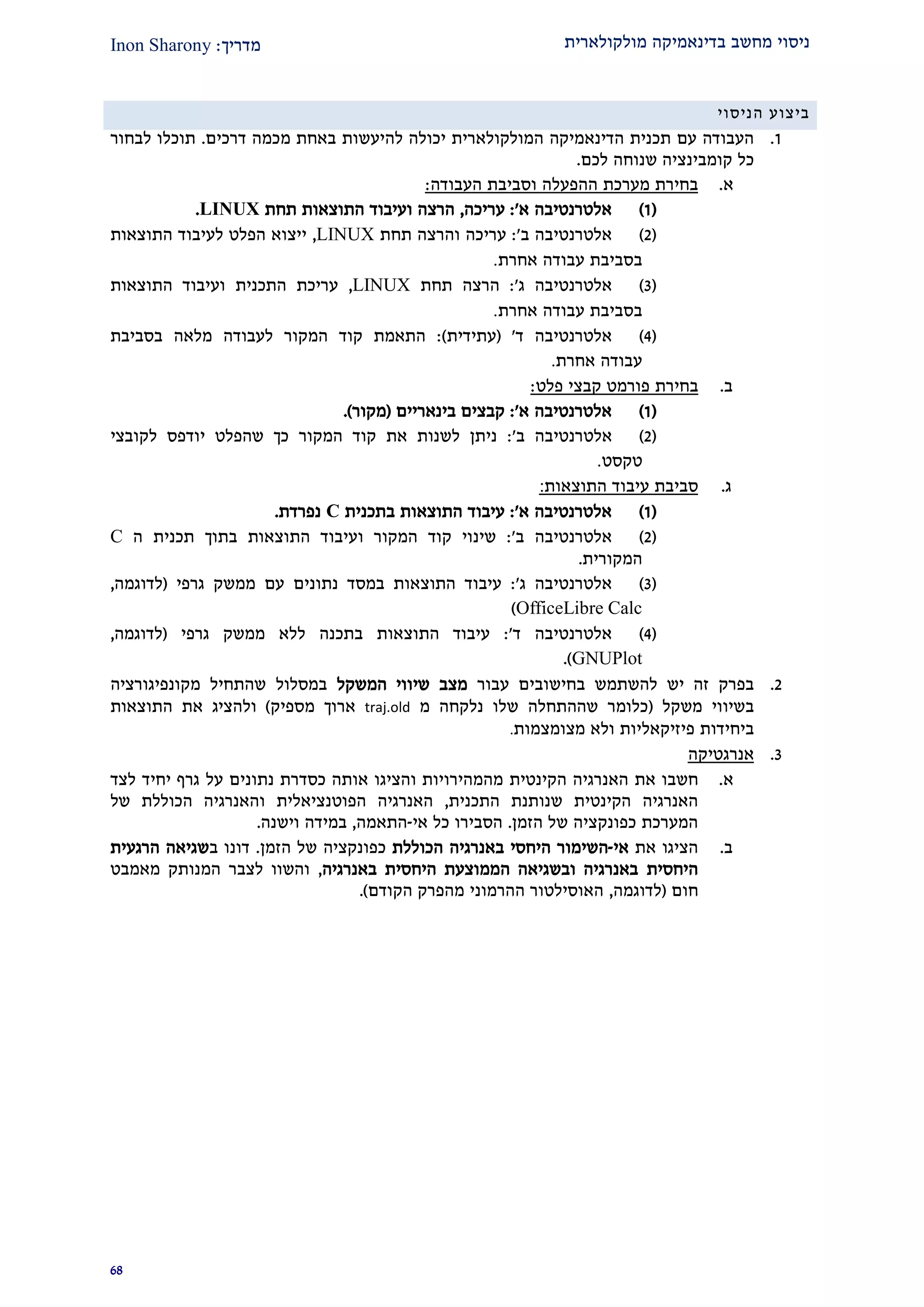 ‫מולקולארית‬ ‫בדינאמיקה‬ ‫מחשב‬ ‫ניסוי‬‫מדרי‬‫ך‬:Inon Sharony
92
‫הניסוי‬ ‫ביצוע‬
2.‫הדינאמיקה‬ ‫תכנית‬ ‫עם‬ ‫העבודה‬‫המולקולארית‬‫יכולה‬‫להיעשו‬‫ת‬‫דרכים‬ ‫מכמה‬ ‫באחת‬.‫לבחור‬ ‫תוכלו‬
‫לכם‬ ‫שנוחה‬ ‫קומבינציה‬ ‫כל‬.
‫א‬.‫ההפעלה‬ ‫מערכת‬ ‫בחירת‬‫העבודה‬ ‫וסביבת‬:
(2)‫א‬ ‫אלטרנטיבה‬':‫עריכה‬,‫תחת‬ ‫התוצאות‬ ‫ועיבוד‬ ‫הרצה‬LINUX.
(1)‫ב‬ ‫אלטרנטיבה‬':‫תחת‬ ‫והרצה‬ ‫עריכה‬LINUX,‫התוצאות‬ ‫לעיבוד‬ ‫הפלט‬ ‫ייצוא‬
‫אחרת‬ ‫עבודה‬ ‫בסביבת‬.
(2)‫אלטרנטיבה‬‫ג‬':‫תחת‬ ‫הרצה‬LINUX,‫התוצאות‬ ‫ועיבוד‬ ‫התכנית‬ ‫עריכת‬
‫אחרת‬ ‫עבודה‬ ‫בסביבת‬.
(1)‫ד‬ ‫אלטרנטיבה‬'(‫עתידית‬:)‫בסביבת‬ ‫מלאה‬ ‫לעבודה‬ ‫המקור‬ ‫קוד‬ ‫התאמת‬
‫אחרת‬ ‫עבודה‬.
‫ב‬.‫בחירת‬‫פלט‬ ‫קבצי‬ ‫פורמט‬:
(2)‫א‬ ‫אלטרנטיבה‬':‫בינאריים‬ ‫קבצים‬(‫מקור‬).
(1)‫אלט‬‫ב‬ ‫רנטיבה‬':‫יודפס‬ ‫שהפלט‬ ‫כך‬ ‫המקור‬ ‫קוד‬ ‫את‬ ‫לשנות‬ ‫ניתן‬‫לקובצי‬
‫טקסט‬.
‫ג‬.‫עיבוד‬ ‫סביבת‬‫ה‬‫תוצאות‬:
(2)‫א‬ ‫אלטרנטיבה‬':‫בתכנית‬ ‫התוצאות‬ ‫עיבוד‬C‫נפרדת‬.
(1)‫אלטרנטיבה‬‫ב‬':‫ו‬ ‫המקור‬ ‫קוד‬ ‫שינוי‬‫ב‬ ‫התוצאות‬ ‫עיבוד‬‫תוך‬‫תכנית‬‫ה‬C
‫המקורית‬.
(2)‫אלטרנטיבה‬‫ג‬':‫גרפי‬ ‫ממשק‬ ‫עם‬ ‫נתונים‬ ‫במסד‬ ‫התוצאות‬ ‫עיבוד‬(‫לדוגמ‬‫ה‬,
OfficeLibre Calc)
(1)‫אלטרנטיבה‬‫ד‬':‫גרפי‬ ‫ממשק‬ ‫ללא‬ ‫בתכנה‬ ‫התוצאות‬ ‫עיבוד‬(‫לדוגמה‬,
GNUPlot.)
1.‫יש‬ ‫זה‬ ‫בפרק‬‫ב‬ ‫להשתמש‬‫חישובים‬‫עבור‬‫המשקל‬ ‫שיווי‬ ‫מצב‬‫ב‬‫מסלול‬‫מקונפיגורציה‬ ‫שהתחיל‬
‫משקל‬ ‫בשיווי‬(‫מ‬ ‫נלקחה‬ ‫שלו‬ ‫שההתחלה‬ ‫כלומר‬traj.old‫מספיק‬ ‫ארוך‬)‫ו‬‫להציג‬‫התוצאות‬ ‫את‬
‫פיזיק‬ ‫ביחידות‬‫א‬‫ל‬‫מצומצמות‬ ‫ולא‬ ‫יות‬.
2.‫אנרגטיקה‬
‫א‬.‫את‬ ‫חשבו‬‫הקינטית‬ ‫האנרגיה‬‫אותה‬ ‫והציגו‬ ‫מהמהירויות‬‫נתונים‬ ‫כסדרת‬‫גרף‬ ‫על‬‫יחיד‬‫לצד‬
‫התכנית‬ ‫שנותנת‬ ‫הקינטית‬ ‫האנרגיה‬,‫האנרגיה‬‫ו‬ ‫הפוטנציאלית‬‫האנרגיה‬‫הכוללת‬‫של‬
‫הזמן‬ ‫של‬ ‫כפונקציה‬ ‫המערכת‬.‫אי‬ ‫כל‬ ‫הסבירו‬-‫התאמה‬,‫וישנה‬ ‫במידה‬.
‫ב‬.‫את‬ ‫הציגו‬‫אי‬-‫ה‬‫ה‬ ‫שימור‬‫יחסי‬‫ב‬‫אנרגיה‬‫הכוללת‬‫הזמן‬ ‫של‬ ‫כפונקציה‬.‫דונו‬‫ב‬‫הרגעית‬ ‫שגיאה‬
‫היחסית‬‫הממוצעת‬ ‫ובשגיאה‬ ‫באנרגיה‬‫היחסית‬‫באנרגיה‬,‫מאמבט‬ ‫המנותק‬ ‫לצבר‬ ‫והשוו‬
‫חום‬(‫לדוגמה‬,‫הקודם‬ ‫מהפרק‬ ‫ההרמוני‬ ‫האוסילטור‬.)
 