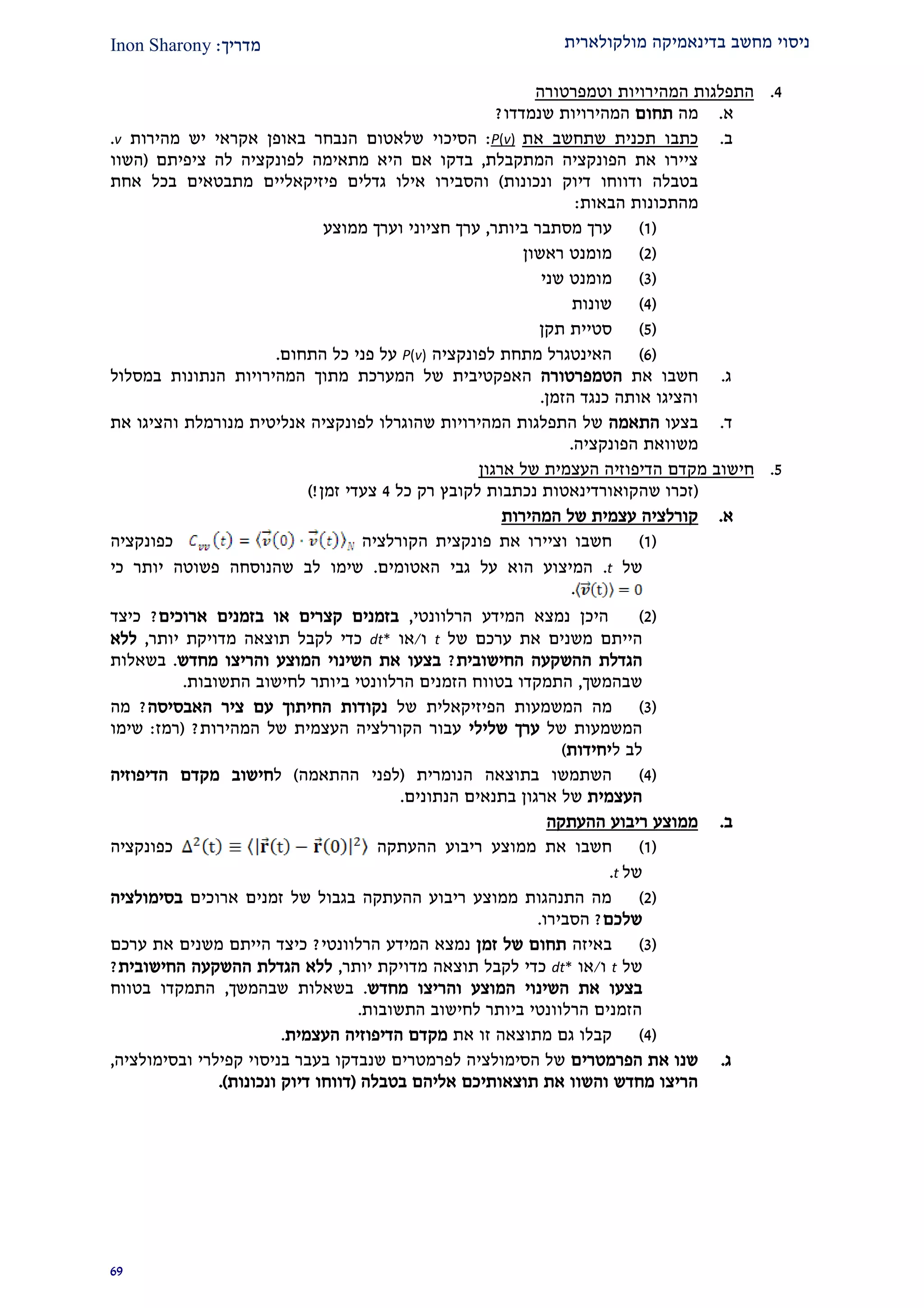 ‫מולקולארית‬ ‫בדינאמיקה‬ ‫מחשב‬ ‫ניסוי‬‫מדרי‬‫ך‬:Inon Sharony
92
1.‫וט‬ ‫המהירויות‬ ‫התפלגות‬‫מפרטורה‬
‫א‬.‫מה‬‫תחום‬‫שנמדדו‬ ‫המהירויות‬?
‫ב‬.‫את‬ ‫שתחשב‬ ‫תכנית‬ ‫כתבו‬)v(P:‫הסיכוי‬‫מהירות‬ ‫יש‬ ‫אקראי‬ ‫באופן‬ ‫הנבחר‬ ‫שלאטום‬v.
‫המתקבלת‬ ‫הפונקציה‬ ‫את‬ ‫ציירו‬,‫היא‬ ‫אם‬ ‫בדקו‬‫מ‬‫תאימ‬‫ה‬‫לפונקציה‬‫ציפיתם‬ ‫לה‬(‫השוו‬
‫ונכונות‬ ‫דיוק‬ ‫ודווחו‬ ‫בטבלה‬)‫פיזיקאליים‬ ‫גדלים‬ ‫אילו‬ ‫והסבירו‬‫אחת‬ ‫בכל‬ ‫מתבטאים‬
‫הבאות‬ ‫מהתכונות‬:
(2)‫ביותר‬ ‫מסתבר‬ ‫ערך‬,‫ממוצע‬ ‫וערך‬ ‫חציוני‬ ‫ערך‬
(1)‫ראשון‬ ‫מומנט‬
(2)‫מומנט‬‫שני‬
(1)‫שונות‬
(2)‫תקן‬ ‫סטיית‬
(9)‫לפונקציה‬ ‫מתחת‬ ‫האינטגרל‬P(v)‫התחום‬ ‫כל‬ ‫פני‬ ‫על‬.
‫ג‬.‫את‬ ‫חשבו‬‫הטמפרטורה‬‫המערכת‬ ‫של‬ ‫האפקטיבית‬‫במסלול‬ ‫הנתונות‬ ‫המהירויות‬ ‫מתוך‬
‫הזמן‬ ‫כנגד‬ ‫אותה‬ ‫והציגו‬.
‫ד‬.‫בצעו‬‫התאמה‬‫את‬ ‫והציגו‬ ‫מנורמלת‬ ‫אנליטית‬ ‫לפונקציה‬ ‫שהוגרלו‬ ‫המהירויות‬ ‫התפלגות‬ ‫של‬
‫הפונקציה‬ ‫משוואת‬.
2.‫מק‬ ‫חישוב‬‫ארגון‬ ‫של‬ ‫העצמית‬ ‫הדיפוזיה‬ ‫דם‬
(‫כל‬ ‫רק‬ ‫לקובץ‬ ‫נכתבות‬ ‫שהקואורדינאטות‬ ‫זכרו‬1‫זמן‬ ‫צעדי‬)!
‫א‬.‫המהירות‬ ‫של‬ ‫עצמית‬ ‫קורלציה‬
(2)‫את‬ ‫וציירו‬ ‫חשבו‬‫פונקצית‬‫הקורלציה‬‫כפונקציה‬
‫של‬t.‫האטומים‬ ‫גבי‬ ‫על‬ ‫הוא‬ ‫המיצוע‬.‫כי‬ ‫יותר‬ ‫פשוטה‬ ‫שהנוסחה‬ ‫לב‬ ‫שימו‬
.
(1)‫היכ‬‫המידע‬ ‫נמצא‬ ‫ן‬‫הרלוונטי‬,‫ארוכים‬ ‫בזמנים‬ ‫או‬ ‫קצרים‬ ‫בזמנים‬?‫כיצד‬
‫היית‬‫ם‬‫משנ‬‫ים‬‫ערכ‬ ‫את‬‫ם‬‫של‬t‫ו‬/‫א‬‫ו‬dt*‫תוצאה‬ ‫לקבל‬ ‫כדי‬‫מדויקת‬‫יותר‬,‫ללא‬
‫ה‬ ‫הגדלת‬‫השקעה‬‫ה‬‫חישובית‬?‫בצע‬‫ו‬‫והר‬ ‫המוצע‬ ‫השינוי‬ ‫את‬‫יצו‬‫מחדש‬.‫בשאלות‬
‫שבהמשך‬,‫התשובות‬ ‫לחישוב‬ ‫ביותר‬ ‫הרלוונטי‬ ‫הזמנים‬ ‫בטווח‬ ‫התמקדו‬.
(2)‫המשמע‬ ‫מה‬‫ות‬‫הפיזיקאלי‬‫ת‬‫של‬‫האבסיסה‬ ‫ציר‬ ‫עם‬ ‫החיתוך‬ ‫נקודות‬?‫מה‬
‫של‬ ‫המשמעות‬‫שלילי‬ ‫ערך‬‫המהירות‬ ‫של‬ ‫העצמית‬ ‫הקורלציה‬ ‫עבור‬?(‫רמז‬:‫שימו‬
‫ל‬ ‫לב‬‫יחידות‬)
(1)‫בתוצאה‬ ‫השתמשו‬‫הנומרית‬(‫ההתאמה‬ ‫לפני‬)‫ל‬‫ח‬‫י‬‫ש‬‫ו‬‫הדיפוזיה‬ ‫מקדם‬ ‫ב‬
‫העצמית‬‫הנתונים‬ ‫בתנאים‬ ‫ארגון‬ ‫של‬.
‫ב‬.‫ההעתקה‬ ‫ריבוע‬ ‫ממוצע‬
(2)‫ה‬ ‫ריבוע‬ ‫ממוצע‬ ‫את‬ ‫חשבו‬‫העתקה‬‫כפונקציה‬
‫של‬t.
(1)‫ארוכים‬ ‫זמנים‬ ‫של‬ ‫בגבול‬ ‫ההעתקה‬ ‫ריבוע‬ ‫ממוצע‬ ‫התנהגות‬ ‫מה‬‫בסימולציה‬
‫שלכם‬?‫הסבירו‬.
(2)‫באיזה‬‫זמן‬ ‫של‬ ‫תחום‬‫המידע‬ ‫נמצא‬‫הרלוונטי‬?‫היית‬ ‫כיצד‬‫ם‬‫משנ‬‫ים‬‫ערכם‬ ‫את‬
‫של‬t‫ו‬/‫או‬dt*‫תוצאה‬ ‫לקבל‬ ‫כדי‬‫מדויקת‬‫יותר‬,‫החישובית‬ ‫ההשקעה‬ ‫הגדלת‬ ‫ללא‬?
‫בצע‬‫ו‬‫השינ‬ ‫את‬‫והר‬ ‫המוצע‬ ‫וי‬‫יצו‬‫מחדש‬.‫שבהמשך‬ ‫בשאלות‬,‫בטווח‬ ‫התמקדו‬
‫התשובות‬ ‫לחישוב‬ ‫ביותר‬ ‫הרלוונטי‬ ‫הזמנים‬.
(1)‫מ‬ ‫גם‬ ‫קבלו‬‫זו‬ ‫תוצאה‬‫את‬‫העצמית‬ ‫הדיפוזיה‬ ‫מקדם‬.
‫ג‬.‫הפרמטרים‬ ‫את‬ ‫שנו‬‫ובסימולציה‬ ‫קפילרי‬ ‫בניסוי‬ ‫בעבר‬ ‫שנבדקו‬ ‫לפרמטרים‬ ‫הסימולציה‬ ‫של‬,
‫בטבלה‬ ‫אליהם‬ ‫תוצאותיכם‬ ‫את‬ ‫והשוו‬ ‫מחדש‬ ‫הריצו‬(‫דווחו‬‫ונכונות‬ ‫דיוק‬.)
 