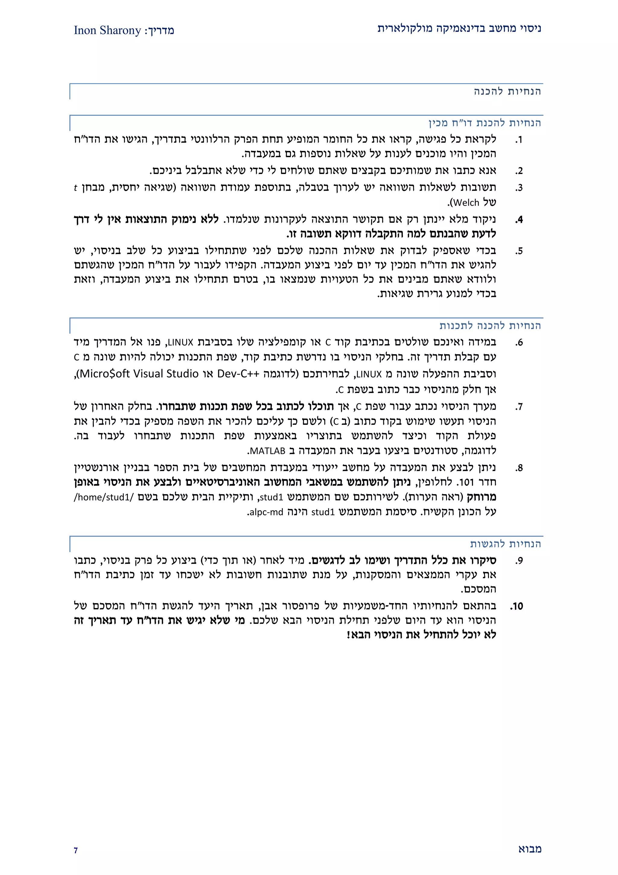 ‫מולקולארית‬ ‫בדינאמיקה‬ ‫מחשב‬ ‫ניסוי‬‫מדריך‬:Inon Sharony
‫מבוא‬2
‫הנחיות‬‫להכנה‬
‫דו‬ ‫להכנת‬ ‫הנחיות‬"‫מכין‬ ‫ח‬
2.‫פגישה‬ ‫כל‬ ‫לקראת‬,‫את‬ ‫קראו‬‫כל‬‫הפרק‬ ‫תחת‬ ‫המופיע‬ ‫החומר‬‫ה‬‫בתדריך‬ ‫רלוונטי‬,‫את‬ ‫הגישו‬‫הדו‬"‫ח‬
‫המכין‬‫ו‬‫לענ‬ ‫מוכנים‬ ‫היו‬‫שאלות‬ ‫על‬ ‫ות‬‫נוספות‬‫במעבדה‬ ‫גם‬.
1.‫אנא‬‫כתבו‬‫ביניכם‬ ‫אתבלבל‬ ‫שלא‬ ‫כדי‬ ‫לי‬ ‫שולחים‬ ‫שאתם‬ ‫בקבצים‬ ‫שמותיכם‬ ‫את‬.
2.‫השוואה‬ ‫לשאלות‬ ‫תשובות‬‫בטבלה‬ ‫לערוך‬ ‫יש‬,‫השוואה‬ ‫עמודת‬ ‫בתוספת‬(‫יחסית‬ ‫שגיאה‬,‫מבחן‬t
‫של‬Welch.)
1.‫שנלמדו‬ ‫לעקרונות‬ ‫התוצאה‬ ‫תקושר‬ ‫אם‬ ‫רק‬ ‫יינתן‬ ‫מלא‬ ‫ניקוד‬.‫אי‬ ‫התוצאות‬ ‫נימוק‬ ‫ללא‬‫דרך‬ ‫לי‬ ‫ן‬
‫זו‬ ‫תשובה‬ ‫דווקא‬ ‫התקבלה‬ ‫למה‬ ‫שהבנתם‬ ‫לדעת‬.
2.‫בניסוי‬ ‫שלב‬ ‫כל‬ ‫בביצוע‬ ‫שתתחילו‬ ‫לפני‬ ‫שלכם‬ ‫ההכנה‬ ‫שאלות‬ ‫את‬ ‫לבדוק‬ ‫שאספיק‬ ‫בכדי‬,‫יש‬
‫הדו‬ ‫את‬ ‫להגיש‬"‫המעבדה‬ ‫ביצוע‬ ‫לפני‬ ‫יום‬ ‫עד‬ ‫המכין‬ ‫ח‬.‫הדו‬ ‫על‬ ‫לעבור‬ ‫הקפידו‬"‫שהגשתם‬ ‫המכין‬ ‫ח‬
‫בו‬ ‫שנמצאו‬ ‫הטעויות‬ ‫כל‬ ‫את‬ ‫מבינים‬ ‫שאתם‬ ‫ולוודא‬,‫ת‬ ‫בטרם‬‫המעבדה‬ ‫ביצוע‬ ‫את‬ ‫תחילו‬,‫וזאת‬
‫שגיאות‬ ‫גרירת‬ ‫למנוע‬ ‫בכדי‬.
‫לתכנות‬ ‫להכנה‬ ‫הנחיות‬
9.‫קוד‬ ‫בכתיבת‬ ‫שולטים‬ ‫ואינכם‬ ‫במידה‬C‫בסביבת‬ ‫שלו‬ ‫קומפילציה‬ ‫או‬LINUX,‫מיד‬ ‫המדריך‬ ‫אל‬ ‫פנו‬
‫זה‬ ‫תדריך‬ ‫קבלת‬ ‫עם‬.‫קוד‬ ‫כתיבת‬ ‫נדרשת‬ ‫בו‬ ‫הניסוי‬ ‫בחלקי‬,‫מ‬ ‫שונה‬ ‫להיות‬ ‫יכולה‬ ‫התכנות‬ ‫שפת‬C
‫שונה‬ ‫ההפעלה‬ ‫וסביבת‬‫מ‬LINUX,‫לבחירתכם‬(‫לדוגמה‬Dev-C++‫או‬Micro$oft Visual Studio),
‫בשפת‬ ‫כתוב‬ ‫כבר‬ ‫מהניסוי‬ ‫חלק‬ ‫אך‬C.
2.‫שפת‬ ‫עבור‬ ‫נכתב‬ ‫הניסוי‬ ‫מערך‬C,‫אך‬‫שתבחרו‬ ‫תכנות‬ ‫שפת‬ ‫בכל‬ ‫לכתוב‬ ‫תוכלו‬.‫של‬ ‫האחרון‬ ‫בחלק‬
‫כתוב‬ ‫בקוד‬ ‫שימוש‬ ‫תעשו‬ ‫הניסוי‬(‫ב‬C)‫להבין‬ ‫בכדי‬ ‫מספיק‬ ‫השפה‬ ‫את‬ ‫להכיר‬ ‫עליכם‬ ‫כך‬ ‫ולשם‬‫את‬
‫בה‬ ‫לעבוד‬ ‫שתבחרו‬ ‫התכנות‬ ‫שפת‬ ‫באמצעות‬ ‫בתוצריו‬ ‫להשתמש‬ ‫וכיצד‬ ‫הקוד‬ ‫פעולת‬.
‫לדוגמה‬,‫ב‬ ‫המעבדה‬ ‫את‬ ‫בעבר‬ ‫ביצעו‬ ‫סטודנטים‬MATLAB.
2.‫בבניין‬ ‫הספר‬ ‫בית‬ ‫של‬ ‫המחשבים‬ ‫במעבדת‬ ‫ייעודי‬ ‫מחשב‬ ‫על‬ ‫המעבדה‬ ‫את‬ ‫לבצע‬ ‫ניתן‬‫א‬‫ורנשטיין‬
‫חדר‬202.‫לחלופין‬,‫האוניברסיטאיי‬ ‫המחשוב‬ ‫במשאבי‬ ‫להשתמש‬ ‫ניתן‬‫באופן‬ ‫הניסוי‬ ‫את‬ ‫ולבצע‬ ‫ם‬
‫מרוחק‬(‫הערות‬ ‫ראה‬).‫המשתמש‬ ‫שם‬ ‫לשירותכם‬stud1,‫ו‬‫תיקיי‬‫שלכם‬ ‫הבית‬ ‫ת‬‫בשם‬/home/stud1/
‫הקשיח‬ ‫הכונן‬ ‫על‬.‫ה‬ ‫סיסמת‬‫משתמש‬stud1‫הינה‬alpc-md.
‫להגשות‬ ‫הנחיות‬
2.‫לדגשים‬ ‫לב‬ ‫ושימו‬ ‫התדריך‬ ‫כלל‬ ‫את‬ ‫סיקרו‬.‫לאחר‬ ‫מיד‬(‫כדי‬ ‫תוך‬ ‫או‬)‫בניסוי‬ ‫פרק‬ ‫כל‬ ‫ביצוע‬,‫כתב‬‫ו‬
‫ע‬ ‫את‬‫והמסקנות‬ ‫הממצאים‬ ‫קרי‬,‫מנת‬ ‫על‬‫שתובנות‬‫הדו‬ ‫כתיבת‬ ‫זמן‬ ‫עד‬ ‫ישכחו‬ ‫לא‬ ‫חשובות‬"‫ח‬
‫המסכם‬.
20.‫החד‬ ‫להנחיותיו‬ ‫בהתאם‬-‫אבן‬ ‫פרופסור‬ ‫של‬ ‫משמעיות‬,‫הדו‬ ‫להגשת‬ ‫היעד‬ ‫תאריך‬"‫של‬ ‫המסכם‬ ‫ח‬
‫שלכם‬ ‫הבא‬ ‫הניסוי‬ ‫תחילת‬ ‫שלפני‬ ‫היום‬ ‫עד‬ ‫הוא‬ ‫הניסוי‬.‫הדו‬ ‫את‬ ‫יגיש‬ ‫שלא‬ ‫מי‬"‫זה‬ ‫תאריך‬ ‫עד‬ ‫ח‬
‫הנ‬ ‫את‬ ‫להתחיל‬ ‫יוכל‬ ‫לא‬‫הבא‬ ‫יסוי‬!
 