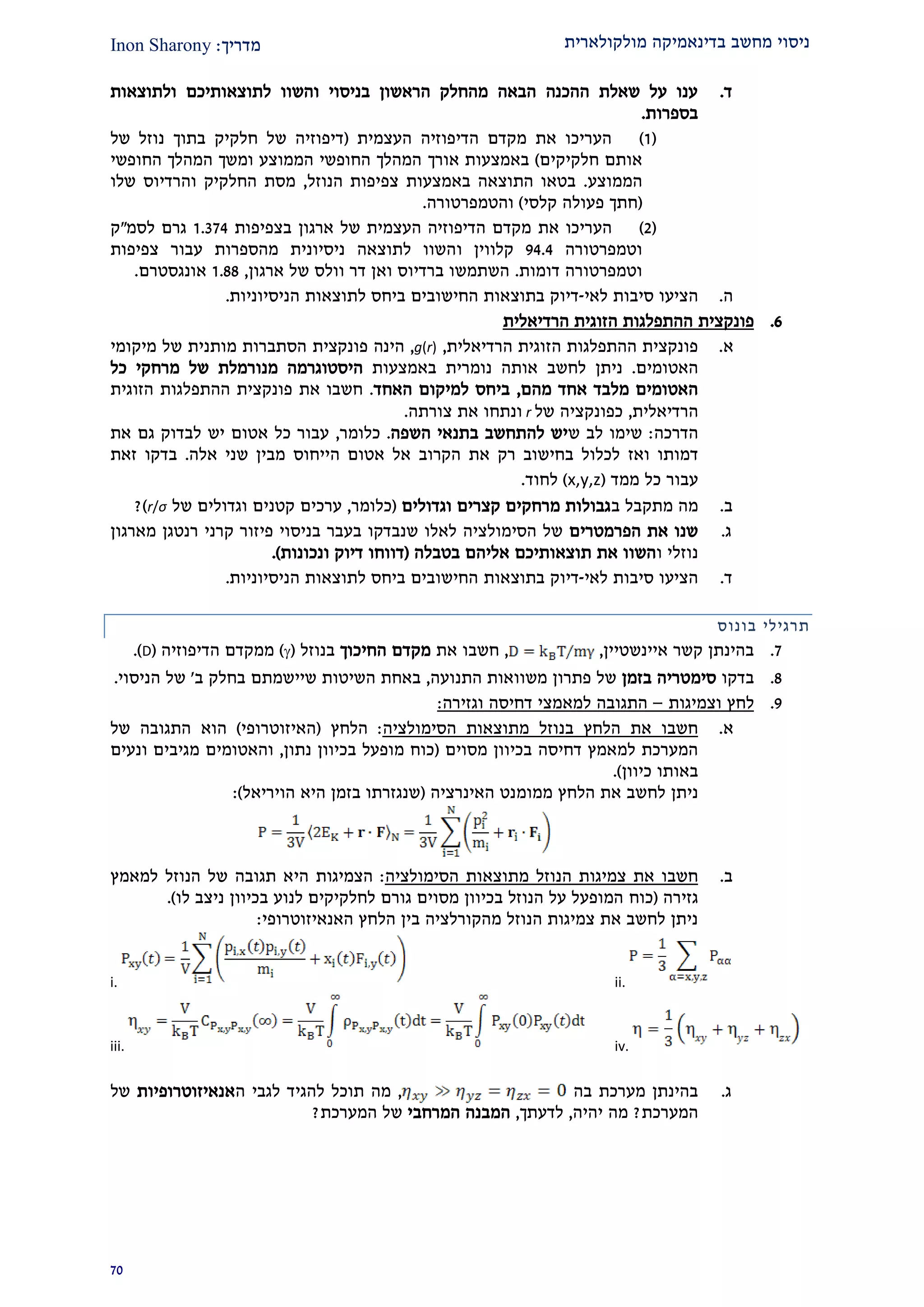 ‫מולקולארית‬ ‫בדינאמיקה‬ ‫מחשב‬ ‫ניסוי‬‫מדרי‬‫ך‬:Inon Sharony
20
‫ד‬.‫ולתוצאות‬ ‫לתוצאותיכם‬ ‫והשוו‬ ‫בניסוי‬ ‫הראשון‬ ‫מהחלק‬ ‫הבאה‬ ‫ההכנה‬ ‫שאלת‬ ‫על‬ ‫ענו‬
‫בספרות‬.
(2)‫העצמית‬ ‫הדיפוזיה‬ ‫מקדם‬ ‫את‬ ‫העריכו‬(‫של‬ ‫נוזל‬ ‫בתוך‬ ‫חלקיק‬ ‫של‬ ‫דיפוזיה‬
‫חלקיקים‬ ‫אותם‬)‫אורך‬ ‫באמצעות‬‫החופשי‬ ‫המהלך‬ ‫ומשך‬ ‫הממוצע‬ ‫החופשי‬ ‫המהלך‬
‫הממוצע‬.‫צפיפות‬ ‫באמצעות‬ ‫התוצאה‬ ‫בטאו‬‫הנוזל‬,‫החלקיק‬ ‫מסת‬‫וה‬‫רדיוס‬‫שלו‬
(‫קלסי‬ ‫פעולה‬ ‫חתך‬)‫והטמפרטורה‬.
(1)‫את‬ ‫העריכו‬‫ארגון‬ ‫של‬ ‫העצמית‬ ‫הדיפוזיה‬ ‫מקדם‬‫בצפיפות‬2.221‫לסמ‬ ‫גרם‬"‫ק‬
‫וטמפרטורה‬21.1‫ו‬ ‫קלווין‬‫צפיפות‬ ‫עבור‬ ‫מהספרות‬ ‫ניסיונית‬ ‫לתוצאה‬ ‫השוו‬
‫דומות‬ ‫וטמפרטורה‬.‫ארגון‬ ‫של‬ ‫וולס‬ ‫דר‬ ‫ואן‬ ‫ברדיוס‬ ‫השתמשו‬,2.22‫א‬‫ו‬‫נגסטרם‬.
‫ה‬.‫ה‬‫לאי‬ ‫סיבות‬ ‫ציעו‬-‫לתוצאות‬ ‫ביחס‬ ‫החישובים‬ ‫בתוצאות‬ ‫דיוק‬‫הניסיוניו‬‫ת‬.
9.‫פונקצית‬‫ה‬‫התפלגות‬‫הזוגית‬‫הרדיאלית‬
‫א‬.‫הרדיאלית‬ ‫הזוגית‬ ‫ההתפלגות‬ ‫פונקצית‬,g(r),‫הינה‬‫פונקצית‬‫מיקומי‬ ‫של‬ ‫מותנית‬ ‫הסתברות‬
‫האטומים‬.‫ניתן‬‫לחשב‬‫אותה‬‫נומרית‬‫באמצעות‬‫היסטוגרמה‬‫מנורמלת‬‫כל‬ ‫מרחקי‬ ‫של‬
‫א‬ ‫מלבד‬ ‫האטומים‬‫מהם‬ ‫חד‬,‫האחד‬ ‫למיקום‬ ‫ביחס‬.‫פונקצית‬ ‫את‬ ‫חשבו‬‫ההתפלגות‬‫הזוגית‬
‫הרדיאלית‬,‫של‬ ‫כפונקציה‬r‫צורתה‬ ‫את‬ ‫ונתחו‬.
‫הדרכה‬:‫ש‬ ‫לב‬ ‫שימו‬‫השפה‬ ‫בתנאי‬ ‫להתחשב‬ ‫יש‬.‫כלומר‬,‫אטום‬ ‫כל‬ ‫עבור‬‫יש‬‫לבדוק‬‫את‬ ‫גם‬
‫ו‬ ‫דמותו‬‫אז‬‫הקרוב‬ ‫את‬ ‫רק‬ ‫בחישוב‬ ‫לכלול‬‫הייחוס‬ ‫אטום‬ ‫אל‬‫אלה‬ ‫שני‬ ‫מבין‬.‫זאת‬ ‫בדקו‬
‫ממד‬ ‫כל‬ ‫עבור‬(x,y,z)‫לחוד‬.
‫ב‬.‫מה‬‫מתקבל‬‫ב‬‫וגדולים‬ ‫קצרים‬ ‫מרחקים‬ ‫גבולות‬(‫כלומר‬,‫ערכים‬‫ו‬ ‫קטנים‬‫של‬ ‫גדולים‬r/σ)?
‫ג‬.‫הפרמטרים‬ ‫את‬ ‫שנו‬‫מארגון‬ ‫רנטגן‬ ‫קרני‬ ‫פיזור‬ ‫בניסוי‬ ‫בעבר‬ ‫שנבדקו‬ ‫לאלו‬ ‫הסימולציה‬ ‫של‬
‫ו‬ ‫נוזלי‬‫בטבלה‬ ‫אליהם‬ ‫תוצאותיכם‬ ‫את‬ ‫השוו‬(‫ונכונות‬ ‫דיוק‬ ‫דווחו‬.)
‫ד‬.‫לאי‬ ‫סיבות‬ ‫הציעו‬-‫בתוצאות‬ ‫דיוק‬‫הניסיוניות‬ ‫לתוצאות‬ ‫ביחס‬ ‫החישובים‬.
‫תרגיל‬‫י‬‫בונוס‬
2.‫איינשטיין‬ ‫קשר‬ ‫בהינתן‬,,‫חשב‬‫ו‬‫את‬‫החיכוך‬ ‫מקדם‬‫בנוזל‬()‫הדיפוזיה‬ ‫ממקדם‬(D.)
2.‫בדקו‬‫בזמן‬ ‫סימטריה‬‫התנועה‬ ‫משוואות‬ ‫פתרון‬ ‫של‬,‫ב‬‫השיטות‬ ‫אחת‬‫שיישמתם‬‫ב‬ ‫בחלק‬'‫הניסוי‬ ‫של‬.
2.‫וצמיגות‬ ‫לחץ‬–‫ל‬ ‫התגובה‬‫מאמצי‬‫וגזיר‬ ‫דחיסה‬‫ה‬:
‫א‬.‫הסימולציה‬ ‫מתוצאות‬ ‫בנוזל‬ ‫הלחץ‬ ‫את‬ ‫חשבו‬:‫הלחץ‬(‫האיזוטרופי‬)‫של‬ ‫התגובה‬ ‫הוא‬
‫בכיוון‬ ‫דחיסה‬ ‫למאמץ‬ ‫המערכת‬‫מסוים‬(‫נתון‬ ‫בכיוון‬ ‫מופעל‬ ‫כוח‬,‫ונעים‬ ‫מגיבים‬ ‫והאטומים‬
‫כיוון‬ ‫באותו‬.)
‫ניתן‬‫הלחץ‬ ‫את‬ ‫לחשב‬‫האינרציה‬ ‫ממומנט‬(‫היא‬ ‫בזמן‬ ‫שנגזרתו‬‫הויריאל‬):
‫ב‬.‫מתוצא‬ ‫הנוזל‬ ‫צמיגות‬ ‫את‬ ‫חשבו‬‫הסימולציה‬ ‫ות‬:‫הצמיגות‬‫ה‬‫י‬‫הנוזל‬ ‫של‬ ‫תגובה‬ ‫א‬‫ל‬‫מאמץ‬
‫גזירה‬(‫כו‬‫ח‬‫ל‬ ‫ניצב‬ ‫בכיוון‬ ‫לנוע‬ ‫לחלקיקים‬ ‫גורם‬ ‫מסוים‬ ‫בכיוון‬ ‫הנוזל‬ ‫על‬ ‫המופעל‬‫ו‬).
‫בין‬ ‫מהקורלציה‬ ‫הנוזל‬ ‫צמיגות‬ ‫את‬ ‫לחשב‬ ‫ניתן‬‫האנאיזוטרופי‬ ‫הלחץ‬:
ii.i.
iv.iii.
‫ג‬.‫בה‬ ‫מערכת‬ ‫בהינתן‬,‫להגי‬ ‫תוכל‬ ‫מה‬‫ה‬ ‫לגבי‬ ‫ד‬‫אנאיזוטרופיות‬‫של‬
‫המערכת‬?‫יהיה‬ ‫מה‬,‫לדעתך‬,‫המרחבי‬ ‫המבנה‬‫המערכת‬ ‫של‬?
 