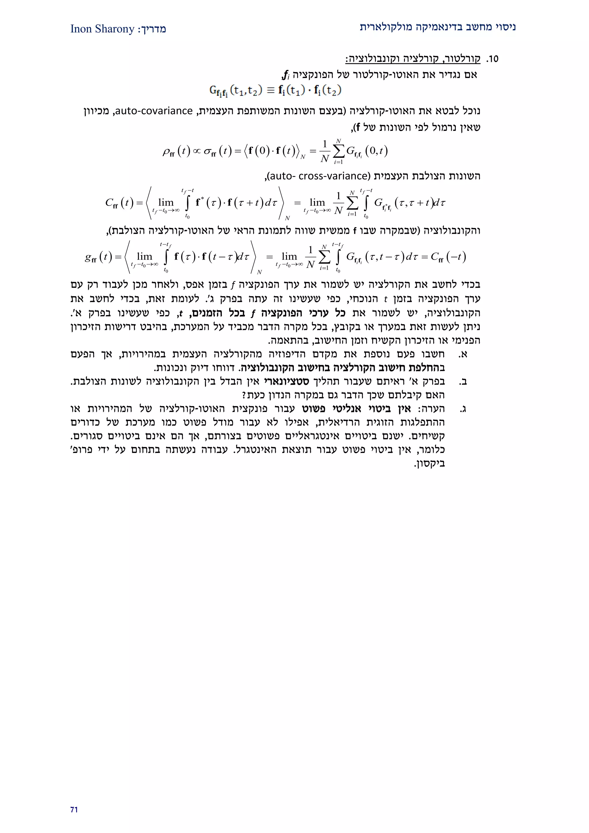 ‫מולקולארית‬ ‫בדינאמיקה‬ ‫מחשב‬ ‫ניסוי‬‫מדרי‬‫ך‬:Inon Sharony
22
20.‫קורלטור‬,‫קו‬‫וקו‬ ‫רלציה‬‫נבולוציה‬:
‫האוטו‬ ‫את‬ ‫נגדיר‬ ‫אם‬-‫הפונקציה‬ ‫של‬ ‫קורלטור‬fi,
‫האוטו‬ ‫את‬ ‫לבטא‬ ‫נוכל‬-‫קורלציה‬(‫העצמית‬ ‫המשותפת‬ ‫השונות‬ ‫בעצם‬,auto-covariance,‫מכיוון‬
‫שאין‬‫נרמול‬‫של‬ ‫השונות‬ ‫לפי‬f),
         
1
1
0 0,i i
N
N
i
t t t G t
N
 

    ff ff f ff f
‫השונות‬‫הצולבת‬‫העצמית‬(auto- cross-variance),
       *
0 0
0 0
*
1
1
lim lim ,
f f
i if f
t t t tN
t t t t
it tN
C t t d G t d
N
     
 
   

     ff f f
f f
‫והקונבולוציה‬(‫שבו‬ ‫שבמקרה‬f‫האוטו‬ ‫של‬ ‫הראי‬ ‫לתמונת‬ ‫שווה‬ ‫ממשית‬-‫הצולבת‬ ‫קורלציה‬),
         
0 0
0 0
1
1
lim lim ,
f f
i i
f f
t t t tN
t t t t
it tN
g t t d G t d C t
N
     
 
   

       ff f f fff f
‫הפונקציה‬ ‫ערך‬ ‫את‬ ‫לשמור‬ ‫יש‬ ‫הקורלציה‬ ‫את‬ ‫לחשב‬ ‫בכדי‬f‫בז‬‫אפס‬ ‫מן‬,‫עם‬ ‫רק‬ ‫לעבוד‬ ‫מכן‬ ‫ולאחר‬
‫בזמן‬ ‫הפונקציה‬ ‫ערך‬t‫הנוכחי‬,‫בפרק‬ ‫עתה‬ ‫זה‬ ‫שעשינו‬ ‫כפי‬‫ג‬'.‫זאת‬ ‫לעומת‬,‫את‬ ‫לחשב‬ ‫בכדי‬
‫הקונבולוציה‬,‫את‬ ‫לשמור‬ ‫יש‬‫הפונקציה‬ ‫ערכי‬ ‫כל‬f‫הזמנים‬ ‫בכל‬,t,‫בפרק‬ ‫שעשינו‬ ‫כפי‬‫א‬'.
‫בקובץ‬ ‫או‬ ‫במערך‬ ‫זאת‬ ‫לעשות‬ ‫ניתן‬,‫המערכת‬ ‫על‬ ‫מכביד‬ ‫הדבר‬ ‫מקרה‬ ‫בכל‬,‫בהיבט‬‫הזיכרון‬ ‫דרישות‬
‫החישוב‬ ‫וזמן‬ ‫הקשיח‬ ‫הזיכרון‬ ‫או‬ ‫הפנימי‬,‫בהתאמה‬.
‫א‬.‫במהירויות‬ ‫העצמית‬ ‫מהקורלציה‬ ‫הדיפוזיה‬ ‫מקדם‬ ‫את‬ ‫נוספת‬ ‫פעם‬ ‫חשבו‬,‫הפעם‬ ‫אך‬
‫ב‬‫הקונבולוציה‬ ‫בחישוב‬ ‫הקורלציה‬ ‫חישוב‬ ‫החלפת‬.‫ונכונות‬ ‫דיוק‬ ‫דווחו‬.
‫ב‬.‫א‬ ‫בפרק‬'‫תהליך‬ ‫שעבור‬ ‫ראיתם‬‫סטציונארי‬‫הקונבולוציה‬ ‫בין‬ ‫הבדל‬ ‫אין‬‫לשונות‬‫הצולבת‬.
‫כעת‬ ‫הנדון‬ ‫במקרה‬ ‫גם‬ ‫הדבר‬ ‫שכך‬ ‫קיבלתם‬ ‫האם‬?
‫ג‬.‫הערה‬:‫פשוט‬ ‫אנליטי‬ ‫ביטוי‬ ‫אין‬‫עבור‬‫פונקצית‬‫האוטו‬-‫או‬ ‫המהירויות‬ ‫של‬ ‫קורלציה‬
‫הרדיאלית‬ ‫הזוגית‬ ‫ההתפלגות‬,‫כדורים‬ ‫של‬ ‫מערכת‬ ‫כמו‬ ‫פשוט‬ ‫מודל‬ ‫עבור‬ ‫לא‬ ‫אפילו‬
‫קשיחים‬.‫ביטויים‬ ‫ישנם‬‫אינטגראליי‬‫ם‬‫בצורתם‬ ‫פשוטים‬,‫ביט‬ ‫אינם‬ ‫הם‬ ‫אך‬‫סגורים‬ ‫ויים‬.
‫כלומר‬,‫האינטגרל‬ ‫תוצאת‬ ‫עבור‬ ‫פשוט‬ ‫ביטוי‬ ‫אין‬.‫ידי‬ ‫על‬ ‫בתחום‬ ‫נעשתה‬ ‫עבודה‬‫פרופ‬'
‫ביקסון‬.
 