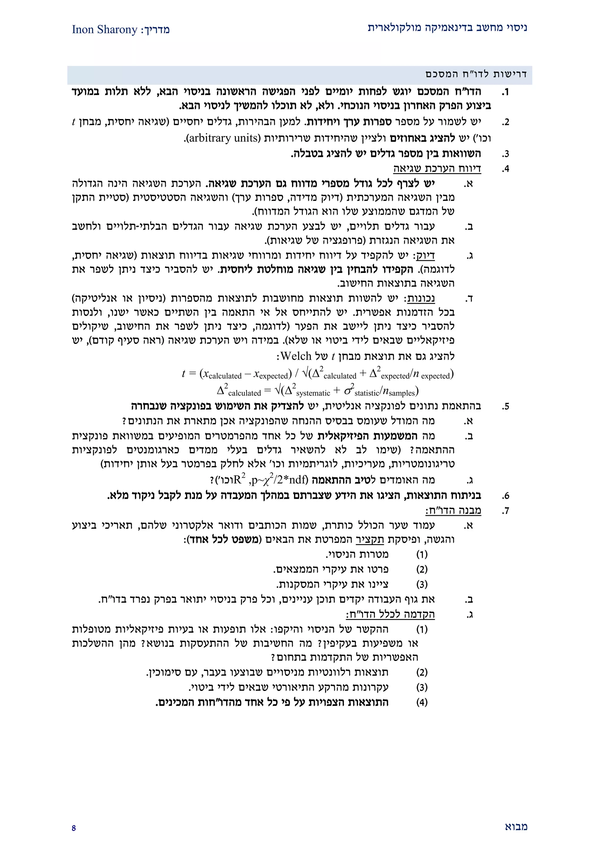 ‫מולקולארית‬ ‫בדינאמיקה‬ ‫מחשב‬ ‫ניסוי‬‫מדריך‬:Inon Sharony
‫מבוא‬2
‫לדו‬ ‫דרישות‬"‫המסכם‬ ‫ח‬
2.‫הדו‬"‫הבא‬ ‫בניסוי‬ ‫הראשונה‬ ‫הפגישה‬ ‫לפני‬ ‫יומיים‬ ‫לפחות‬ ‫יוגש‬ ‫המסכם‬ ‫ח‬,‫במועד‬ ‫תלות‬ ‫ללא‬
‫הנוכחי‬ ‫בניסוי‬ ‫האחרון‬ ‫הפרק‬ ‫ביצוע‬.‫ולא‬,‫הבא‬ ‫לניסוי‬ ‫להמשיך‬ ‫תוכלו‬ ‫לא‬.
1.‫מספר‬ ‫על‬ ‫לשמור‬ ‫יש‬‫ויחידות‬ ‫ערך‬ ‫ספרות‬.‫הבהירות‬ ‫למען‬,‫יחסיים‬ ‫גדלים‬(‫יחסית‬ ‫שגיאה‬,‫מבחן‬t
‫וכו‬')‫יש‬‫באחוזים‬ ‫להציג‬‫שרירותיות‬ ‫שהיחידות‬ ‫ולציין‬(arbitrary units).
2.‫בטבלה‬ ‫להציג‬ ‫יש‬ ‫גדלים‬ ‫מספר‬ ‫בין‬ ‫השוואות‬.
1.‫שגיאה‬ ‫הערכת‬ ‫דיווח‬
‫א‬.‫שגיאה‬ ‫הערכת‬ ‫גם‬ ‫מדווח‬ ‫מספרי‬ ‫גודל‬ ‫לכל‬ ‫לצרף‬ ‫יש‬.‫השגיאה‬ ‫הערכת‬‫הגדולה‬ ‫הינה‬
‫השגיאה‬ ‫מבין‬‫המערכתית‬(‫מדידה‬ ‫דיוק‬,‫ערך‬ ‫ספרות‬)‫ו‬‫הסטטיס‬ ‫השגיאה‬‫טית‬(‫התקן‬ ‫סטיית‬
‫המדווח‬ ‫הגודל‬ ‫הוא‬ ‫שלו‬ ‫שהממוצע‬ ‫המדגם‬ ‫של‬.)
‫ב‬.‫תלויים‬ ‫גדלים‬ ‫עבור‬,‫הבלתי‬ ‫הגדלים‬ ‫עבור‬ ‫שגיאה‬ ‫הערכת‬ ‫לבצע‬ ‫יש‬-‫ולחשב‬ ‫תלויים‬
‫הנגזרת‬ ‫השגיאה‬ ‫את‬(‫שגיאות‬ ‫של‬ ‫פרופגציה‬.)
‫ג‬.‫דיוק‬:‫תוצאות‬ ‫בדיווח‬ ‫שגיאות‬ ‫ומרווחי‬ ‫יחידות‬ ‫דיווח‬ ‫על‬ ‫להקפיד‬ ‫יש‬(‫יחסית‬ ‫שגיאה‬,
‫לדוגמה‬).‫הקפידו‬‫ליחסית‬ ‫מוחלטת‬ ‫שגיאה‬ ‫בין‬ ‫להבחין‬.‫את‬ ‫לשפר‬ ‫ניתן‬ ‫כיצד‬ ‫להסביר‬ ‫יש‬
‫החישוב‬ ‫בתוצאות‬ ‫השגיאה‬.
‫ד‬.‫נכונות‬:‫מהספרות‬ ‫לתוצאות‬ ‫מחושבות‬ ‫תוצאות‬ ‫להשוות‬ ‫יש‬(‫ניסיו‬‫ן‬‫אנליטיקה‬ ‫או‬)
‫אפשרית‬ ‫הזדמנות‬ ‫בכל‬.‫ישנו‬ ‫כאשר‬ ‫השתיים‬ ‫בין‬ ‫התאמה‬ ‫אי‬ ‫אל‬ ‫להתייחס‬ ‫יש‬,‫ולנסות‬
‫הפער‬ ‫את‬ ‫ליישב‬ ‫ניתן‬ ‫כיצד‬ ‫להסביר‬(‫לדוגמה‬,‫החישוב‬ ‫את‬ ‫לשפר‬ ‫ניתן‬ ‫כיצד‬,‫שיקולים‬
‫שלא‬ ‫או‬ ‫ביטוי‬ ‫לידי‬ ‫שבאים‬ ‫פיזיקאליים‬.)‫שגיאה‬ ‫הערכת‬ ‫ויש‬ ‫במידה‬(‫קודם‬ ‫סעיף‬ ‫ראה‬),‫יש‬
‫מבחן‬ ‫תוצאת‬ ‫את‬ ‫גם‬ ‫להציג‬t‫של‬Welch:
t = (xcalculated – xexpected) / √(2
calculated + 2
expected/n expected)
2
calculated = √(2
systematic + 2
statistic/nsamples)
2.‫אנליטית‬ ‫לפונקציה‬ ‫נתונים‬ ‫בהתאמת‬,‫יש‬‫שנבחרה‬ ‫בפונקציה‬ ‫השימוש‬ ‫את‬ ‫להצדיק‬
‫א‬.‫הנתונים‬ ‫את‬ ‫מתארת‬ ‫אכן‬ ‫שהפונקציה‬ ‫ההנחה‬ ‫בבסיס‬ ‫שעומס‬ ‫המודל‬ ‫מה‬?
‫ב‬.‫מה‬‫המשמעות‬‫הפיזיקאלי‬‫ת‬‫במשוואת‬ ‫המופיעים‬ ‫מהפרמטרים‬ ‫אחד‬ ‫כל‬ ‫של‬‫פונקצית‬
‫ההתאמה‬?(‫בע‬ ‫גדלים‬ ‫להשאיר‬ ‫לא‬ ‫לב‬ ‫שימו‬‫לפונקציות‬ ‫כארגומנטים‬ ‫ממדים‬ ‫לי‬
‫טריגונומטריות‬,‫מעריכיות‬,‫וכו‬ ‫לוגריתמיות‬'‫יחידות‬ ‫אותן‬ ‫בעל‬ ‫בפרמטר‬ ‫לחלק‬ ‫אלא‬)
‫ג‬.‫ל‬ ‫האומדים‬ ‫מה‬‫ההתאמה‬ ‫טיב‬(2
/2*ndfχp~,R2
‫וכו‬')?
9.‫התוצאות‬ ‫בניתוח‬,‫המעבדה‬ ‫במהלך‬ ‫שצברתם‬ ‫הידע‬ ‫את‬ ‫הציגו‬‫מלא‬ ‫ניקוד‬ ‫לקבל‬ ‫מנת‬ ‫על‬.
2.‫הדו‬ ‫מבנה‬"‫ח‬:
‫א‬.‫כותרת‬ ‫הכולל‬ ‫שער‬ ‫עמוד‬,‫שלהם‬ ‫אלקטרוני‬ ‫ודואר‬ ‫הכותבים‬ ‫שמות‬,‫ביצוע‬ ‫תאריכי‬
‫והגשה‬,‫ופיסקת‬‫תקציר‬‫הבאים‬ ‫את‬ ‫המפרטת‬(‫אחד‬ ‫לכל‬ ‫משפט‬:)
(2)‫הניסוי‬ ‫מטרות‬.
(1)‫את‬ ‫פרטו‬‫הממצאים‬ ‫עיקרי‬.
(2)‫את‬ ‫ציינו‬‫המסקנות‬ ‫עיקרי‬.
‫ב‬.‫עניינים‬ ‫תוכן‬ ‫יקדים‬ ‫העבודה‬ ‫גוף‬ ‫את‬,‫בדו‬ ‫נפרד‬ ‫בפרק‬ ‫יתואר‬ ‫בניסוי‬ ‫פרק‬ ‫וכל‬"‫ח‬.
‫ג‬.‫הדו‬ ‫לכלל‬ ‫הקדמה‬"‫ח‬:
(2)‫ההקשר‬‫הניסוי‬ ‫של‬‫והיקפו‬:‫מטופלות‬ ‫פיזיקאליות‬ ‫בעיות‬ ‫או‬ ‫תופעות‬ ‫אלו‬
‫בעקיפין‬ ‫משפיעות‬ ‫או‬?‫בנושא‬ ‫ההתעסקות‬ ‫של‬ ‫החשיבות‬ ‫מה‬?‫ה‬ ‫מהן‬‫ה‬‫שלכות‬
‫ה‬‫בתחום‬ ‫התקדמות‬ ‫של‬ ‫אפשריות‬?
(1)‫בעבר‬ ‫שבוצעו‬ ‫מניסויים‬ ‫רלוונטיות‬ ‫תוצאות‬,‫סימוכין‬ ‫עם‬.
(2)‫התיאורט‬ ‫מהרקע‬ ‫עקרונות‬‫י‬‫ביטוי‬ ‫לידי‬ ‫שבאים‬.
(1)‫על‬ ‫הצפויות‬ ‫התוצאות‬‫מהדו‬ ‫אחד‬ ‫כל‬ ‫פי‬"‫המכינים‬ ‫חות‬.
 