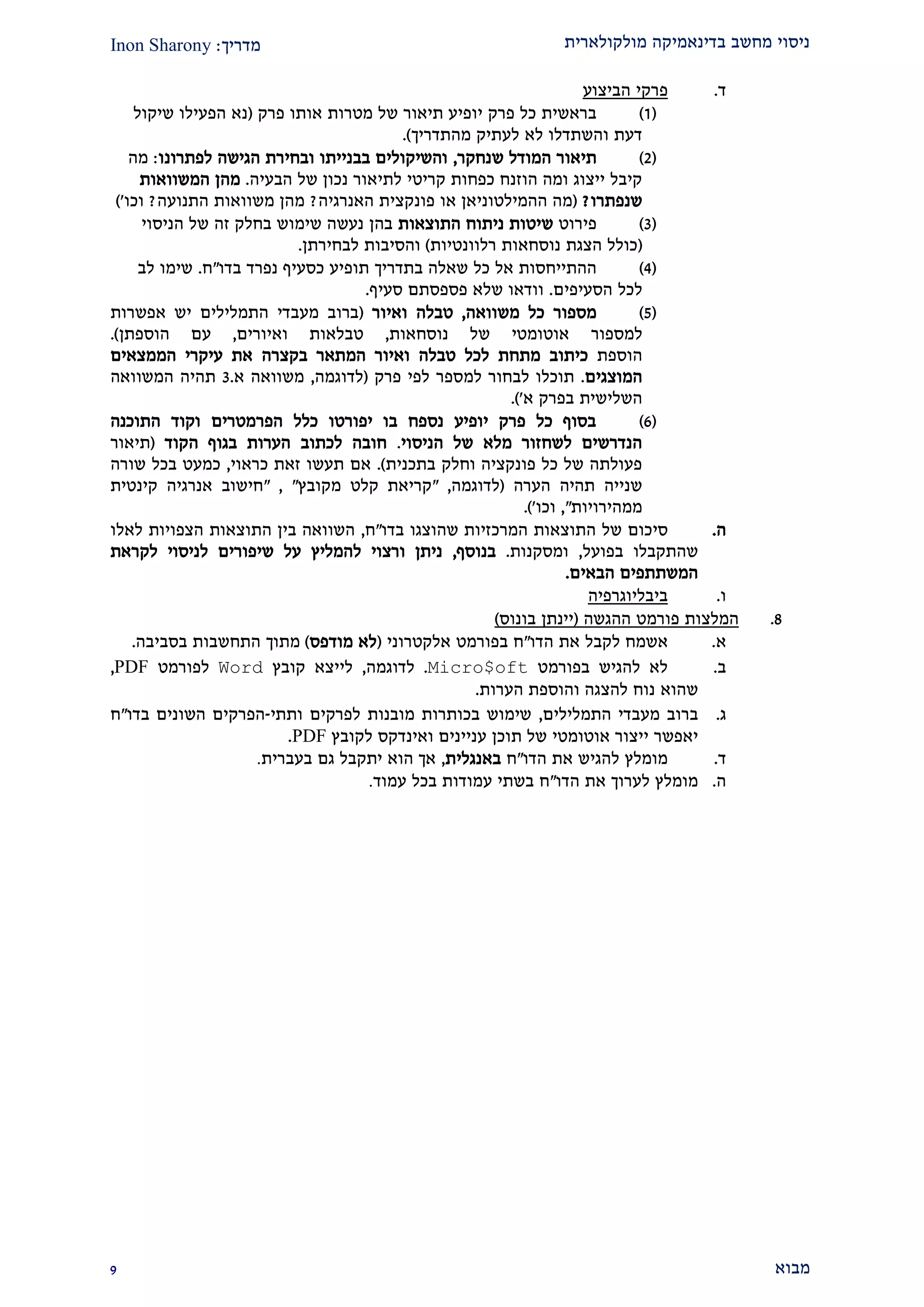 ‫מולקולארית‬ ‫בדינאמיקה‬ ‫מחשב‬ ‫ניסוי‬‫מדריך‬:Inon Sharony
‫מבוא‬2
‫ד‬.‫ה‬ ‫פרקי‬‫ביצוע‬
(2)‫פרק‬ ‫אותו‬ ‫מטרות‬ ‫של‬ ‫תיאור‬ ‫יופיע‬ ‫פרק‬ ‫כל‬ ‫בראשית‬(‫שיקול‬ ‫הפעילו‬ ‫נא‬
‫לא‬ ‫והשתדלו‬ ‫דעת‬‫מהתדריך‬ ‫לעתיק‬.)
(1)‫שנחקר‬ ‫המודל‬ ‫תיאור‬,‫לפתרונו‬ ‫הגישה‬ ‫ובחירת‬ ‫בבנייתו‬ ‫והשיקולים‬:‫מה‬
‫לת‬ ‫קריטי‬ ‫כפחות‬ ‫הוזנח‬ ‫ומה‬ ‫ייצוג‬ ‫קיבל‬‫י‬‫הבעיה‬ ‫של‬ ‫נכון‬ ‫אור‬.‫ה‬ ‫מהן‬‫משוואות‬
‫שנפתרו‬?(‫או‬ ‫ההמילטוניאן‬ ‫מה‬‫פונקצית‬‫האנרגיה‬?‫התנועה‬ ‫משוואות‬ ‫מהן‬?‫וכו‬')
(2)‫פירוט‬‫התוצאות‬ ‫ניתוח‬ ‫שיטות‬‫הניסוי‬ ‫של‬ ‫זה‬ ‫בחלק‬ ‫שימוש‬ ‫נעשה‬ ‫בהן‬
(‫רלוונטיות‬ ‫נוסחאות‬ ‫הצגת‬ ‫כולל‬)‫לבחירתן‬ ‫והסיבות‬.
(1)‫ההתייחסו‬‫ת‬‫אל‬‫כל‬‫שאלה‬‫בתדריך‬‫תופיע‬‫כסעיף‬‫נפרד‬‫בדו‬"‫ח‬.‫שימו‬‫לב‬
‫לכל‬‫הסעיפים‬.‫וודאו‬‫שלא‬‫פספסתם‬‫סעיף‬.
(2)‫מספור‬‫כל‬‫משוואה‬,‫טבלה‬‫ואיור‬(‫אפשרות‬ ‫יש‬ ‫התמלילים‬ ‫מעבדי‬ ‫ברוב‬
‫למספור‬‫נוסחאות‬ ‫של‬ ‫אוטומטי‬,‫טבלאות‬‫ו‬‫איורים‬,‫הוספתן‬ ‫עם‬).
‫הוספת‬‫כיתוב‬‫מתחת‬‫לכל‬‫טבלה‬‫ואיור‬‫המתאר‬‫בקצרה‬‫את‬‫עיקרי‬‫הממצאים‬
‫המוצגים‬.‫תוכלו‬‫לבחור‬‫למספר‬‫לפי‬‫פרק‬(‫לדוגמה‬,‫משוואה‬‫א‬.2‫ת‬‫היה‬‫המשוואה‬
‫השלישית‬‫בפרק‬‫א‬'.)
(9)‫התוכנה‬ ‫וקוד‬ ‫הפרמטרים‬ ‫כלל‬ ‫יפורטו‬ ‫בו‬ ‫נספח‬ ‫יופיע‬ ‫פרק‬ ‫כל‬ ‫בסוף‬
‫הניסוי‬ ‫של‬ ‫מלא‬ ‫לשחזור‬ ‫הנדרשים‬.‫הקוד‬ ‫בגוף‬ ‫הערות‬ ‫לכתוב‬ ‫חובה‬(‫תיאור‬
‫בתכנית‬ ‫וחלק‬ ‫פונקציה‬ ‫כל‬ ‫של‬ ‫פעולתה‬.)‫כראוי‬ ‫זאת‬ ‫תעשו‬ ‫אם‬,‫שורה‬ ‫בכל‬ ‫כמעט‬
‫הערה‬ ‫תהיה‬ ‫שנייה‬(‫לדוגמה‬,"‫קלט‬ ‫קריאת‬‫מקובץ‬","‫קינטית‬ ‫אנרגיה‬ ‫חישוב‬
‫ממהירויות‬",‫וכו‬'.)
‫ה‬.‫של‬ ‫סיכום‬‫ב‬ ‫שהוצגו‬ ‫המרכזיות‬ ‫התוצאות‬‫דו‬"‫ח‬,‫לאלו‬ ‫הצפויות‬ ‫התוצאות‬ ‫בין‬ ‫השוואה‬
‫בפועל‬ ‫שהתקבלו‬,‫ומסקנות‬.‫בנוסף‬,‫שיפורים‬ ‫על‬ ‫להמליץ‬ ‫ורצוי‬ ‫ניתן‬‫ל‬‫לקראת‬ ‫ניסוי‬
‫הבאים‬ ‫המשתתפים‬.
‫ו‬.‫ביבליוגרפיה‬
2.‫המלצות‬‫ההגשה‬ ‫פורמט‬(‫בונוס‬ ‫יינתן‬)
‫א‬.‫א‬‫שמח‬‫לקבל‬‫את‬‫הדו‬"‫ח‬‫בפורמט‬‫אלקטרוני‬(‫לא‬‫מודפס‬)‫מתוך‬‫התחשבות‬‫בסביבה‬.
‫ב‬.‫בפורמט‬ ‫להגיש‬ ‫לא‬Micro$oft.‫לדוגמה‬,‫קובץ‬ ‫לייצא‬Word‫ל‬‫פורמט‬PDF,
‫שהוא‬‫הערות‬ ‫והוספת‬ ‫להצגה‬ ‫נוח‬.
‫ג‬.‫התמלילים‬ ‫מעבדי‬ ‫ברוב‬,‫ותתי‬ ‫לפרקים‬ ‫מובנות‬ ‫בכותרות‬ ‫שימוש‬-‫בדו‬ ‫השונים‬ ‫הפרקים‬"‫ח‬
‫אוטומ‬ ‫ייצור‬ ‫יאפשר‬‫ת‬ ‫של‬ ‫טי‬‫לקוב‬ ‫ואינדקס‬ ‫עניינים‬ ‫וכן‬‫ץ‬PDF.
‫ד‬.‫הדו‬ ‫את‬ ‫להגיש‬ ‫מומלץ‬"‫ח‬‫באנגלית‬,‫בעברית‬ ‫גם‬ ‫יתקבל‬ ‫הוא‬ ‫אך‬.
‫ה‬.‫הדו‬ ‫את‬ ‫לערוך‬ ‫מומלץ‬"‫עמוד‬ ‫בכל‬ ‫עמודות‬ ‫בשתי‬ ‫ח‬.
 