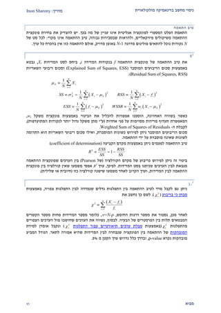 ‫מולקולארית‬ ‫בדינאמיקה‬ ‫מחשב‬ ‫ניסוי‬‫מדריך‬:Inon Sharony
‫מבוא‬22
‫התאמה‬ ‫טיב‬
‫בכך‬ ‫מה‬ ‫של‬ ‫עניין‬ ‫אינו‬ ‫אנליטית‬ ‫לפונקציה‬ ‫המספרי‬ ‫הפלט‬ ‫התאמת‬.‫פונקצית‬ ‫בחירת‬ ‫את‬ ‫להצדיק‬ ‫יש‬
‫פיזיקאליים‬ ‫משיקולים‬ ‫ההתאמה‬,‫גבוהה‬ ‫שבסבירות‬ ‫ולהראות‬,‫מקרי‬ ‫אינו‬ ‫ההתאמה‬ ‫טיב‬:‫של‬ ‫סט‬ ‫לכל‬
N‫מדרגה‬ ‫פולינום‬ ‫להתאים‬ ‫נוכל‬ ‫נקודות‬N-1‫מדויק‬ ‫באופן‬,‫ל‬ ‫אולם‬‫אין‬ ‫כזו‬ ‫התאמה‬‫כל‬ ‫בהכרח‬‫ערך‬.
R2
‫ההתאמה‬ ‫טיב‬ ‫את‬‫ההתאמה‬ ‫פונקצית‬ ‫של‬f‫המדידה‬ ‫בנקודות‬i,‫המדידות‬ ‫לסט‬ ‫ביחס‬Xi,‫נבטא‬
‫באמצעות‬‫המוסבר‬ ‫הריבועים‬ ‫סכום‬(Explained Sum of Squares, ESS)‫ו‬‫השאריות‬ ‫ריבועי‬ ‫סכום‬
(Residual Sum of Squares, RSS):
   
   
1
2 22
1 1
2 2
1 1
1
1 1
1 1
N
X i
i
N N
X i X i i
i i
N N
i X i i X
i i
X
N
SS X RSS X f
N N
ESS f WSSR w X
N N

 
 

 
 

    
   

 
 
‫ב‬ ‫כאשר‬‫האחרונה‬ ‫שורה‬,‫באמצעות‬ ‫הביטוי‬ ‫את‬ ‫להכליל‬ ‫אפשרות‬ ‫הוספנו‬‫פונקצית‬‫משקל‬wi,
‫המאפשרת‬‫תעדוף‬‫מדידות‬‫מסוימות‬‫אחרות‬ ‫פני‬ ‫על‬(‫ע‬"‫המתועדפות‬ ‫לנקודות‬ ‫יותר‬ ‫גדול‬ ‫משקל‬ ‫מתן‬ ‫י‬),
‫לקבלת‬‫ה‬-Weighted Sum of Squares of Residuals.
‫ס‬‫כום‬‫המ‬ ‫הריבועים‬‫ו‬‫ס‬‫המוסברת‬ ‫כשונות‬ ‫לפירוש‬ ‫ניתן‬ ‫בר‬,‫סכום‬ ‫ואילו‬‫ר‬‫י‬‫בועי‬‫ה‬‫הוא‬ ‫שאריות‬‫התרומה‬
‫ההתאמה‬ ‫ידי‬ ‫על‬ ‫מוסברת‬ ‫שאינה‬ ‫לשונות‬.
‫הקביעה‬ ‫מקדם‬ ‫באמצעות‬ ‫ניתן‬ ‫לפעמים‬ ‫ההתאמה‬ ‫טיב‬(coefficient of determination)
2
1
ESS RSS
R
SS SS
  
‫לפירוש‬ ‫ניתן‬ ‫זה‬ ‫ביטוי‬‫כריבוע‬‫של‬‫הקורלציה‬ ‫מקדם‬(‫של‬Pearson)‫הערכים‬ ‫בין‬‫שפונקצית‬‫ההתאמה‬
‫המדידות‬ ‫בסט‬ ‫שניתנו‬ ‫הערכים‬ ‫לבין‬ ‫מנבאת‬.‫לפיכך‬,‫ערך‬R2
‫בין‬ ‫קורלציה‬ ‫שאין‬ ‫משמעו‬ ‫אפסי‬‫פונקצית‬
‫המדידות‬ ‫לבין‬ ‫ההתאמה‬,‫לאח‬ ‫הקרוב‬ ‫וערך‬‫כזו‬ ‫קורלציה‬ ‫שישנה‬ ‫משמעו‬ ‫ד‬(‫שלילית‬ ‫או‬ ‫חיובית‬).

2
‫התפלגות‬ ‫לבין‬ ‫שנמדדה‬ ‫גדלים‬ ‫התפלגות‬ ‫בין‬ ‫ההתאמה‬ ‫לטיב‬ ‫מדד‬ ‫לקבל‬ ‫גם‬ ‫ניתן‬‫צפויה‬,‫באמצעות‬
‫מבחן‬‫בריבוע‬ ‫כי‬(2
).‫את‬ ‫נחשב‬ ‫כך‬ ‫לשם‬
 2
1
N
i i
i i
X f
f



 
‫מכן‬ ‫לאחר‬,‫החופש‬ ‫דרגות‬ ‫מספר‬ ‫את‬ ‫נספור‬,=N-p,‫כלומר‬‫מספר‬ ‫פחות‬ ‫המדידות‬ ‫מספר‬‫הקשרים‬
‫הבעיה‬ ‫של‬ ‫הפרמטרים‬ ‫בין‬ ‫תלות‬ ‫המבטאים‬.‫לבסוף‬,‫הצפויים‬ ‫הערכים‬ ‫מול‬ ‫שחושבו‬ ‫הערכים‬ ‫את‬ ‫נשווה‬
‫מהתפלג‬‫ות‬2
(‫באמצעות‬‫טבלת‬‫התפלגות‬ ‫עבור‬ ‫תיאורטיים‬ ‫ערכים‬2
)‫ונקבל‬‫ל‬ ‫אומדן‬‫מידת‬
‫המובהקות‬‫לתאר‬ ‫אמורה‬ ‫שהיא‬ ‫המדידות‬ ‫לבין‬ ‫שנבחרה‬ ‫הפונקציה‬ ‫בין‬ ‫ההתאמה‬ ‫של‬.‫המביע‬ ‫הגודל‬
‫נקרא‬ ‫מובהקות‬p-value,‫מ‬ ‫הקטן‬ ‫ערך‬ ‫נדרוש‬ ‫כלל‬ ‫ובדרך‬2%.
 