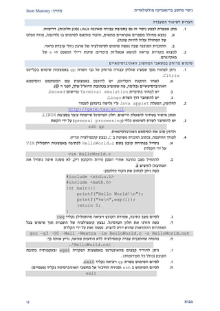 ‫מולקולארית‬ ‫בדינאמיקה‬ ‫מחשב‬ ‫ניסוי‬‫מדריך‬:Inon Sharony
‫מבוא‬21
‫הערות‬‫לשיפ‬‫ור‬‫המעבדה‬
2.‫מתן‬‫אפשרת‬‫לבצע‬‫ניסוי‬‫זה‬‫גם‬‫בסביבת‬‫עבודה‬‫שאיננה‬LINUX(‫כגון‬‫חלונות‬.)‫דרישות‬:
‫א‬.‫נמצא‬‫מחולל‬‫מספרים‬‫אקראיים‬‫מתאים‬,‫והקוד‬‫מותאם‬‫לשימוש‬‫בו‬(‫לדוגמה‬,‫טווח‬‫הפלט‬
‫של‬‫המחולל‬‫עלול‬‫להיות‬‫שונה‬.)
‫ב‬.‫התוכנית‬‫המוכנה‬‫שבה‬‫נעשה‬‫שימוש‬‫לסימולציה‬‫של‬‫ארגון‬‫נוזלי‬‫עובדת‬‫כראוי‬.
1.‫למצוא‬‫מקורות‬‫קריאה‬‫לנושא‬‫אנאליזת‬‫מימדים‬:‫שיטת‬‫ריילי‬‫ומשפט‬‫ה‬-‫של‬
‫באקינגהם‬.
‫שימוש‬‫מרוחק‬‫במשאבי‬‫המחשוב‬‫האוניברסיטאיי‬‫ם‬
2.‫השרת‬ ‫גבי‬ ‫על‬ ‫מרוחק‬ ‫עבודה‬ ‫שולחן‬ ‫שמציג‬ ‫מסך‬ ‫לפתוח‬ ‫ניתן‬gp‫בקליינט‬ ‫שימוש‬ ‫באמצעות‬
Citrix.
‫א‬.‫הקליינט‬ ‫התקנת‬ ‫לאחר‬,‫יש‬‫להיכנ‬‫ס‬‫והסיסמא‬ ‫המשתמש‬ ‫שם‬ ‫באמצעות‬
‫האוניברסיטאיים‬(‫כלומר‬,‫הדוא‬ ‫בכתובת‬ ‫שמופיע‬ ‫מה‬"‫שלך‬ ‫ל‬,‫ה‬ ‫לפני‬@.)
‫ב‬.‫יש‬‫בתיקיית‬ ‫לבחור‬Terminal emulation‫וביישום‬Exceed.
‫ג‬.‫להתחבר‬ ‫יש‬‫דרך‬‫השרת‬Lingo.
1.‫לחלופין‬,‫הפעלת‬Java applet‫ע‬"‫י‬‫גלישה‬‫בדפדפן‬‫לעמוד‬
http://gate.tau.ac.il
‫ומתן‬‫היישום‬ ‫להפעלת‬ ‫בטחוני‬ ‫אישור‬.‫שייפתח‬ ‫הטרמינל‬ ‫חלון‬‫בסביבת‬ ‫עובד‬LINUX.
2.‫כללי‬ ‫לשימוש‬ ‫לשרת‬ ‫להתחבר‬ ‫יש‬(general processing)‫הקשת‬ ‫ידי‬ ‫על‬
ssh gp
‫האוניברסיטאית‬ ‫הסיסמא‬ ‫את‬ ‫שוב‬ ‫ולהזין‬.
1.‫ההדגמה‬ ‫לצורך‬,‫ב‬ ‫פשוטה‬ ‫תוכנית‬ ‫נכתוב‬C,‫ונריץ‬ ‫קומפילציה‬ ‫נבצע‬:
‫א‬.‫בשם‬ ‫קובץ‬ ‫בפתיחת‬ ‫נתחיל‬HelloWorld.c‫התמלילן‬ ‫באמצעות‬ ‫לכתיבה‬VIM
‫הקלדת‬ ‫ידי‬ ‫על‬
vim HelloWorld.c
‫ב‬.‫הסמן‬ ‫אחרי‬ ‫כתיבה‬ ‫מצב‬ ‫להתחיל‬(‫ריק‬ ‫והקובץ‬ ‫היות‬,‫את‬ ‫נתחיל‬ ‫איפה‬ ‫משנה‬ ‫לא‬
‫הכתיבה‬)‫לוחצים‬a.
‫כדלקמן‬ ‫הקוד‬ ‫את‬ ‫לכתוב‬ ‫ניתן‬ ‫כעת‬:
#include <stdio.h>
#include <math.h>
int main(){
printf("Hello World!n");
printf("%en",exp(1));
return 0;
}
‫ג‬.‫כתיבה‬ ‫מצב‬ ‫לסיום‬,‫נקליד‬ ‫מהתמלילן‬ ‫ויציאה‬ ‫הקובץ‬ ‫שמירת‬:wq
‫ד‬.‫הטרמינל‬ ‫חלון‬ ‫את‬ ‫חזרנו‬ ‫כעת‬.‫בכל‬ ‫שימוש‬ ‫תוך‬ ‫התכנית‬ ‫של‬ ‫קומפילציה‬ ‫נבצע‬
‫להציע‬ ‫יודע‬ ‫שהוא‬ ‫ההתראות‬ ‫האזהרות‬.‫הקלדת‬ ‫ידי‬ ‫על‬ ‫זאת‬ ‫נעשה‬
gcc –g3 –O0 –Wall –Wextra –lm HelloWorld.c –o HelloWorld.out
‫ה‬.‫שגיאה‬ ‫הודעות‬ ‫ללא‬ ‫קומפילציה‬ ‫עברה‬ ‫שהתכנית‬ ‫בהנחה‬,‫אותה‬ ‫נריץ‬‫כך‬:
./HelloWorld.out
‫ו‬.‫באמצעות‬ ‫מהאינטרנט‬ ‫קבצים‬ ‫להוריד‬ ‫ניתן‬‫הפקודה‬wget‫כתובת‬ ‫ובעקבותיה‬
‫הקובץ‬(‫הקידומות‬ ‫כל‬ ‫כולל‬(.
‫ז‬.‫בשרת‬ ‫השימוש‬ ‫לסיום‬gp‫נקליד‬ ‫ויציאה‬exit.
‫ח‬.‫ב‬ ‫השימוש‬ ‫לסיום‬ssh‫וסגירת‬‫נקליד‬ ‫האוניברסיטה‬ ‫מחשבי‬ ‫אל‬ ‫החיבור‬(‫פעמיים‬)
exit
 