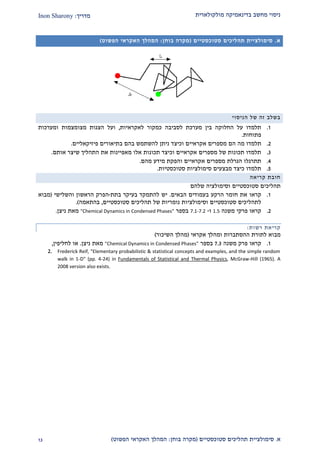 ‫מולקולארית‬ ‫בדינאמיקה‬ ‫מחשב‬ ‫ניסוי‬‫מדריך‬:Inon Sharony
‫א‬.‫סימולצי‬‫ית‬‫סטוכסטיים‬ ‫תהליכים‬(‫בוחן‬ ‫מקרה‬:‫הפשוט‬ ‫האקראי‬ ‫המהלך‬)22
‫א‬.‫סימולצי‬‫ית‬‫סטוכסטיים‬ ‫תהליכים‬(‫בוחן‬ ‫מקרה‬:‫הפשוט‬ ‫האקראי‬ ‫המהלך‬)
‫הניסוי‬ ‫של‬ ‫זה‬ ‫בשלב‬
2.‫לסביבה‬ ‫מערכת‬ ‫בין‬ ‫החלוקה‬ ‫על‬ ‫תלמדו‬‫לאקראיות‬ ‫כמקור‬,‫ועל‬‫הצגות‬‫מצומצ‬‫מ‬‫ות‬‫ו‬‫מערכ‬‫ו‬‫ת‬
‫פתוח‬‫ות‬.
1.‫מ‬ ‫תלמדו‬‫ה‬‫ו‬ ‫אקראיים‬ ‫מספרים‬ ‫הם‬‫ניתן‬ ‫כיצד‬‫פיזיקאליים‬ ‫בתיאורים‬ ‫בהם‬ ‫להשתמש‬.
2.‫אותם‬ ‫שיצר‬ ‫התהליך‬ ‫את‬ ‫מאפיינות‬ ‫אלו‬ ‫תכונות‬ ‫וכיצד‬ ‫אקראיים‬ ‫מספרים‬ ‫של‬ ‫תכונות‬ ‫תלמדו‬.
1.‫והפקת‬ ‫אקראיים‬ ‫מספרים‬ ‫הגרלת‬ ‫תתרגלו‬‫מהם‬ ‫מידע‬.
2.‫סטוכסטיות‬ ‫סימולציות‬ ‫מבצעים‬ ‫כיצד‬ ‫תלמדו‬.
‫חובת‬‫קריאה‬
‫תהליכים‬‫סטוכסטיים‬‫שלהם‬ ‫וסימולציה‬
2.‫את‬ ‫קראו‬‫ב‬ ‫הרקע‬ ‫חומר‬‫הבאים‬ ‫עמודים‬.‫ב‬ ‫בעיקר‬ ‫להתמקד‬ ‫יש‬‫תת‬-‫הפ‬‫והשלישי‬ ‫הראשון‬ ‫רק‬(‫מבוא‬
‫סטוכסטיים‬ ‫תהליכים‬ ‫של‬ ‫נומריות‬ ‫וסימולציות‬ ‫סטוכסטיים‬ ‫לתהליכים‬,‫בהתאמה‬.)
1.‫קראו‬‫פרק‬‫י‬‫משנה‬1.5‫ו‬-7.1-7.2‫בספר‬"Chemical Dynamics in Condensed Phases"‫מאת‬‫ניצן‬.
‫קריא‬‫ת‬‫רשות‬:
‫מבוא‬‫לתורת‬‫ההסתברות‬‫ומהלך‬‫אקרא‬‫י‬(‫מהלך‬‫השיכור‬)
2.‫קראו‬‫פרק‬‫משנה‬2.2‫בספר‬"Chemical Dynamics in Condensed Phases"‫מאת‬‫ניצן‬.‫לחליפין‬ ‫או‬,
2. Frederick Reif, "Elementary probabilistic & statistical concepts and examples, and the simple random
walk in 1-D" (pp. 4-24) in Fundamentals of Statistical and Thermal Physics, McGraw-Hill (1965). A
2008 version also exists.
 