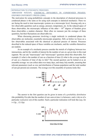 ‫מולקולארית‬ ‫בדינאמיקה‬ ‫מחשב‬ ‫ניסוי‬‫מדריך‬:Inon Sharony
‫א‬.‫סימולצי‬‫ית‬‫סטוכסטיים‬ ‫תהליכים‬(‫בוחן‬ ‫מקרה‬:‫הפשוט‬ ‫האקראי‬ ‫המהלך‬)21
INTRODUCTION TO STOCHASTIC PROCESSES
ABRAHAM NITZAN, CHEMICAL DYNAMICS IN CONDENSED PHASES,
OXFORD UNIVERSITY PRESS (2006).
The motivation for using probabilistic concepts in the description of chemical processes in
condensed phases is the same as for using such concepts in statistical mechanics: There we
are facing the need to treat macroscopic systems on a microscopic level, focusing only on a
few observable quantities such as energy, pressure, temperature, etc. In the reduced space of
these observables, the microscopic influence of the other ~ 1023
degrees of freedom gives
these observables a random character. Most often we measure just the averages of these
quantities, but their fluctuations are observable too.
When discussing processes involving a single molecule in condensed phases the
observables are molecular, essentially microscopic properties. Still, as before we focus on a
few observables associated with the chemical or physical process of interest. Processes
described in the reduced space of these variables are stochastic, and the variables themselves
are random.
As an example of a stochastic process consider the stretch of a highway between two
intersections, and let the variable of interest be the number of cars at a given time in this road
segment. We can ask "macroscopic" and "microscopic" questions about this observable. For
example (1) what is the number of cars as a function of time (2) what is the average number
of cars as a function of time of day in July? The second question can be looked at as an
ensemble average: we can collect data over many days, and many July months, assuming that
relevant parameters (such as size and distribution of human population and the total number
of cars per person) are constants. The average over this ensemble of systems looks like:
0
50
100
150
200
250
0a
6a
12p
6p
12a
hour
n. cars
The answer to the first question can be given in terms of a probability distribution
(the probability F(x,t)dx that the number of cars seen at time t is between x and x+dx) or of a
particular realization x(t) of this number. Such a particular realization will look like (say, for
t=12p....12:15p)
80
90
100
110
time (12p-12:15p)
n. cars
 
