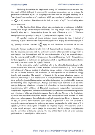 ‫מולקולארית‬ ‫בדינאמיקה‬ ‫מחשב‬ ‫ניסוי‬‫מדריך‬:Inon Sharony
‫א‬.‫סימולצי‬‫ית‬‫סטוכסטיים‬ ‫תהליכים‬(‫בוחן‬ ‫מקרה‬:‫הפשוט‬ ‫האקראי‬ ‫המהלך‬)22
Obviously if we repeat the "experiment" during the same time window the next day,
this graph will look different. If we repeat this experiment enough times we can evaluate the
probability distribution F(x,t). For this purpose we can draw an histogram showing, for N
"experiments", the number ni of experiments which gave number of cars between xi and xi+
x ( n Ni
i
  ), at time t. F(x,t) is then the limit, as N, of ni/N. The following points
should be noticed:
(1) The function F(x) defined above was constructed as a continuous probability
density even though for the example considered x take only integer values. This description
is useful when x >> 1 (a prerequisite is that the range of interest is xi>>>1). This is an
example of coarse graining: looking at F(x) only at resolution poorer than x
(2) Another example of coarse graining: coarse graining in time. If instead of
displaying x(t) as a function of t every minute(say) we will display 10-minutes averages of
x(t) (namely redefine
5
5
( ) (1/10) ( )
i
i
i
x t x t


  ) we will eliminate fluctuations on the fast
timescale: The new stochastic variable ( )x t will fluctuate only on timescale > 10. Provided
that the timescale associated with the systematic variation of the ensemble average <x(t)> is
much slower than that associated with the random fluctuations of x(t), we intuitively expect
that the coarse grained variable ( )x t resembles the ensemble average <x(t)>. The conditions
for this expectation to materialize are quite complicated. In equilibrium statistical mechanics
this issue is discussed within the Ergodic Theorem.
On the microscopic level we shall often refer to the internal (vibrational) energy of a
solute molecule as a particular example. Consider a diatomic molecule, e.g. CO, in a simple
solvent (e.g. Ar). We can monitor its vibrational energy contents by spectroscopic methods,
and we can follow processes such as thermal (or optical) excitation and relaxation, energy
transfer and migration. The quantity of interest is the average vibrational energy per
molecule, the average is over all molecules of this type in the system. At low concentration
these molecules do not affect each other and all the information can be obtained by observing
(or theorizing on) a single molecule. Average over many such molecules is an ensemble
average. Following vibrational excitation, it is often observed that the subsequent relaxation
is exponential, <E(t)>=E(0)exp(-t). The actual instantaneous energy is however much more
complicated. To predict its course of evolution exactly we need to know the initial positions
and velocities of all the particles in the system, then to solve the Newton or the Schrödinger
equation with these initial conditions. On this level of description which includes the entire
phase space of the system, the evolution is completely deterministic. However focusing only
on E(t), its detailed time evolution looks random, In particular, it will look different in
repeated experiments because in setting up such experiments only the initial value of E is
specified, while the other degrees of freedom are subjected only to a few conditions (such as
a given overall averaged kinetic energy, i.e. temperature). In this reduced description E(t)
may be viewed as a stochastic variable. The role of the theory is to set up its statistical
properties and to investigate its consequences.
 
