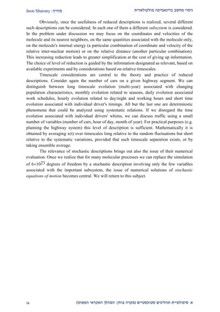 ‫מולקולארית‬ ‫בדינאמיקה‬ ‫מחשב‬ ‫ניסוי‬‫מדריך‬:Inon Sharony
‫א‬.‫סימולצי‬‫ית‬‫סטוכסטיים‬ ‫תהליכים‬(‫בוחן‬ ‫מקרה‬:‫הפשוט‬ ‫האקראי‬ ‫המהלך‬)29
Obviously, once the usefulness of reduced descriptions is realized, several different
such descriptions can be considered. In each one of them a different subsystem is considered.
In the problem under discussion we may focus on the coordinates and velocities of the
molecule and its nearest neighbors, on the same quantities associated with the molecule only,
on the molecule's internal energy (a particular combination of coordinate and velocity of the
relative inter-nuclear motion) or on the relative distance (another particular combination).
This increasing reduction leads to greater simplification at the cost of giving up information.
The choice of level of reduction is guided by the information designated as relevant, based on
available experiments and by considerations based on relative timescales.
Timescale considerations are central to the theory and practice of reduced
descriptions. Consider again the number of cars on a given highway segment. We can
distinguish between long timescale evolution (multi-year) associated with changing
population characteristics, monthly evolution related to seasons, daily evolution associated
work schedules, hourly evolution related to day/night and working hours and short time
evolution associated with individual driver's timings. All but the last one are deterministic
phenomena that could be analyzed using systematic relations. If we disregard the time
evolution associated with individual drivers' whims, we can discuss traffic using a small
number of variables (number of cars, hour of day, month of year). For practical purposes (e.g.
planning the highway system) this level of description is sufficient. Mathematically it is
obtained by averaging x(t) over timescales long relative to the random fluctuations but short
relative to the systematic variations, provided that such timescale separation exists, or by
taking ensemble average.
The relevance of stochastic descriptions brings out also the issue of their numerical
evaluation. Once we realize that for many molecular processes we can replace the simulation
of 61023 degrees of freedom by a stochastic description involving only the few variables
associated with the important subsystem, the issue of numerical solutions of stochastic
equations of motion becomes central. We will return to this subject.
 