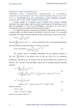 ‫מולקולארית‬ ‫בדינאמיקה‬ ‫מחשב‬ ‫ניסוי‬‫מדריך‬:Inon Sharony
‫א‬.‫סימולצי‬‫ית‬‫סטוכסטיים‬ ‫תהליכים‬(‫בוחן‬ ‫מקרה‬:‫הפשוט‬ ‫האקראי‬ ‫המהלך‬)22
PROBABILITY THEORY AND RANDOM WALK
FREDERICK REIF, "ELEMENTARY PROBABILISTIC & STATISTICAL
CONCEPTS AND EXAMPLES" AND "THE SIMPLE RANDOM WALK IN 1-D" (PP.
4-24) IN FUNDAMENTALS OF STATISTICAL AND THERMAL PHYSICS,
MCGRAW-HILL (1965). A 2008 VERSION ALSO EXISTS.
A simple example of a stochastic process associated with a reduced molecular
description is the simple random walk of a particle in one dimension. The particle goes to the
right with probability p, to the left with probability q, such that p+q=1. We want to
investigate this motion as a function of the total number of steps N.
Let n denote the number of steps taken to the right (N-n steps taken to the left). This is
a random variable. Let WN(n) denote the probability to observe the result "n" in a particular
experiment. The number of distinct walks that can give this outcome is N!/[n!(N-n)!] so that
W n
N
n N n
p qN
n N n
( )
!
!( )!



(1)
Note that W n p qN
N
n
N
( ) ( )  

 1
0
, so WN is normalized. This is the binomial distribution.
For the net number of steps to the right, m=n-(N-n)=2n-N we get
P m W n m
N
N m N m
P qN N
N m N m
( ) ( ( ))
!
( )!( )!
 
 
 
2 2
2 2
(2)
The moments Mk of a probability distribution P(m) are defined according to
Mk=<mk>= m P mk
x
 ( ) in the discrete case, or Mk=<xk>= dxx F xk
( )z for continuous
distributions. Note that M1 is the average, while the second moment M2 is related to the
variance, <x2>=M2-M1
2. These and higher moments can be calculated using the following
procedure
1
1
1
!
!( )!
!
( ) ( )
!( )!
N
n N n
n
N
n N n N N
n
N
n p q n
n N n
N
p p q p p q pN p q pN
p n N n p




 

 


     
 


(3)
2 2
1 2 2
( ) ( )
[ ( ) ( 1)( ) ] ( )
N
N N
n p p q
p
p N p q pN N p q Np Npq 

  

      
(4)
Thus the variance is
2
2 2
4 4
n Npq
m n Npq

 
 
   
(5)
For p=q=1/2 we have <m2>=N.
 