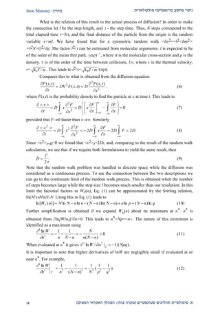 ‫מולקולארית‬ ‫בדינאמיקה‬ ‫מחשב‬ ‫ניסוי‬‫מדריך‬:Inon Sharony
‫א‬.‫סימולצי‬‫ית‬‫סטוכסטיים‬ ‫תהליכים‬(‫בוחן‬ ‫מקרה‬:‫הפשוט‬ ‫האקראי‬ ‫המהלך‬)22
What is the relation of this result to the actual process of diffusion? In order to make
the connection let l be the step length, and  - the step time. Thus, N steps correspond to the
total elapsed time t=N, and the final distance of the particle from the origin is the random
variable x=ml. We have found that for a symmetric random walk <x2>=l2<m2>
=l2N=(l2/)t. The factor l2/ can be estimated from molecular arguments: l is expected to be
of the order of the mean free path, 1
)( 
 , where  is the molecular cross-section and  is the
density.  is of the order of the time between collisions, l/v, where v is the thermal velocity,
v= /Bk T m . This leads to l2/= /Bk T m /().
Compares this to what is obtained from the diffusion equation
2
2
2
( , ) ( , )
( , )
F x t F x t
D F x t D
t x
 
  
 
, (6)
where F(x,t) is the probability density to find the particle at x at time t. This leads to
2
2
0
x F F F
D x D x
t x xx
 
 
       
           
  (7)
provided that F0 faster than x. Similarly
2 2
2
2
2 2 2
x F F
D x D x D F D
t xx
  
  
    
    
 
   (8)
Since <x2>t=0=0 we found that <x2>t=2Dt, and, comparing to the result of the random walk
calculation, we see that if we require both formulations to yield the same result, then
D
l

2
2
(9)
Note that the random walk problem was handled in discrete space while the diffusion was
considered as a continuous process. To see the connection between the two descriptions we
can go to the continuum limit of the random walk process. This is obtained when the number
of steps becomes large while the step size l becomes much smaller than our resolution. In this
limit the factorial factors in WN(n), Eq. (1) can be approximated by the Stirling relation,
ln(N!)NlnN-N. Using this in Eq. (1) leads to
ln[ ( )] ln ln ( )ln( ) ln ( )lnW n N N n n N n N n n p N n qN         (10)
Further simplification is obtained if we expand WN
(n) about its maximum at n*. n* is
obtained from ln[W(n)]/n=0. This leads to n*=Np=<n>. The nature of this extremum is
identified as a maximum using


2
2
1 1
0
ln
( )
W
n n N n
N
n N n
  

 

 (11)
When evaluated at n* it gives )/(1|/ln *
22
NpqnW n
 .
It is important to note that higher derivatives of lnW are negligibly small if evaluated at or
near n*. For example,


3
3 2 2 2 2 2
1 1 1 1 1ln
( )
( )*
W
n n N n N p qn
 

  (12)
 