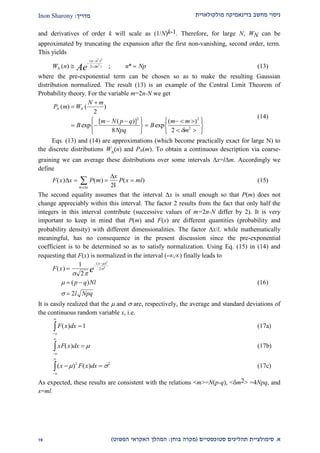 ‫מולקולארית‬ ‫בדינאמיקה‬ ‫מחשב‬ ‫ניסוי‬‫מדריך‬:Inon Sharony
‫א‬.‫סימולצי‬‫ית‬‫סטוכסטיים‬ ‫תהליכים‬(‫בוחן‬ ‫מקרה‬:‫הפשוט‬ ‫האקראי‬ ‫המהלך‬)22
and derivatives of order k will scale as (1/N)k-1. Therefore, for large N, WN can be
approximated by truncating the expansion after the first non-vanishing, second order, term.
This yields
W n n NpN
n n
n
Ae( ) ; *
( )*
 


 
2
2
2  (13)
where the pre-exponential term can be chosen so as to make the resulting Gaussian
distribution normalized. The result (13) is an example of the Central Limit Theorem of
Probability theory. For the variable m=2n-N we get
P m W
N m
B
m N p q
Npq
B
m m
m
N N( ) ( )
exp
[ ( )]
exp
( )


 
 RST
UVW

  
 
RST
UVW
2
8 2
2 2
2

(14)
Eqs. (13) and (14) are approximations (which become practically exact for large N) to
the discrete distributions WN
(n) and PN(m). To obtain a continuous description via coarse-
graining we can average these distributions over some intervals x=lm. Accordingly we
define
F x x P m
x
P x ml
m x
( ) ( ) ( )


  

 2l
(15)
The second equality assumes that the interval x is small enough so that P(m) does not
change appreciably within this interval. The factor 2 results from the fact that only half the
integers in this interval contribute (successive values of m=2n-N differ by 2). It is very
important to keep in mind that P(m) and F(x) are different quantities (probability and
probability density) with different dimensionalities. The factor x/l, while mathematically
meaningful, has no consequence in the present discussion since the pre-exponential
coefficient is to be determined so as to satisfy normalization. Using Eq. (15) in (14) and
requesting that F(x) is normalized in the interval (-,) finally leads to
F x
p q Nl
l Npq
x
e( )
( )
( )

 


1
2
2
2
2
2
 




(16)
It is easily realized that the  and  are, respectively, the average and standard deviations of
the continuous random variable x, i.e.
F x dx( )


z 1 (17a)
xF x dx( )


z   (17b)
( ) ( )x F x dx 


z  2 2
(17c)
As expected, these results are consistent with the relations <m>=N(p-q), <m2> =4Npq, and
x=ml.
 