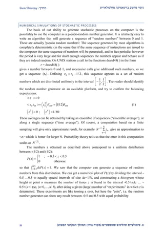 ‫מולקולארית‬ ‫בדינאמיקה‬ ‫מחשב‬ ‫ניסוי‬‫מדריך‬:Inon Sharony
‫א‬.‫סימולצי‬‫ית‬‫סטוכסטיים‬ ‫תהליכים‬(‫בוחן‬ ‫מקרה‬:‫הפשוט‬ ‫האקראי‬ ‫המהלך‬)10
NUMERICAL SIMULATIONS OF STOCHASTIC PROCESSES
The basis of our ability to generate stochastic processes on the computer is the
possibility to use the computer as a pseudo-random number generator. It is relatively easy to
write an algorithm that will generate a sequence of “random numbers” between 0 and 1.
These are actually 'pseudo random numbers': The sequence generated by most algorithms is
completely deterministic (in the sense that if the same sequence of instructions are issued to
the computer the same sequence of numbers will be generated), and in fact periodic; however
the period is very large and for short enough sequences the numbers appear and behave as if
they are indeed random. On UNIX stations a call to the functions drand48( ) in the form
r = drand48( )
gives a number between 0 and 1, and successive calls give additional such numbers, so we
get a sequence {rn}. Defining 2/1 nn rz , this sequence appears as a set of random
numbers which are distributed uniformly in the interval
1 1
,
2 2
 
  
. The reader should identify
the random number generator on an available platform, and try to confirm the following
expectations:
 
80/1;0
121
0
43
2



zz
zzz
z
nmnmnmn  (1)
These averages can be obtained by taking an ensemble of sequences (“ensemble average”), or
along a single sequence (“time average”). Of course, a computation based on a finite
sampling will give only approximate result, for example 


N
n
nzN
1
1
give an approximation to
<z> which is better for larger N. Probability theory tells us that the error in this computation
scales as
1
2
N

.
The numbers z obtained as described above correspond to a uniform distribution
between -(1/2) and (1/2):


 

otherwise0
5.05.0;1
)(
z
zP
so that  
5.0
5.0 1)(zdzP . We saw that the computer can generate a sequence of random
numbers from this distribution. We can get a numerical plot of P(z) by dividing the interval -
0.5 …0.5 to equally spaced intervals of size z=1/N, and constructing a histogram whose
height at point n measures the number of times z is found in the interval -0.5+nz … -
0.5+(n+1)z, (n=0,…,N-1), after doing a given (large) number of “experiments” in which z is
determined. These experiments are like tossing a coin, but here the "coin", i.e. the random
number generator can show any result between -0.5 and 0.5 with equal probability.
 