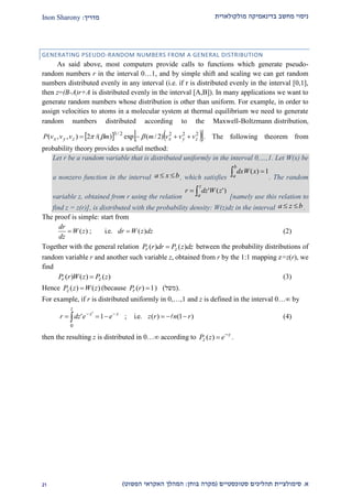 ‫מולקולארית‬ ‫בדינאמיקה‬ ‫מחשב‬ ‫ניסוי‬‫מדריך‬:Inon Sharony
‫א‬.‫סימולצי‬‫ית‬‫סטוכסטיים‬ ‫תהליכים‬(‫בוחן‬ ‫מקרה‬:‫הפשוט‬ ‫האקראי‬ ‫המהלך‬)12
GENERATING PSEUDO-RANDOM NUMBERS FROM A GENERAL DISTRIBUTION
As said above, most computers provide calls to functions which generate pseudo-
random numbers r in the interval 0…1, and by simple shift and scaling we can get random
numbers distributed evenly in any interval (i.e. if r is distributed evenly in the interval [0,1],
then z=(B-A)r+A is distributed evenly in the interval [A,B]). In many applications we want to
generate random numbers whose distribution is other than uniform. For example, in order to
assign velocities to atoms in a molecular system at thermal equilibrium we need to generate
random numbers distributed according to the Maxwell-Boltzmann distribution,
    2222/3
)2/(exp)/(2),,( zyxzyx vvvmmvvvP   . The following theorem from
probability theory provides a useful method:
Let r be a random variable that is distributed uniformly in the interval 0,…,1. Let W(x) be
a nonzero function in the interval bxa  , which satisfies
1)( 
b
a
xdxW
. The random
variable z, obtained from r using the relation 
z
a
zWdzr )'('
[namely use this relation to
find z = z(r)], is distributed with the probability density: W(z)dz in the interval bza  .
The proof is simple: start from
dzzWdrzW
dz
dr
)(i.e.;)(  (2)
Together with the general relation dzzPdrrP zr )()(  between the probability distributions of
random variable r and another such variable z, obtained from r by the 1:1 mapping z=z(r), we
find
)()()( zPzWrP zr  (3)
Hence )()( zWzPz  (because 1)( rPr ) (‫משל‬) .
For example, if r is distributed uniformly in 0,…,1 and z is defined in the interval 0… by
)1()(i.e.;1'
0
'
rnrzeedzr
z
zz
 

 (4)
then the resulting z is distributed in 0…∞ according to z
z ezP 
)( .
 
