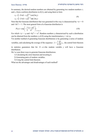 ‫מולקולארית‬ ‫בדינאמיקה‬ ‫מחשב‬ ‫ניסוי‬‫מדריך‬:Inon Sharony
‫א‬.‫סימולצי‬‫ית‬‫סטוכסטיים‬ ‫תהליכים‬(‫בוחן‬ ‫מקרה‬:‫הפשוט‬ ‫האקראי‬ ‫המהלך‬)12
In summary, the desired random numbers are obtained by generating two random numbers r1
and r2 from a uniform distribution in (0,1), and using them to form
 
  )2sin()1(2
)2cos()1(2
2
2/1
12
2
2/1
11
rrnx
rrnx






(9)
Note that the Gaussian distribution that was generated in this way is characterized by <x> = 0
and <x2
> = 1. The most general form of a Gaussian distribution is
2
2
1 ( ) 1
( ) exp
2 2
y
P y

  
 
  
 
(10)
For which <y> =  and <y2
> = 2
. Random numbers y characterized by such a distribution
can be obtained from the numbers x of (9) using the transformation y = x+.
Yet another method of generating Gaussian distributions is by generating a series of random
variables, and calculating the average of the sequence:
1
1 N
k
k
y x
N 
  , the central limit theorem
in statistics guarantees that for N the random variable y will have a Gaussian
distribution.
We’ve seen three ways to generate Gaussian distributions:
1) Calculating the error-function and inverting it.
2) Generating pairs of random variables.
3) Using the central limit theorem.
What are the advantages and disadvantages of each method?
 