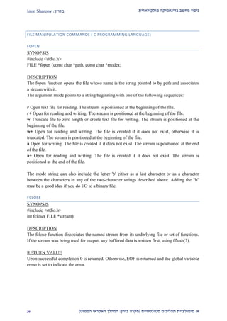 ‫מולקולארית‬ ‫בדינאמיקה‬ ‫מחשב‬ ‫ניסוי‬‫מדריך‬:Inon Sharony
‫א‬.‫סימולצי‬‫ית‬‫סטוכסטיים‬ ‫תהליכים‬(‫בוחן‬ ‫מקרה‬:‫הפשוט‬ ‫האקראי‬ ‫המהלך‬)12
FILE MANIPULATION COMMANDS ( C PROGRAMMING LANGUAGE)
FOPEN
SYNOPSIS
#include <stdio.h>
FILE *fopen (const char *path, const char *mode);
DESCRIPTION
The fopen function opens the file whose name is the string pointed to by path and associates
a stream with it.
The argument mode points to a string beginning with one of the following sequences:
r Open text file for reading. The stream is positioned at the beginning of the file.
r+ Open for reading and writing. The stream is positioned at the beginning of the file.
w Truncate file to zero length or create text file for writing. The stream is positioned at the
beginning of the file.
w+ Open for reading and writing. The file is created if it does not exist, otherwise it is
truncated. The stream is positioned at the beginning of the file.
a Open for writing. The file is created if it does not exist. The stream is positioned at the end
of the file.
a+ Open for reading and writing. The file is created if it does not exist. The stream is
positioned at the end of the file.
The mode string can also include the letter 'b' either as a last character or as a character
between the characters in any of the two-character strings described above. Adding the "b''
may be a good idea if you do I/O to a binary file.
FCLOSE
SYNOPSIS
#include <stdio.h>
int fclose( FILE *stream);
DESCRIPTION
The fclose function dissociates the named stream from its underlying file or set of functions.
If the stream was being used for output, any buffered data is written first, using fflush(3).
RETURN VALUE
Upon successful completion 0 is returned. Otherwise, EOF is returned and the global variable
errno is set to indicate the error.
 