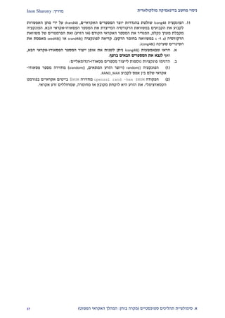 ‫מולקולארית‬ ‫בדינאמיקה‬ ‫מחשב‬ ‫ניסוי‬‫מדריך‬:Inon Sharony
‫א‬.‫סימולצי‬‫ית‬‫סטוכסטיים‬ ‫תהליכים‬(‫בוחן‬ ‫מקרה‬:‫הפשוט‬ ‫האקראי‬ ‫המהלך‬)22
22.‫הפונקציה‬lcong48‫בהגדרות‬ ‫שולטת‬‫האקראיים‬ ‫המספרים‬ ‫יוצר‬,drand48‫האפשרות‬ ‫מתן‬ ‫ידי‬ ‫על‬
‫ה‬ ‫המספר‬ ‫את‬ ‫המייצרת‬ ‫הרקורסיה‬ ‫במשוואת‬ ‫הקבועים‬ ‫את‬ ‫לקבוע‬‫פס‬‫אודו‬-‫הבא‬ ‫אקראי‬.‫הפונקציה‬
‫כקלט‬ ‫מערך‬ ‫מקבלת‬,‫הקודם‬ ‫האקראי‬ ‫המספר‬ ‫את‬ ‫המגדיר‬(‫הזרע‬ ‫או‬)‫של‬ ‫הפרמטרים‬ ‫ואת‬‫משוואת‬
‫הרקורסיה‬(a‫ו‬-c‫הרקע‬ ‫בחומר‬ ‫במשוואה‬.)‫לפונקציה‬ ‫קריאה‬srand48()‫או‬seed48()‫את‬ ‫מאפסת‬
‫שערכה‬ ‫השינויים‬lcong48().
‫א‬.‫שבאמצעות‬ ‫הראו‬lcong48()‫אופ‬ ‫את‬ ‫לשנות‬ ‫ניתן‬‫הפסאודו‬ ‫המספר‬ ‫ייצור‬ ‫ן‬-‫הבא‬ ‫אקראי‬,
‫ואף‬‫ברצף‬ ‫הבאים‬ ‫המספרים‬ ‫את‬ ‫לנבא‬.
‫ב‬.‫פסאודו‬ ‫מספרים‬ ‫לייצור‬ ‫נוספות‬ ‫פונקציות‬ ‫הדגימו‬-‫רנדומאליי‬‫ם‬:
(2)‫הפונקציה‬random()(‫המתאים‬ ‫הזרע‬ ‫ויוצר‬,srandom())‫פסאודו‬ ‫מספר‬ ‫מחזירה‬-
‫לקבוע‬ ‫אפס‬ ‫בין‬ ‫שלם‬ ‫אקראי‬RAND_MAX.
(1)‫הפקודה‬openssl rand –hex $NUM‫מחז‬‫ירה‬NUM$‫בפורמט‬ ‫אקראיים‬ ‫בייטים‬
‫הקסאדצימלי‬.‫מחומרה‬ ‫או‬ ‫מקובץ‬ ‫לוקחת‬ ‫היא‬ ‫הזרע‬ ‫את‬,‫שמחוללים‬‫אקראי‬ ‫זרע‬.
 