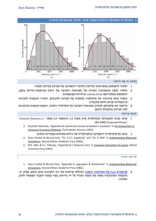 ‫מולקולארית‬ ‫בדינאמיקה‬ ‫מחשב‬ ‫ניסוי‬‫מדריך‬:Inon Sharony
‫ב‬.‫סימולצי‬‫ית‬‫מכאני‬‫ניוטונית‬ ‫קה‬(‫בוחן‬ ‫מקרה‬:‫הרמוני‬ ‫בפוטנציאל‬ ‫תנועה‬)22
‫ב‬.‫סימולצי‬‫ית‬‫מכאני‬‫ניוטונית‬ ‫קה‬(‫בוחן‬ ‫מקרה‬:‫הרמוני‬ ‫בפוטנציאל‬ ‫תנועה‬)
‫הניסוי‬ ‫של‬ ‫זה‬ ‫בשלב‬
2.‫תלמדו‬‫ב‬ ‫להשתמש‬‫המילטון‬ ‫משוואות‬‫לתיאו‬‫ר‬‫הפאזה‬ ‫במרחב‬ ‫מערכת‬ ‫של‬ ‫דינאמיקה‬.
1.‫תל‬‫מדו‬‫לבצע‬‫ניוטון‬ ‫של‬ ‫התנועה‬ ‫משוואות‬ ‫של‬ ‫נומרית‬ ‫אינטגרציה‬(‫פרופגציה‬/‫בזמן‬ ‫קידום‬),
‫ב‬ ‫להשתמש‬‫אלגוריתם‬velocity Verlet‫ו‬‫ב‬‫מצומצמות‬ ‫יחידות‬.
2.‫מהם‬ ‫תלמדו‬‫של‬ ‫מרכיביה‬‫סימולצי‬‫ה‬‫מערכת‬ ‫של‬ ‫קלאסית‬‫חלקיקי‬‫ם‬,‫ל‬ ‫דוגמאות‬ ‫ותכירו‬‫תכ‬‫ונות‬
‫פיזיקאליות‬‫ש‬‫מתוצרי‬ ‫לחלץ‬ ‫ניתן‬‫ה‬.
1.‫ל‬ ‫שלמדתם‬ ‫את‬ ‫תיישמו‬‫הרמוני‬ ‫אוסילטור‬ ‫של‬ ‫התנועה‬ ‫משוואות‬ ‫פתרון‬,‫מהנתונים‬ ‫תוצאות‬ ‫והפקת‬
‫לגבי‬‫תנודות‬‫החנקן‬ ‫מולקולת‬.
‫חובת‬‫קריאה‬
2.‫קראו‬‫למכ‬ ‫מבוא‬‫א‬‫סטטיסטית‬ ‫ניקה‬‫משנה‬ ‫פרק‬2.1(‫והנספח‬1A)‫בספר‬"Chemical Dynamics in
Condensed Phases"‫ניצן‬ ‫מאת‬.
2. Gould & Tobochnik, "Appendix 3A: Numerical solution of Newton's equations" in An Introduction to
Computer Simulation Methods, Third edition, Pearson (2007).
2.‫ק‬‫ראו‬‫סימולצ‬ ‫על‬‫י‬‫י‬‫מולקול‬ ‫דינאמיקה‬ ‫ת‬‫א‬‫רית‬‫נוזלים‬ ‫של‬‫פשוטים‬‫הבאים‬ ‫בעמודים‬.
4. Daan Frenkel & Berend Smit, "Ch. 2.2.1: Ergodicity" and "Ch. 4: MD" in Understanding Molecular
Simulations, Second Edition, Academic Press (2002).
5. M.P. Allen & D.J. Tildesley, "Appendix B.1: Reduced units" in Computer Simulation of Liquids, Oxford
University Press (1991).
‫רשות‬ ‫קריאת‬
1. Daan Frenkel & Berend Smit, "Appendix A: Lagrangian & Hamiltonian" in Understanding Molecular
Simulations, Second Edition, Academic Press (2002).
1.‫אנימציית‬Flash‫הרמוני‬ ‫אוסילטור‬ ‫של‬‫הכוללת‬‫זה‬ ‫בפרק‬ ‫נחשב‬ ‫אותן‬ ‫התכונות‬ ‫רוב‬ ‫של‬ ‫שירטוט‬.
‫להפעלת‬‫לחוץ‬ ‫השמאלי‬ ‫העכבר‬ ‫כפתור‬ ‫בעוד‬ ‫גרירתה‬ ‫ידי‬ ‫על‬ ‫הצידה‬ ‫המסה‬ ‫את‬ ‫מתחו‬ ‫הסימולציה‬,
‫ושחררו‬.
 