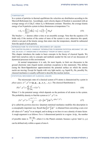 ‫מולקולארית‬ ‫בדינאמיקה‬ ‫מחשב‬ ‫ניסוי‬‫מדריך‬:Inon Sharony
‫ב‬.‫סימולצי‬‫ית‬‫מכאני‬‫ניוטונית‬ ‫קה‬(‫בוחן‬ ‫מקרה‬:‫הרמוני‬ ‫בפוטנציאל‬ ‫תנועה‬)12
TEMPERATURE
In a system of particles in thermal equilibrium the velocities are distribution according to the
Maxwell-Boltzmann law. Accordingly, each velocity degree of freedom is associated with an
average energy of (1/2)kBT, where kB is Boltzmann constant. Therefore, the average kinetic
energy of an N-particles system in three dimensions at temperature T is
  TNkmE B
N
i
iziyixk
2
3
2
1
1
222
 

 (15)
The bracket <...> denotes either a time or an ensemble average. Note that the equation (15)
holds only if the motion of the center of mass of the system is zero, otherwise this speed,
which is not part of the kinetic energy that enters into the temperature, should be subtracted
from the speed of each particle.
INTRODUCTION TO STATISTICAL MECHANICS OF LIQUIDS
THIS CHAPTER FOLLOWS D. CHANDLER "INTRODUCTION TO MODERN STATISTICAL MECHANIC" (PP. 188-
209). SEE ALSO: J.P. HANSEN AND I.R. MCDONALD "THEORY OF SIMPLE LIQUIDS".
This chapter introduces the reader to basic concepts in the theory of classical liquids. We
shall limit ourselves only to concepts and methods needed for the rest of our discussion of
dynamical processes in this environment.
At normal temperatures it is safe, for most liquids, to limit our discussion to the
ground electronic state (liquid metals constitute exceptions to this statement). This defines
(using the Born-Oppenheimer approximation) the potential surface on which the atomic
nuclei are moving. Except for liquids with very light nuclei, e.g. liquid H2, He, possibly Ne,
classical mechanics is usually sufficient to describe this nuclear motion.
STATISTICAL MECHANICS OF CLASSICAL LIQUIDS
The microscopic state of a classical system of N atoms is characterized by a point in
phase space, 1 2 1 2( , ) ( , ,... , , ,..., )N N
N Nr p  p p p r r r . The classical Hamiltonian is
2
1
( , ) ( )
2
N
N N Ni
i i
p
H r p U r
m
  (16)
Where U is the potential energy which depends on the positions of all atoms in the system.
The probability density to find the system at ( , )N N
r p is
( , )
( , )
N N
H r p
N N e
f r p
Q

 ; ( , )N N
N N H r P
Q dr dp e 
   (17)
Q is called the partition function. Quantum statistical mechanics modifies this description in
a conceptually important way: Recall that N N
dr dp  is obtained from converting a sum over
all values of rN
and pN
to an integral, and in doing so we have to use a density of states factor.
A rough argument is as follows: For a 1-dimensional particle in a region xx p  the number
of possible states is ,xx p
h
 
where h is the Planck constant, because a given 'state' (x, px)
can be defined only within a square of area h.
 