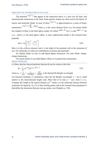 ‫מולקולארית‬ ‫בדינאמיקה‬ ‫מחשב‬ ‫ניסוי‬‫מדריך‬:Inon Sharony
‫ב‬.‫סימולצי‬‫ית‬‫מכאני‬‫ניוטונית‬ ‫קה‬(‫בוחן‬ ‫מקרה‬:‫הרמוני‬ ‫בפוטנציאל‬ ‫תנועה‬)12
MODELING THE INTERACTIONS IN THE FLUID
The potential ( )N
U r that appear in the expression above is a sum over all intra- and
intermolecular interactions in the fluid. Some generic models are often used in the theory of
atomic and molecular fluids. In most of these ( )N
U r is approximated as a some of binary
interactions,
( ) ( )N
iji j
U r u
  r
where ri,j is the vector distance from i to j. For atomic fluids
the simplest of these is the hard sphere model, for which ( ) 0u r for ra and ( )u  r for
ra , where a is the hard sphere radius. A more sophisticated model is the Lennard Jones
potential
12 6
( ) 4r
r r
 

    
     
     
u (24)
Here  is the collision diameter and  is the depth of the potential well at the minimum of
u(r). For molecules we often use combinations of atomic pair potentials.
For dipolar fluids we have to add dipole-dipole interaction. For ionic fluids: charge-
charge interactions.
For atomic fluids we use Hard Sphere, Morse or Lennard Jones interactions.
BONUS PROBLEMS
(1) Show that the classical partition function Q can be written in the form
3 ( )1
!
N
N N U r
TQ dr e
N

 
  (25)
where is the thermal De Broglie wavelength.
(2) Classical mechanics is satisfactory when the De Broglie wavelength  = h/p is small
relative to the intermolecular length scale. Show that if we take p = <|p|>T then   T.
Compare this length to the typical distance (-1/3
where  is the molecular density) between
molecules for liquid H2, O2, Cl2 at their boiling points, and to the Lennard Jones parameter 
that define the interaction between rare gas atoms. (see Chandler, p. 194)
 