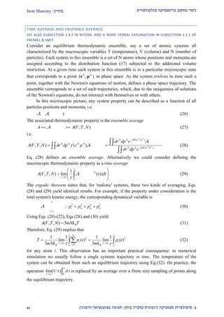‫מולקולארית‬ ‫בדינאמיקה‬ ‫מחשב‬ ‫ניסוי‬‫מדריך‬:Inon Sharony
‫ב‬.‫סימולצי‬‫ית‬‫מכאני‬‫ניוטונית‬ ‫קה‬(‫בוחן‬ ‫מקרה‬:‫הרמוני‬ ‫בפוטנציאל‬ ‫תנועה‬)11
TIME AVERAGE AND ENSEMBLE AVERAGE.
SEE ALSO SUBSECTION 1.4.2 IN NITZAN, AND A MORE VERBAL EXPLANATION IN SUBSECTION 2.2.1 OF
FRENKEL & SMIT.
Consider an equilibrium thermodynamic ensemble, say a set of atomic systems all
characterized by the macroscopic variables T (temperature), V (volume) and N (number of
particles). Each system in this ensemble is a set of N atoms whose positions and momenta are
assigned according to the distribution function (17) subjected to the additional volume
restriction. At a given time each system in this ensemble is in a particular microscopic state
that corresponds to a point ( , )N N
r p in phase space. As the system evolves in time such a
point, together with the Newton's equations of motion, defines a phase space trajectory. The
ensemble corresponds to a set of such trajectories, which, due to the uniqueness of solutions
of the Newton's equations, do not intersect with themselves or with others.
In this microscopic picture, any system property can be described as a function of all
particles positions and momenta, i.e.
( , )N N
 r p (26)
The associated thermodynamic property is the ensemble average
( ) ( , , )N N
A r P A V T N  (27)
i.e.
( )
( )
( )
( , , ) ( ) ( )
N N
N N
N N H r p N N
N N N N N N
N N H r P
dr dp e r P
A V T N dr dp f r p r P
dr dp e




 



(28)
Eq. (28) defines an ensemble average. Alternatively we could consider defining the
macroscopic thermodynamic property as a time average
0
1
( , , ) lim ( ( ) ( ))N N
A V T N r t p t dt

 
 
  
 
 (29)
The ergodic theorem states that, for 'realistic' systems, these two kinds of averaging, Eqs.
(28) and (29) yield identical results. For example, if the property under consideration is the
total system's kinetic energy, the corresponding dynamical variable is
2
1
N
i
i
p

  ; 2 2 2 2
i ix iy izp p p p   (30)
Using Eqs. (20)-(22), Eqs (28) and (30) yield
( , , ) 3 BA V T N mNk T (31)
Therefore, Eq. (29) implies that
2 2
1
1 1 1 1
lim ( ) lim ( )
3 3
N
i i
iB Bo o
T p t p t
mNk mk
 
   

   (32)
for any atom i. This observation has an important practical consequence: in numerical
simulation we usually follow a single systems trajectory in time. The temperature of the
system can be obtained from such an equilibrium trajectory using Eq.(32). (In practice, the
operation
0
lim(1/ ) d


 
  is replaced by an average over a finite size sampling of points along
the equilibrium trajectory.
 