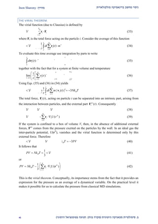‫מולקולארית‬ ‫בדינאמיקה‬ ‫מחשב‬ ‫ניסוי‬‫מדריך‬:Inon Sharony
‫ב‬.‫סימולצי‬‫ית‬‫מכאני‬‫ניוטונית‬ ‫קה‬(‫בוחן‬ ‫מקרה‬:‫הרמוני‬ ‫בפוטנציאל‬ ‫תנועה‬)12
THE VIRIAL THEOREM.
The virial function (due to Clausius) is defined by
1
( )
N
N
i i
i
r

 r F (33)
where Fi is the total force acting on the particle i. Consider the average of this function
1
1
lim ( ) ( )
N
i i
io
dt t m t

 

   r r (34)
To evaluate this time average use integration by parts to write
  2
0
( ) ( ) ( ) ( ) | ( ) |i i i i i
o o
dt t t t t dt t
 

    r r r r r (35)
together with the fact that for a system at finite volume and temperature
1 1
1
lim ( ) ( ) (0) (0) 0
N N
i i i i
i i
r r r r

 

 
  
   
  
  (36)
Using Eqs. (35) and (36) in (34) yields
2
1
1
lim | ( ) | 3
N
i B
io
dt m t Nk T

 

     v (37)
The total force, ( )i tF , acting on particle i can be separated into an intrinsic part, arising from
the interaction between particles, and the external part ( )ex
i tF . Consequently
int
( ) ( ) ( )N N ex N
r r r  (38)
int
1
( ) ( )
N
N N
i i
i
r U r

  r (39)
If the system is confined to a box of volume V, then, in the absence of additional external
forces, Fex
comes from the pressure exerted on the particles by the wall. In an ideal gas the
inter-particle potential, U(rN
), vanishes and the virial function is determined only by this
external force. Therefore
ideal( ) 3 3ex N
Br Nk T PV      (40)
It follows that
int1
3
BPV Nk T    (41)
or
1
1
( )
3
N
N
B i i
i
PV Nk T U

  r r (42)
This is the virial theorem. Conceptually, its importance stems from the fact that it provides an
expression for the pressure as an average of a dynamical variable. On the practical level it
makes it possible for us to calculate the pressure from classical MD simulations.
 
