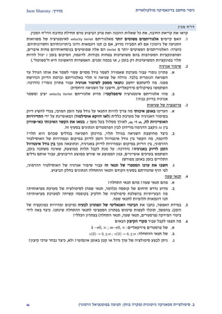 ‫מולקולארית‬ ‫בדינאמיקה‬ ‫מחשב‬ ‫ניסוי‬‫מדריך‬:Inon Sharony
‫ב‬.‫סימולצי‬‫ית‬‫מכאני‬‫ניוטונית‬ ‫קה‬(‫בוחן‬ ‫מקרה‬:‫הרמוני‬ ‫בפוטנציאל‬ ‫תנועה‬)19
‫דו‬"‫ח‬‫מכין‬
‫החובה‬ ‫קריאת‬ ‫את‬ ‫קראו‬,‫את‬‫כל‬‫הדו‬ ‫כתיבת‬ ‫תחילת‬ ‫טרם‬ ‫הביצוע‬ ‫פרק‬ ‫ואת‬ ‫ההכנה‬ ‫שאלות‬"‫המכין‬ ‫ח‬.
2.‫קיי‬ ‫האם‬‫מי‬‫ם‬‫אלגורית‬‫מי‬‫פשוט‬ ‫ם‬‫ים‬‫יותר‬‫מאלגוריתם‬velocity Verlet‫של‬ ‫לאינטגרציה‬‫משוואות‬
‫ניוטון‬ ‫של‬ ‫התנועה‬?‫מדוע‬ ‫הסבירו‬ ‫לא‬ ‫אם‬,‫ב‬ ‫ודונו‬ ‫דוגמאות‬ ‫תנו‬ ‫כן‬ ‫אם‬‫יתרונותי‬‫ו‬ ‫הם‬‫חסרונותי‬‫הם‬.
(‫הערה‬:‫מ‬ ‫יותר‬ ‫הפשוטים‬ ‫האלגוריתמים‬Verlet‫בנוסחאות‬ ‫שמופיעים‬ ‫אלה‬ ‫הם‬‫יהם‬‫איברים‬ ‫פחות‬,
‫נקודות‬ ‫בפחות‬ ‫משוערכות‬ ‫בהם‬ ‫המעורבות‬ ‫ושהפונקציות‬.‫לד‬‫וגמה‬,‫בזמן‬ ‫המיקום‬t‫להיות‬ ‫יכול‬
‫בזמן‬ ‫רק‬ ‫המשוערכות‬ ‫בפונקציות‬ ‫תלוי‬t,‫זמנים‬ ‫בכמה‬ ‫או‬.‫ה‬ ‫היא‬ ‫הראשונה‬ ‫האפשרות‬"‫פשוטה‬.")
1.‫אנרגיה‬ ‫שימור‬
‫א‬.‫עד‬ ‫הגודל‬ ‫אותו‬ ‫את‬ ‫לשמר‬ ‫עשוי‬ ‫מסוים‬ ‫גודל‬ ‫לשמר‬ ‫שאמורה‬ ‫מערכת‬ ‫עבור‬ ‫נומרי‬ ‫פתרון‬
‫בלבד‬ ‫הנומרית‬ ‫השגיאה‬.‫ובר‬ ‫באלגוריתם‬ ‫תלוי‬ ‫זו‬ ‫שגיאה‬ ‫של‬ ‫גודלה‬‫הנדרשת‬ ‫הדיוק‬ ‫מת‬
‫ממנו‬.‫יחשב‬ ‫לדעתכם‬ ‫מה‬‫כ‬‫אנרגיה‬ ‫לשימור‬ ‫מספק‬ ‫תנאי‬‫נומרי‬ ‫פתרון‬ ‫עבור‬?(‫הדרכה‬:
‫בשיקולים‬ ‫השתמשו‬‫פיזיקאליי‬‫ם‬,‫היחסית‬ ‫השגיאה‬ ‫על‬ ‫חישבו‬)
‫ב‬.‫אינטגרציה‬ ‫אלגוריתם‬ ‫מהו‬‫סימפלקט‬‫י‬?‫אלגוריתם‬ ‫מדוע‬velocity Verlet‫ו‬ ‫יציב‬‫משמר‬
‫גבו‬ ‫בדיוק‬ ‫אנרגיה‬‫ה‬?
2.‫שגיאות‬ ‫של‬ ‫פרופגציה‬
‫א‬.‫הערי‬‫כו‬‫באופן‬‫איכותי‬‫מה‬‫צריך‬‫להיות‬‫התנאי‬‫על‬‫גודל‬‫צעד‬‫הזמן‬‫המרבי‬,‫בכדי‬‫להשיג‬‫דיוק‬
‫בשימור‬‫האנרגיה‬‫של‬‫מערכת‬‫כללית‬(‫אוסילטור‬ ‫דווקא‬ ‫לאו‬)‫המאופיינת‬‫על‬‫ידי‬‫התדירויות‬
‫לה‬ ‫האופייניות‬,1‫ו‬-2,‫לאורך‬‫מסלול‬‫בעל‬‫משך‬t.‫כאי‬ ‫האיכותי‬ ‫הקשר‬ ‫את‬ ‫בטאו‬-‫שוויון‬
‫בין‬t(‫הדגימה‬ ‫וקצב‬/‫מד‬‫ידה‬)‫זה‬ ‫בסעיף‬ ‫הנתונים‬ ‫הפרמטרים‬ ‫לבין‬.
‫ב‬.‫כיצד‬‫מחושבת‬‫תלוי‬ ‫בגודל‬ ‫השגיאה‬,‫בה‬‫י‬‫בגדל‬ ‫השגיאה‬ ‫נתן‬‫ים‬‫שב‬‫הם‬‫הוא‬‫תלוי‬?
‫לדוגמה‬,‫האוסילטור‬ ‫של‬ ‫ובמהירות‬ ‫במיקום‬ ‫לדיוק‬ ‫הזמן‬ ‫אינטרוול‬ ‫גודל‬ ‫בין‬ ‫הקשר‬ ‫מה‬
‫ההרמוני‬,‫באנרגיה‬ ‫לדיוק‬ ‫ובמהירות‬ ‫במיקום‬ ‫הדיוק‬ ‫בין‬,‫מכך‬ ‫וכתוצאה‬‫אינטרו‬ ‫גודל‬ ‫בין‬‫ול‬
‫באנרגיה‬ ‫לדיוק‬ ‫הזמן‬?(‫הדרכה‬:‫ממוצעת‬ ‫תלות‬ ‫לקבל‬ ‫מנת‬ ‫על‬,‫בזמן‬ ‫משתנה‬ ‫שאינה‬,
‫בערכים‬ ‫השתמש‬‫אופייניי‬‫ם‬,‫הריבועים‬ ‫ממוצע‬ ‫שורש‬ ‫או‬ ‫הממוצע‬ ‫כגון‬,‫גדלים‬ ‫אותם‬ ‫עבור‬
‫מפורש‬ ‫באופן‬ ‫בזמן‬ ‫התלויים‬)
‫ג‬.‫חשבו‬‫את‬‫ערכו‬‫המספרי‬‫זה‬ ‫תנאי‬ ‫של‬‫אנרגיה‬ ‫שימור‬ ‫עבור‬‫ההרמוני‬ ‫האוסילטור‬ ‫של‬,
‫הרף‬ ‫לפי‬‫שהגדרת‬‫ם‬‫בסעיף‬‫הקודם‬‫הביצוע‬ ‫בחלק‬ ‫הנתונים‬ ‫ההתחלה‬ ‫ותנאי‬.
1.‫שפה‬ ‫תנאי‬
‫א‬.‫שפה‬ ‫תנאי‬ ‫מהם‬?‫התחלה‬ ‫תנאי‬ ‫מהם‬?
‫ב‬.‫קופסה‬ ‫של‬ ‫תיחום‬ ‫נדרש‬ ‫מדוע‬(‫כלומר‬,‫שפה‬ ‫תנאי‬)‫מציאותית‬ ‫מערכת‬ ‫של‬ ‫לסימולציה‬?
‫מציאותית‬ ‫למערכת‬ ‫קשיחה‬ ‫בקופסה‬ ‫חלקיק‬ ‫של‬ ‫סימולציה‬ ‫בהשלכת‬ ‫הבעייתיות‬ ‫מה‬?
‫לת‬ ‫חלופיות‬ ‫דוגמאות‬ ‫תנו‬‫שפה‬ ‫נאי‬.
2.‫במידת‬‫האפשר‬,‫כתבו‬‫את‬‫הביטוי‬‫האנאליטי‬‫של‬‫הפתרון‬‫לבעיה‬(‫של‬ ‫כפונקציה‬ ‫ומהירות‬ ‫מיקום‬
‫הזמן‬.)‫בהמשך‬,‫שינתנו‬ ‫ההתחלה‬ ‫לתנאי‬ ‫הספציפי‬ ‫בפתרון‬ ‫שימוש‬ ‫לעשות‬ ‫תוכלו‬.‫לידי‬ ‫באה‬ ‫כיצד‬
‫הפיזיקה‬ ‫ביטוי‬(‫פרמטרים‬,‫שפה‬ ‫תנאי‬,‫התחלה‬ ‫תנאי‬)‫הכללי‬ ‫בפתרון‬?
9.‫עבור‬ ‫לקבל‬ ‫תצפו‬ ‫מה‬‫הק‬ ‫מקרי‬‫יצון‬‫הבאים‬
‫א‬.‫פיזיקאליים‬ ‫פרמטרים‬ ‫של‬:m0, ∞;k 0, ∞
‫ב‬.‫ההתחלה‬ ‫תנאי‬ ‫של‬:
‫ג‬.‫אינסופי‬ ‫באופן‬ ‫קטן‬ ‫או‬ ‫גדול‬ ‫ערך‬ ‫של‬ ‫סימולציה‬ ‫לבצע‬ ‫ניתן‬?‫ו‬‫לא‬,‫קיצון‬ ‫ערכי‬ ‫נבחר‬ ‫כיצד‬?
 