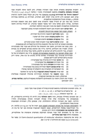 ‫מולקולארית‬ ‫בדינאמיקה‬ ‫מחשב‬ ‫ניסוי‬‫מדריך‬:Inon Sharony
‫ב‬.‫סימולצי‬‫ית‬‫מכאני‬‫ניוטונית‬ ‫קה‬(‫בוחן‬ ‫מקרה‬:‫הרמוני‬ ‫בפוטנציאל‬ ‫תנועה‬)22
2.‫נשמרת‬ ‫האנרגיה‬ ‫שבה‬ ‫תנועה‬ ‫מתארת‬ ‫שכתבתם‬ ‫התכנית‬.‫שבה‬ ‫לתכנית‬ ‫אותה‬ ‫להפוך‬ ‫ניתן‬
‫בולצמנית‬ ‫מתפלגת‬ ‫האנרגיה‬‫ל‬ ‫בהתאם‬‫נתונה‬ ‫טמפרטורה‬T(‫כלומר‬)‫ע‬"‫י‬
"‫חוזרת‬ ‫התאמה‬"‫המהירויות‬ ‫של‬(velocity rescaling):‫רנדומית‬ ‫חלוקה‬ ‫מתוך‬ ‫הנבחר‬ ‫זמן‬ ‫פרק‬ ‫מדי‬
(‫המחזור‬ ‫לזמן‬ ‫יחסית‬ ‫ארוך‬ ‫להיות‬ ‫חייב‬ ‫הממוצע‬ ‫הזמן‬ ‫פרק‬),‫המהירות‬v(t)‫במהירות‬ ‫מוחלפת‬
‫תרמית‬,vT,‫שערכה‬‫מההתפלגות‬ ‫מוגרל‬‫הבולצמנית‬.
‫הדרכה‬:‫זמ‬ ‫צעד‬ ‫בכל‬‫המהירות‬ ‫התאמת‬ ‫מאז‬ ‫הזמן‬ ‫למשך‬ ‫אותו‬ ‫ולהשוות‬ ‫מספר‬ ‫להגריל‬ ‫יש‬ ‫ן‬
‫האחרונה‬.‫שהוגרל‬ ‫המספר‬ ‫מאשר‬ ‫יותר‬ ‫ארוך‬ ‫שחלף‬ ‫והזמן‬ ‫במידה‬,‫יש‬‫חדשה‬ ‫מהירות‬ ‫להגריל‬
‫הבולצמנית‬ ‫מההתפלגות‬‫את‬ ‫ולאפס‬‫האחרונה‬ ‫ההחלפה‬ ‫מאז‬ ‫הזמן‬ ‫מונה‬.
‫א‬.‫תבדקו‬ ‫כיצד‬‫ה‬ ‫האם‬‫אכן‬ ‫תכנית‬‫ה‬ ‫להתפלגות‬ ‫דואגת‬‫אנרגיה‬‫באופן‬‫ה‬‫מבוקש‬?
‫ב‬.‫ראשית‬,‫לתוכנית‬ ‫אלו‬ ‫שינויים‬ ‫תבצעו‬ ‫כיצד‬ ‫תכננו‬:
(2)‫כתבו‬‫אלגוריתם‬‫להתאמה‬‫ה‬‫המהירות‬ ‫של‬ ‫חוזרת‬.
(1)‫אילו‬‫בתכנית‬ ‫חלקים‬‫ישתנו‬ ‫לא‬ ‫ואילו‬ ‫ישתנו‬?
(2)‫אילו‬‫פונקציות‬‫ומ‬‫שתנים‬‫חדשים‬‫תצטרכו‬?
(1)‫הציגו‬‫זרימה‬ ‫תרשים‬‫השינויים‬ ‫ביצוע‬ ‫לאחר‬ ‫התכנית‬ ‫עבור‬.
‫ביחיד‬ ‫התוצאות‬ ‫כלל‬ ‫את‬ ‫לדווח‬ ‫יש‬ ‫הבאים‬ ‫בסעיפים‬‫ות‬‫פיזיקאליו‬‫ת‬‫מצומצמות‬ ‫ולא‬.
‫ג‬.‫כעת‬,‫השינויים‬ ‫את‬ ‫בצעו‬,‫את‬ ‫וחשבו‬‫של‬ ‫התוצאות‬‫תרגילים‬6-8‫שתי‬ ‫עבור‬‫טמפרטור‬‫ות‬
‫שונות‬.‫ההבדלים‬ ‫את‬ ‫הסבירו‬.(‫הדרכה‬:‫ציירו‬‫הגרפים‬ ‫את‬‫בק‬‫המחברים‬ ‫ווים‬‫בין‬‫נקודות‬
‫השערוך‬,‫חלקים‬ ‫או‬ ‫רציפים‬ ‫לא‬ ‫גדלים‬ ‫להדגיש‬ ‫בכדי‬,‫רציפה‬ ‫לא‬ ‫נגזרת‬ ‫בעלי‬ ‫כלומר‬..)
‫ד‬.‫ערכו‬‫טבלת‬‫השונות‬ ‫בטמפרטורות‬ ‫התוצאות‬ ‫בין‬ ‫השוואה‬.‫ציירו‬‫כל‬ ‫של‬ ‫ההתפלגויות‬ ‫את‬
‫שהוגרלו‬ ‫המהירויות‬‫אחד‬ ‫גרף‬ ‫על‬ ‫נתונים‬ ‫סדרות‬ ‫כשלוש‬ ‫טמפרטורה‬ ‫בכל‬,‫ופרטו‬‫דיוק‬
‫ונכונות‬‫מצפים‬ ‫הייתם‬ ‫להם‬ ‫לגדלים‬ ‫ביחס‬:
(2)‫מה‬‫תחום‬‫טמפרטורה‬ ‫בכל‬ ‫שהוגרלו‬ ‫המהירויות‬?
(1)‫המהירות‬ ‫מהי‬‫הממוצעת‬‫טמפרטורה‬ ‫בכל‬?
(2)‫המהירות‬ ‫מהי‬‫השכיחה‬‫ביותר‬‫טמפרטורה‬ ‫בכל‬?
(1)‫מהו‬‫ממ‬ ‫שורש‬‫ריבועי‬ ‫וצע‬‫המהירות‬(RMS)‫טמפרטורה‬ ‫בכל‬?
(2)‫הטמפרטור‬ ‫מה‬‫ות‬‫המתאר‬‫ו‬‫ההתפלגו‬ ‫את‬ ‫ת‬‫יו‬‫שנדגמ‬ ‫ת‬‫ו‬‫בפועל‬?
(9)‫שווה‬ ‫למה‬‫לפונקציה‬ ‫מתחת‬ ‫האינטגרל‬P(v)‫התחום‬ ‫כל‬ ‫פני‬ ‫על‬?
(2)‫בצעו‬‫התאמה‬‫אנאליטית‬ ‫לפונקציה‬ ‫שהוגרלו‬ ‫המהירויות‬ ‫התפלגות‬ ‫של‬
‫מנורמלת‬,‫הפונקציה‬ ‫משוואת‬ ‫את‬ ‫והציגו‬.
‫ה‬.‫את‬ ‫הסבירו‬‫הדמיון‬‫בין‬ ‫והשוני‬‫תוצאותיכם‬‫מאקסוול‬ ‫להתפלגות‬-‫בולצמן‬‫ב‬‫ממדים‬ ‫שלושה‬.
(‫רמז‬:‫יעקוביאן‬)
‫תרגיל‬‫י‬‫בונוס‬
20.‫לציפיות‬ ‫בהתאם‬ ‫הסימולציה‬ ‫התנהגות‬ ‫בדקו‬(‫מהדו‬"‫המכין‬ ‫ח‬)‫קיצון‬ ‫מקרי‬ ‫עבור‬
‫א‬.‫פיזיקאליים‬ ‫פרמטרים‬ ‫של‬:m0, ∞;k 0, ∞
‫ב‬.‫ההתחלה‬ ‫תנאי‬ ‫של‬:
22.‫ממנוחה‬ ‫מתחילה‬ ‫המערכת‬ ‫אם‬,‫איזה‬‫התחלתי‬ ‫היסט‬‫לה‬ ‫להיות‬ ‫צריך‬(‫פיזיקאליות‬ ‫ביחידות‬,‫לא‬
‫מצומצמות‬)‫החדר‬ ‫בטמפרטורת‬ ‫תרמית‬ ‫לאנרגיה‬ ‫שקולה‬ ‫תהיה‬ ‫שלה‬ ‫שהאנרגיה‬ ‫כדי‬?
(‫הדרכה‬:‫ההתחלתית‬ ‫הכוללת‬ ‫האנרגיה‬ ‫את‬ ‫חשבו‬.‫זכרו‬,‫כללי‬ ‫שבאופן‬,‫הממוצעות‬ ‫האנרגיות‬
‫ההתחלתיות‬ ‫מאלו‬ ‫שונות‬.)
21.‫ל‬ ‫המצומדת‬ ‫מערכת‬ ‫של‬ ‫האנרגיה‬ ‫היסטוגרמת‬‫חום‬ ‫אמבט‬:‫גבי‬ ‫על‬ ‫הציגו‬semi-log plot(‫כלומר‬,‫רק‬
‫ציר‬‫האורדינאטה‬‫לוגריתמית‬ ‫בסקלה‬),‫זה‬ ‫גרף‬ ‫על‬ ‫ישר‬ ‫כקו‬ ‫שנראית‬ ‫לפונקציה‬ ‫התאמה‬ ‫ובצעו‬.
‫הטמפרטורה‬ ‫את‬ ‫מהשיפוע‬ ‫חלצו‬‫ונכונות‬ ‫דיוק‬ ‫ודווחו‬.
22.‫אוסילטורים‬ ‫של‬ ‫אינסופית‬ ‫משרשרת‬ ‫המורכבת‬ ‫מערכת‬ ‫עבור‬ ‫לעיל‬ ‫הסעיפים‬ ‫כל‬ ‫על‬ ‫חזרו‬,
‫באמצעות‬‫החלת‬‫מחזוריים‬ ‫שפה‬ ‫תנאי‬.
21.‫פרק‬ ‫את‬ ‫קראו‬-‫משנה‬1.4 Semi-classical quantization of molecular vibrations‫של‬ ‫בספר‬
Koonin & Meredith‫תרגילים‬ ‫את‬ ‫ובצעו‬2.2‫עד‬2.21‫שם‬.
 