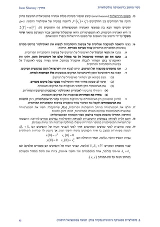 ‫מולקולארית‬ ‫בדינאמיקה‬ ‫מחשב‬ ‫ניסוי‬‫מדריך‬:Inon Sharony
‫ב‬.‫סימולצי‬‫ית‬‫מכאני‬‫ניוטונית‬ ‫קה‬(‫בוחן‬ ‫מקרה‬:‫הרמוני‬ ‫בפוטנציאל‬ ‫תנועה‬)21
22.‫הויריאליות‬ ‫משפט‬(virial theorem)‫כחוק‬ ‫המובעת‬ ‫פוטנציאלית‬ ‫אנרגיה‬ ‫בעלת‬ ‫מערכת‬ ‫שעבור‬ ‫קובע‬
‫המרחק‬ ‫של‬ ‫חזקה‬‫החלקיקים‬ ‫בין‬ ‫ים‬(  n
ij ijV r r,‫הרמוני‬ ‫אוסילטור‬ ‫של‬ ‫במקרה‬ ‫לדוגמה‬:n=2),
‫הקשר‬ ‫יתקיים‬‫הפוטנציאלית‬ ‫האנרגיה‬ ‫ממוצעי‬ ‫בין‬ ‫הבא‬(V)‫והקינטית‬(T:)2 T n V
(T‫הקינטית‬ ‫האנרגיה‬ ‫היא‬,‫הטמפרטורה‬ ‫לא‬.)‫שה‬ ‫הראו‬‫ה‬ ‫עבור‬ ‫שחושב‬ ‫מסלול‬‫מערכת‬‫מתאר‬‫שיוו‬‫י‬
‫משקל‬‫ידי‬ ‫על‬‫חישוב‬‫של‬ ‫האגפים‬ ‫שני‬‫הויריאליות‬ ‫משפט‬‫בנפרד‬‫והשוואתם‬.
29.‫בצעו‬‫התאמה‬‫אנליטית‬ ‫לפונקציה‬‫מסוים‬ ‫בהיסט‬ ‫האוסילטור‬ ‫את‬ ‫למצוא‬ ‫ההסתברות‬ ‫צפיפות‬ ‫של‬
(‫מרחבית‬ ‫הסתברות‬ ‫צפיפות‬)‫מבודדת‬ ‫מערכת‬ ‫עבור‬.‫הדרכה‬:
‫א‬.‫כ‬‫את‬ ‫תבו‬‫תנאי‬‫הנרמול‬‫צפיפות‬ ‫של‬ ‫המיקום‬ ‫על‬ ‫האינטגרל‬ ‫של‬‫ה‬‫הסתברות‬‫ה‬‫מרחבית‬.
‫ב‬.‫הזמן‬ ‫דיפרנציאל‬ ‫של‬ ‫שלם‬ ‫מסלול‬ ‫פני‬ ‫על‬ ‫כאינטגרל‬ ‫המחזור‬ ‫זמן‬ ‫את‬ ‫כתבו‬.‫את‬ ‫חלקו‬
‫מנורמל‬ ‫אינטגרל‬ ‫לקבלת‬ ‫המחזור‬ ‫בזמן‬ ‫האינטגרנד‬,‫על‬ ‫לאינטגרל‬ ‫בסוף‬ ‫נשווה‬ ‫אותו‬
‫המרחבית‬ ‫ההסתברות‬ ‫צפיפות‬.
‫ג‬.‫המיקום‬ ‫של‬ ‫פונקציה‬ ‫מחפשים‬ ‫אנו‬,‫את‬ ‫לבטא‬ ‫וניתן‬‫כפונקצי‬ ‫הזמן‬ ‫דיפרנציאל‬‫ת‬‫המיקום‬.
‫ד‬.‫הפ‬‫באמצעות‬ ‫המיקום‬ ‫לדיפרנציאל‬ ‫הזמן‬ ‫דיפרנציאל‬ ‫את‬ ‫כו‬‫לגזירה‬ ‫השרשרת‬ ‫כלל‬.
(2)‫המיקום‬ ‫על‬ ‫כאינטגרל‬ ‫המחזור‬ ‫זמן‬ ‫מבוטא‬ ‫כעת‬.
(1)‫האוסילטור‬ ‫אחד‬ ‫מחזור‬ ‫שבזמן‬ ‫לב‬ ‫שימו‬‫פעמיים‬ ‫מיקום‬ ‫בכל‬ ‫מבקר‬.
(2)‫והאנרגיה‬ ‫המיקום‬ ‫של‬ ‫כפונקציה‬ ‫לכתוב‬ ‫ניתן‬ ‫האינטגרנד‬ ‫את‬.
(‫א‬)‫מהביטוי‬ ‫התחילו‬‫ל‬‫האוסילטור‬ ‫אנרגיית‬‫כפונק‬‫צית‬‫והמהירות‬ ‫המיקום‬.
(‫ב‬)‫המהירות‬ ‫את‬ ‫בודדו‬‫והאנרגיה‬ ‫המיקום‬ ‫של‬ ‫כפונקציה‬.
‫ה‬.‫מכיוון‬‫שהשוויון‬‫מתקיים‬ ‫המיקום‬ ‫על‬ ‫האינטגרלים‬ ‫בין‬‫אמפליטודה‬ ‫כל‬ ‫עבור‬,‫ניתן‬‫להשוות‬
‫האינטגרנדים‬ ‫את‬‫עבור‬ ‫הביטוי‬ ‫את‬ ‫ולקבל‬‫פונקצית‬‫המרחבית‬ ‫ההסתברות‬ ‫צפיפות‬.
22.‫חלצו‬‫הטמפרטורה‬ ‫את‬‫מ‬‫רוחב‬‫המרחבית‬ ‫ההתפלגות‬,P(x),‫שהתקבלה‬.‫השוו‬‫הט‬ ‫את‬‫מפרטורה‬
‫ל‬ ‫שחושבה‬‫טמפרטור‬‫המהירויות‬ ‫הוגרלו‬ ‫שממנה‬ ‫ה‬,‫ונכונות‬ ‫דיוק‬ ‫דווחו‬.
(‫הדרכה‬:‫התחילו‬‫מה‬‫ב‬‫ע‬‫ת‬‫הפוטנציאלית‬ ‫האנרגיה‬ ‫עבור‬ ‫בולצמן‬ ‫פקטור‬)
22.‫למציאת‬ ‫ההסתברות‬ ‫בצפיפות‬ ‫לשגיאה‬ ‫עליון‬ ‫חסם‬‫במיקום‬ ‫האוסילטור‬‫מסוים‬(‫הדרכה‬:‫התבססו‬
‫פעמים‬ ‫פחות‬ ‫הכי‬ ‫שנדגמה‬ ‫במחלקה‬ ‫שנפלו‬ ‫המדידות‬ ‫במספר‬ ‫הסטטיסטית‬ ‫השגיאה‬ ‫על‬.)
22.‫לשני‬ ‫אחד‬ ‫המאונכים‬ ‫קפיצים‬ ‫לשני‬ ‫מחוברת‬ ‫מסה‬(‫הם‬ ‫הקפיצים‬ ‫של‬ ‫הכוח‬ ‫קבועי‬kx‫ו‬ky.)
‫רפוי‬ ‫והשני‬ ‫מתוח‬ ‫הקפיצים‬ ‫אחד‬ ‫בו‬ ‫ממצב‬ ‫משוחררת‬ ‫המסה‬,‫מהירות‬ ‫לה‬ ‫ניתנת‬ ‫אך‬‫התחלתית‬
‫הרפוי‬ ‫הקפיץ‬ ‫בכיוון‬.‫כלומר‬,‫הם‬ ‫ההתחלה‬ ‫תנאי‬:
   
   
0
0
0 0 0
0 0 0
x
y y
x x v
y v v
 
 
‫המקרים‬ ‫משפחת‬ ‫עבור‬,x yk k (‫כלומר‬,‫שלמים‬ ‫מספרים‬ ‫הם‬ ‫הקפיצים‬ ‫של‬ ‫הכוח‬ ‫קבועי‬)‫וגם‬
x yk k‫אי‬-‫זוגי‬(‫כלומר‬,‫אי‬ ‫והשני‬ ‫זוגי‬ ‫מהמספרים‬ ‫אחד‬-‫זוגי‬),‫ציי‬‫המערכת‬ ‫מסלול‬ ‫היטל‬ ‫את‬ ‫רו‬
‫תת‬ ‫על‬ ‫הפזה‬ ‫במרחב‬-‫המרחב‬ ,x y.
 