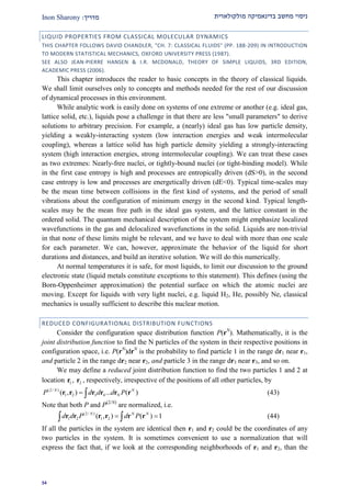 ‫מולקולארית‬ ‫בדינאמיקה‬ ‫מחשב‬ ‫ניסוי‬‫מדרי‬‫ך‬:Inon Sharony
21
LIQUID PROPERTIES FROM CLASSICAL MOLECULAR DYNAMICS
THIS CHAPTER FOLLOWS DAVID CHANDLER, "CH. 7: CLASSICAL FLUIDS" (PP. 188-209) IN INTRODUCTION
TO MODERN STATISTICAL MECHANICS, OXFORD UNIVERSITY PRESS (1987).
SEE ALSO JEAN-PIERRE HANSEN & I.R. MCDONALD, THEORY OF SIMPLE LIQUIDS, 3RD EDITION,
ACADEMIC PRESS (2006).
This chapter introduces the reader to basic concepts in the theory of classical liquids.
We shall limit ourselves only to concepts and methods needed for the rest of our discussion
of dynamical processes in this environment.
While analytic work is easily done on systems of one extreme or another (e.g. ideal gas,
lattice solid, etc.), liquids pose a challenge in that there are less "small parameters" to derive
solutions to arbitrary precision. For example, a (nearly) ideal gas has low particle density,
yielding a weakly-interacting system (low interaction energies and weak intermolecular
coupling), whereas a lattice solid has high particle density yielding a strongly-interacting
system (high interaction energies, strong intermolecular coupling). We can treat these cases
as two extremes: Nearly-free nuclei, or tightly-bound nuclei (or tight-binding model). While
in the first case entropy is high and processes are entropically driven (dS>0), in the second
case entropy is low and processes are energetically driven (dE<0). Typical time-scales may
be the mean time between collisions in the first kind of systems, and the period of small
vibrations about the configuration of minimum energy in the second kind. Typical length-
scales may be the mean free path in the ideal gas system, and the lattice constant in the
ordered solid. The quantum mechanical description of the system might emphasize localized
wavefunctions in the gas and delocalized wavefunctions in the solid. Liquids are non-trivial
in that none of these limits might be relevant, and we have to deal with more than one scale
for each parameter. We can, however, approximate the behavior of the liquid for short
durations and distances, and build an iterative solution. We will do this numerically.
At normal temperatures it is safe, for most liquids, to limit our discussion to the ground
electronic state (liquid metals constitute exceptions to this statement). This defines (using the
Born-Oppenheimer approximation) the potential surface on which the atomic nuclei are
moving. Except for liquids with very light nuclei, e.g. liquid H2, He, possibly Ne, classical
mechanics is usually sufficient to describe this nuclear motion.
REDUCED CONFIGURATIONAL DISTRIBUTION FUNCTIONS
Consider the configuration space distribution function P(rN
). Mathematically, it is the
joint distribution function to find the N particles of the system in their respective positions in
configuration space, i.e. P(rN
)drN
is the probability to find particle 1 in the range dr1 near r1,
and particle 2 in the range dr2 near r2, and particle 3 in the range dr3 near r3, and so on.
We may define a reduced joint distribution function to find the two particles 1 and 2 at
location 1r , 2r , respectively, irrespective of the positions of all other particles, by
(2/ )
1 2 3 4( , ) ... ( )N N
NP d d d P r r r r r r (43)
Note that both P and P(2/N)
are normalized, i.e.
(2/ )
1 2 1 2( , ) ( ) 1N N N
d d P d P  r r r r r r (44)
If all the particles in the system are identical then r1 and r2 could be the coordinates of any
two particles in the system. It is sometimes convenient to use a normalization that will
express the fact that, if we look at the corresponding neighborhoods of r1 and r2, than the
 