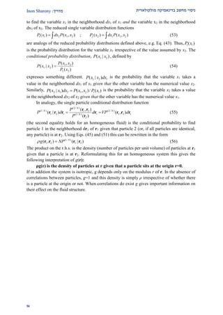 ‫מולקולארית‬ ‫בדינאמיקה‬ ‫מחשב‬ ‫ניסוי‬‫מדרי‬‫ך‬:Inon Sharony
29
to find the variable x1 in the neighborhood dx1 of x1 and the variable x2 in the neighborhood
dx2 of x2. The reduced single variable distribution functions
1 1 2 1 2 2 2 1 1 2( ) ( , ) ; ( ) ( , )P x dx P x x P x dx P x x   (53)
are analogs of the reduced probability distributions defined above, e.g. Eq. (43). Thus, 1 1( )P x
is the probability distribution for the variable x1 irrespective of the value assumed by x2. The
conditional probability distribution, 1 2( | )P x x , defined by
1 2
1 2
2 2
( , )
( | )
( )
P x x
P x x
P x
 (54)
expresses something different. 1 2 1( | )P x x dx is the probability that the variable x1 takes a
value in the neighborhood dx1 of x1 given that the other variable has the numerical value x2.
Similarly, 2 1 2 1 2 1 1( | ) ( , )/ ( )P x x dx P x x P x is the probability that the variable x2 takes a value
in the neighborhood dx2 of x2 given that the other variable has the numerical value x1.
In analogy, the single particle conditional distribution function
(2/ )
(1/ ) (2/ )1 2
1 2 1 1 1 2 1(1/ )
2
( , )
( | ) ( , )
( )
N
N N
N
P
P d d VP d
P
 
r r
r r r r r r r
r
(55)
(the second equality holds for an homogeneous fluid) is the conditional probability to find
particle 1 in the neighborhood dr1 of r1 given that particle 2 (or, if all particles are identical,
any particle) is at r2. Using Eqs. (45) and (51) this can be rewritten in the form
(1/ )
1 2 1 2( , ) ( | )N
g NP r r r r (56)
The product on the r.h.s. is the density (number of particles per unit volume) of particles at r1
given that a particle is at r2. Reformulating this for an homogeneous system this gives the
following interpretation of g(r):
ρg(r) is the density of particles at r given that a particle sits at the origin r=0.
If in addition the system is isotropic, g depends only on the modulus r of r. In the absence of
correlations between particles, g=1 and this density is simply ρ irrespective of whether there
is a particle at the origin or not. When correlations do exist g gives important information on
their effect on the fluid structure.
 