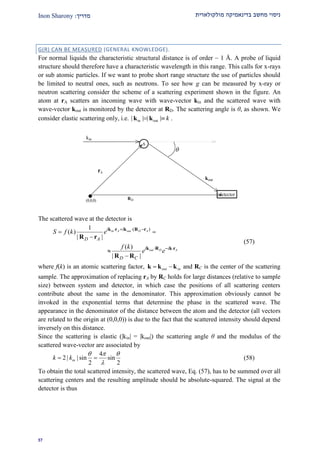 ‫מולקולארית‬ ‫בדינאמיקה‬ ‫מחשב‬ ‫ניסוי‬‫מדרי‬‫ך‬:Inon Sharony
22
G(R) CAN BE MEASURED (GENERAL KNOWLEDGE).
For normal liquids the characteristic structural distance is of order ~ 1 Å. A probe of liquid
structure should therefore have a characteristic wavelength in this range. This calls for x-rays
or sub atomic particles. If we want to probe short range structure the use of particles should
be limited to neutral ones, such as neutrons. To see how g can be measured by x-ray or
neutron scattering consider the scheme of a scattering experiment shown in the figure. An
atom at rA scatters an incoming wave with wave-vector kin and the scattered wave with
wave-vector kout is monitored by the detector at RD. The scattering angle is θ, as shown. We
consider elastic scattering only, i.e. in out| | | | k k k .
A
kin
kout
detector
(0,0,0)
rA
RD

The scattered wave at the detector is
( )1
( )
| |
( )
| |
in A out D A
out D A
i i
D A
i i
D C
S f k e
f k
e e
   
  
 



k r k R r
k R k r
R r
R R
(57)
where f(k) is an atomic scattering factor, out in k k k and RC is the center of the scattering
sample. The approximation of replacing rA by RC holds for large distances (relative to sample
size) between system and detector, in which case the positions of all scattering centers
contribute about the same in the denominator. This approximation obviously cannot be
invoked in the exponential terms that determine the phase in the scattered wave. The
appearance in the denominator of the distance between the atom and the detector (all vectors
are related to the origin at (0,0,0)) is due to the fact that the scattered intensity should depend
inversely on this distance.
Since the scattering is elastic (|kin| = |kout|) the scattering angle θ and the modulus of the
scattered wave-vector are associated by
4
2 | | sin sin
2 2
ink k
  

  (58)
To obtain the total scattered intensity, the scattered wave, Eq. (57), has to be summed over all
scattering centers and the resulting amplitude should be absolute-squared. The signal at the
detector is thus
 