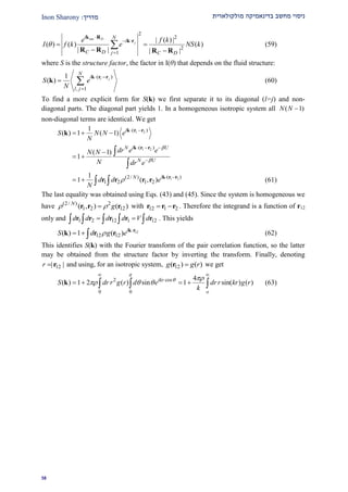 ‫מולקולארית‬ ‫בדינאמיקה‬ ‫מחשב‬ ‫ניסוי‬‫מדרי‬‫ך‬:Inon Sharony
22
2
2
2
1
| ( ) |
( ) ( ) ( )
| | | |
out D
j
i N
i
C D j C D
e f k
I f k e NS k

 

 
 

k R
k r
R R R R
(59)
where S is the structure factor, the factor in I(θ) that depends on the fluid structure:
( )
, 1
1
( ) l j
N
i
l j
S e
N
 

 
k r r
k (60)
To find a more explicit form for S(k) we first separate it to its diagonal (l=j) and non-
diagonal parts. The diagonal part yields 1. In a homogeneous isotropic system all ( 1)N N 
non-diagonal terms are identical. We get
1 2( )1
( ) 1 ( 1) i
S N N e
N
 
   k r r
k
1 2( )
( 1)
1
iN U
N U
dr e eN N
N dr e


  


 


k r r
1 2( )(2/ )
1 2 1 2
1
1 ( , ) iN
d d e
N
  
   
k r r
r r r r (61)
The last equality was obtained using Eqs. (43) and (45). Since the system is homogeneous we
have (2/ ) 2
1 2 12( , ) ( )N
g r r r with 12 1 2 r r r . Therefore the integrand is a function of r12
only and 1 2 12 1 12d d d d V d     r r r r r . This yields
12
12 12( ) 1 ( ) i
S d g e 
  
k r
k r r (62)
This identifies S(k) with the Fourier transform of the pair correlation function, so the latter
may be obtained from the structure factor by inverting the transform. Finally, denoting
12| |r  r and using, for an isotropic system, 12( ) ( )g g rr we get
2 cos
0 0
4
( ) 1 2 ( ) sin 1 sin( ) ( )ikr
o
S dr r g r d e dr r kr g r
k

 
  
 
     k (63)
 
