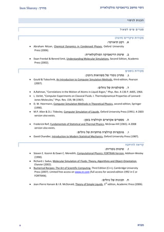 ‫מולקולארית‬ ‫בדינאמיקה‬ ‫מחשב‬ ‫ניסוי‬‫מדריך‬:Inon Sharony
‫מבוא‬9
‫לניסוי‬ ‫הכנות‬
‫ספר‬‫לשאול‬ ‫שיש‬ ‫ים‬
‫עיקריים‬ ‫מקורות‬(‫חובה‬)
‫א‬.‫תיאורט‬ ‫רקע‬‫י‬:
 Abraham Nitzan, Chemical Dynamics in Condensed Phases, Oxford University
Press (2006).
‫ב‬.‫שיטת‬‫הדינאמיקה‬‫המולקולארית‬:
 Daan Frenkel & Berend Smit, Understanding Molecular Simulations, Second Edition, Academic
Press (2002).
‫נוספים‬ ‫מקורות‬
‫ג‬.‫ניוטון‬ ‫משוואות‬ ‫של‬ ‫נומרי‬ ‫פתרון‬:
 Gould & Tobochnik, An Introduction to Computer Simulation Methods, third edition, Pearson
(2007).
‫ד‬.‫סימולצי‬‫ו‬‫ת‬‫נוזלים‬ ‫של‬:
 A.Rahman, "Correlations in the Motion of Atoms in Liquid Argon," Phys. Rev. A 136 P. A405, 1964.
 L. Verlet, "Computer Experiments on Classical Fluids. I. Thermodynamical Properties of Lennard-
Jones Molecules," Phys. Rev. 159, 98 (1967).
 D. W. Heermann, Computer Simulation Methods in Theoretical Physics, second edition, Springer
(1990).
 M.P. Allen & D.J. Tildesley, Computer Simulation of Liquids, Oxford University Press (1991). A 2003
version also exists.
‫ה‬.‫אקראיים‬ ‫מספרים‬‫בזמן‬ ‫וקורלציה‬:
 Frederick Reif, Fundamentals of Statistical and Thermal Physics, McGraw-Hill (1965). A 2008
version also exists.
‫ו‬.‫נוזלים‬ ‫של‬ ‫מרחביות‬ ‫קורלציה‬ ‫פונקציות‬:
 David Chandler, Introduction to Modern Statistical Mechanics, Oxford University Press (1987).
‫להרחבה‬ ‫קריאה‬
‫ז‬.‫נומריות‬ ‫שיטות‬:
 Steven E. Koonin & Dawn C. Meredith, Computational Physics: FORTRAN Version, Addison-Wesley
(1990).
 Richard J. Sadus, Molecular Simulation of Fluids: Theory, Algorithms and Object-Orientation,
Elsevier (2002).
 Numerical Recipes: The Art of Scientific Computing, Third Edition (C++), Cambridge University
Press (2007). Limited free access on www.nr.com (full access for second edition 1992 in C or
FORTRAN).
‫ח‬.‫נוזלים‬ ‫של‬ ‫תכונות‬:
 Jean-Pierre Hansen & I.R. McDonald, Theory of Simple Liquids, 3
rd
edition, Academic Press (2006).
 
