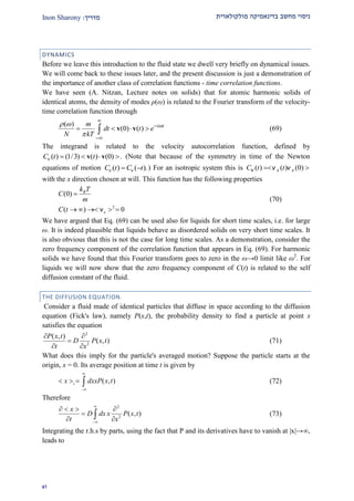 ‫מולקולארית‬ ‫בדינאמיקה‬ ‫מחשב‬ ‫ניסוי‬‫מדרי‬‫ך‬:Inon Sharony
92
DYNAMICS
Before we leave this introduction to the fluid state we dwell very briefly on dynamical issues.
We will come back to these issues later, and the present discussion is just a demonstration of
the importance of another class of correlation functions - time correlation functions.
We have seen (A. Nitzan, Lecture notes on solids) that for atomic harmonic solids of
identical atoms, the density of modes ρ(ω) is related to the Fourier transform of the velocity-
time correlation function through
( )
(0) ( ) i tm
dt t e
N kT
 




    v v (69)
The integrand is related to the velocity autocorrelation function, defined by
( ) (1/3) ( ) (0)C t t   v vv . (Note that because of the symmetry in time of the Newton
equations of motion ( ) ( ).C t C t v v ) For an isotropic system this is ( ) ( ) (0)x xC t t v v v
with the x direction chosen at will. This function has the following properties
2
(0)
( ) 0
B
x
k T
C
m
C t

    ν
(70)
We have argued that Eq. (69) can be used also for liquids for short time scales, i.e. for large
ω. It is indeed plausible that liquids behave as disordered solids on very short time scales. It
is also obvious that this is not the case for long time scales. As a demonstration, consider the
zero frequency component of the correlation function that appears in Eq. (69). For harmonic
solids we have found that this Fourier transform goes to zero in the ω→0 limit like ω2
. For
liquids we will now show that the zero frequency component of C(t) is related to the self
diffusion constant of the fluid.
THE DIFFUSION EQUATION.
Consider a fluid made of identical particles that diffuse in space according to the diffusion
equation (Fick's law), namely P(x,t), the probability density to find a particle at point x
satisfies the equation
2
2
( , )
( , )
P x t
D P x t
t x
 

 
(71)
What does this imply for the particle's averaged motion? Suppose the particle starts at the
origin, x = 0. Its average position at time t is given by
( , )tx dxxP x t


    (72)
Therefore
2
2
( , )
x
D dx x P x t
t x


   

  (73)
Integrating the r.h.s by parts, using the fact that P and its derivatives have to vanish at |x|→,
leads to
 