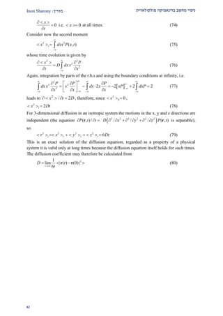 ‫מולקולארית‬ ‫בדינאמיקה‬ ‫מחשב‬ ‫ניסוי‬‫מדרי‬‫ך‬:Inon Sharony
91
0
x
t
  


i.e. 0x  at all times. (74)
Consider now the second moment
2 2
( , )tx dxx P x t


    (75)
whose time evolution is given by
2 2
2
2
x P
D dx x
t x


   

  (76)
Again, integration by parts of the r.h.s and using the boundary conditions at infinity, i.e.
 
2
2 2
2
2 2 2 2
P P P
dx x x dx x xP dxP
x xx
  


  
   
          
   (77)
leads to 2
/ 2x t D     , therefore, since 2
0 0x   ,
2
2tx Dt   (78)
For 3-dimensional diffusion in an isotropic system the motions in the x, y and z directions are
independent (the equation ( , )/P t t  r  2 2 2 2 2 2
/ / / ( , )D x y z P t        r is separable),
so
2 2 2 2
6t t t tr x y z Dt           (79)
This is an exact solution of the diffusion equation, regarded as a property of a physical
system it is valid only at long times because the diffusion equation itself holds for such times.
The diffusion coefficient may therefore be calculated from
21
lim | ( ) (0) |
6t
D t
t
   r r (80)
 