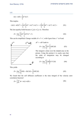 ‫מולקולארית‬ ‫בדינאמיקה‬ ‫מחשב‬ ‫ניסוי‬‫מדרי‬‫ך‬:Inon Sharony
92
USE
0
( ) (0) ' ( ')
t
t dt t  r r v
This implies
'
2
0 0 0 0
| ( ) (0) | ' " ( ") ( ') 2 ' " ( ") ( ')
t t t t
t dt dt t t dt dt t t            r r v v v v (81)
The last equality holds because ( ) ( ).C t C t v v Therefore
"
0 0
1
lim " ' ( " ')
t t
t
D dt dt C t t
t
   (82)
This can be simplified. Change variable " 't t   , with θ goes from "t to 0 and
This yields
0 0
1
lim ( ) ( ) ( )
t
t
D d t C d C
t
    


    (85)
We found that the self diffusion coefficient is the time integral of the velocity auto-
correlation function!
0
1
( ) (0)
3
D dt t

    v v (86)
"dt d  leads to
"
0 0
1
lim " ( )
t t
t
D dt d C
t
 

   (83)
The integral is done over the shaded area in the
picture. Using this picture it is easily seen that
the order of integration may be changed
according to
0
1
lim " ( )
t t
t
D d dt C
t 
 

   (84)
 