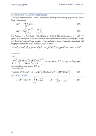 ‫מולקולארית‬ ‫בדינאמיקה‬ ‫מחשב‬ ‫ניסוי‬‫מדרי‬‫ך‬:Inon Sharony
91
REDUCED UNITS IN LENNARD JONES LIQUIDS
The liquid model used is a Lennard Jones liquid, where potential energy is given by a sum of
binary interactions



ji
ij
N
rurU )(
2
1
)( (87)





















612
4)(
rr
ru

 (88)
For Argon  = kB T0 with T0 = 119.8 K and  = 3.405Å. The atomic mass is m = 6.69·10-23
grams. It is convenient to use reduced units. The dimensionless (unit-less) energy (E*
), length
(r*
) density(ρ*
), time (t*
) and velocity (v*
) are defined in terms of quantities associated with
the physical attributes of the system: ε, σ and m. Thus:
*
EE  ; *
rr  ; *3
)/(  m
V
N
 ; *
)/(  m ; *2
)/( tmt  and *3
VV 
EXAMPLES
TIME:
sec
8.1191038.1
10405.31069.6
2/1
16
162232










 


m
sec1017.2)10469.0( 122/123 
 . (89)
So one reduced time units is 2.17 ps.
TEMPERATURE:
T satisfies *
)2/3( kkB EETNk  . This leads to    *
03/2 kETNT  (90)
POTENTIAL ENERGY:
*
UU  , where  


N
ji
ijruU ***






 6*12*
** 11
4)(
rr
rU (5)
 