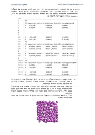 ‫מולקולארית‬ ‫בדינאמיקה‬ ‫מחשב‬ ‫ניסוי‬‫מדרי‬‫ך‬:Inon Sharony
21
22.‫כקובץ‬ ‫הקונפיגורציות‬ ‫כל‬ ‫את‬ ‫הדפיסו‬‫בפורמט‬*.XYZ,‫לאפשר‬ ‫מנת‬ ‫על‬‫של‬ ‫אנימציה‬‫המסלול‬.
‫מולקולארי‬ ‫בדינאמיקה‬ ‫ביותר‬ ‫הנפוצות‬ ‫הבדיקות‬ ‫אחת‬ ‫זוהי‬‫ת‬‫מכיוו‬‫ויזואלית‬ ‫שהיא‬ ‫ן‬
‫ו‬‫אינטו‬‫איטיבית‬.‫ב‬‫ב‬ ‫אנימציה‬‫פורמט‬XYZ‫תוכנות‬ ‫באמצעות‬ ‫לצפות‬ ‫ניתן‬(‫חינמיות‬)‫כגו‬‫ן‬Jmol,
Avogadro,‫או‬VMD.‫ירא‬ ‫הקובץ‬‫ה‬,‫לדוגמ‬‫ה‬,‫כ‬‫ך‬:
Line
1 216
2 This is a comment line (can be blank): Argon cluster (216 atoms big) frame 1
3 A 0.000000 0.000000 0.000000
4 A 0.000000 0.000000 1.089000
 .
 .
 .
218 A -0.513360 -0.889165 -0.363000
219 A -0.513360 -0.889165 -0.363000
220 216
221 This is a comment line (can be blank): Argon cluster (216 atoms big) frame i
222 A x(atom 1, frame i) y(atom 1,frame i) z(atom 1, frame i)
223 A x(atom 2, frame i) y(atom 2, frame i) z(atom 2,frame i)
 …
438 A x(atom N-1, frame i) y(atom N-1, frame i) z(atom N-1, frame i)
439 A x(atom N, frame i) y(atom N, frame i) z(atom N, frame i)
 …
348582 216
348583 This is a comment line (can be blank): Argon cluster (216 atoms big) frame 1600
348584 A 0.010000 0.000000 0.000000
348584 A -0.010000 0.000000 1.089000
 …
348796 A -0.523360 -0.889165 -0.363000
348797 A -0.503360 0.889165 -0.363000
‫א‬.‫האות‬A‫את‬ ‫מייצגת‬ ‫שורה‬ ‫בכל‬ ‫הראשונה‬ ‫בעמודה‬"‫סוג‬"‫האטום‬(‫לדוגמה‬,‫היסוד‬.)‫מכיוון‬
‫ש‬Jmol‫במולקולה‬ ‫להשתתף‬ ‫שיכולים‬ ‫כאטומים‬ ‫האצילים‬ ‫ביסודות‬ ‫תומכת‬ ‫לא‬,‫לסמן‬ ‫יש‬
‫באות‬ ‫האטומים‬ ‫את‬A‫אחר‬ ‫אטום‬ ‫המייצגת‬.
‫ב‬.‫האטומים‬ ‫אחד‬ ‫אחרי‬ ‫לעקוב‬ ‫כדי‬,‫מ‬ ‫השונה‬ ‫באות‬ ‫אותו‬ ‫סמנו‬A(‫ו‬ ‫אטום‬ ‫אותו‬ ‫עבור‬‫בכל‬
‫ה‬ ‫בקובץ‬ ‫הקונפיגורציות‬*.XYZ.)‫כך‬,‫אחר‬ ‫יסוד‬ ‫של‬ ‫כאטום‬ ‫יזוהה‬ ‫האטום‬(‫ייצבע‬ ‫ולכן‬
‫אחר‬ ‫בצבע‬.)‫האטום‬ ‫שמבצע‬ ‫האקראי‬ ‫במהלך‬ ‫וצפו‬ ‫נוספת‬ ‫פעם‬ ‫האנימציה‬ ‫את‬ ‫הריצו‬
‫שבחרתם‬.
‫ג‬.‫כקובץ‬ ‫האנימציה‬ ‫את‬ ‫לייצא‬ ‫גם‬ ‫תוכלו‬(‫בפורמט‬ ‫לדוגמה‬*.gif.)‫זאת‬ ‫ועשיתם‬ ‫במידה‬,‫צרפו‬
‫לדו‬ ‫אותו‬"‫המסכם‬ ‫ח‬.
 