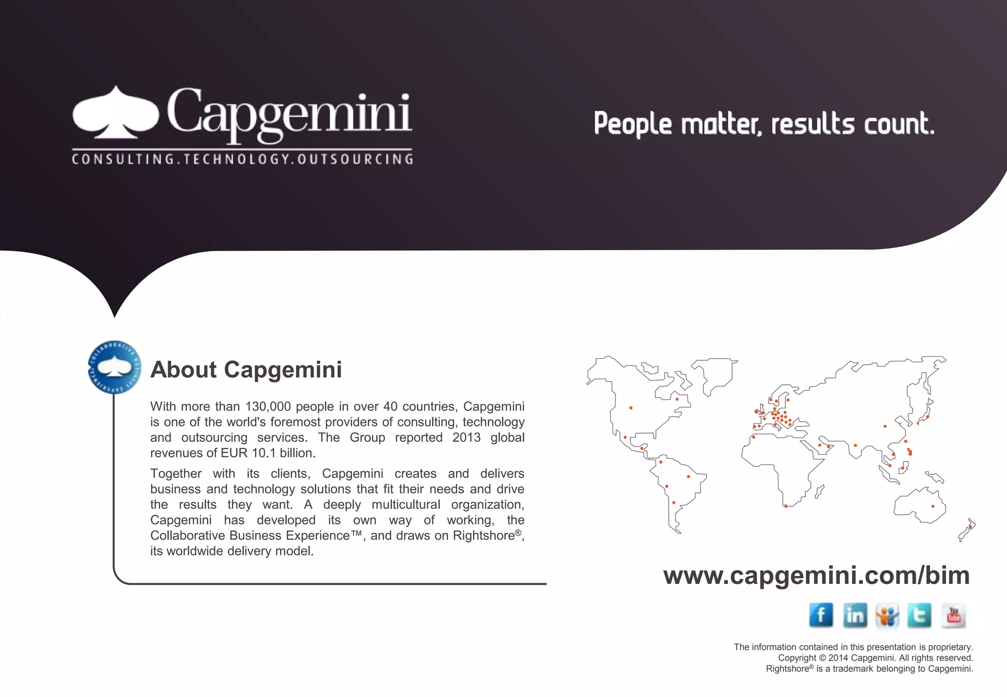 www.capgemini.com/bim 
The information contained in this presentation is proprietary. 
Copyright © 2014 Capgemini. All rights reserved. 
Rightshore® is a trademark belonging to Capgemini. 
About Capgemini 
With more than 130,000 people in over 40 countries, Capgemini 
is one of the world's foremost providers of consulting, technology 
and outsourcing services. The Group reported 2013 global 
revenues of EUR 10.1 billion. 
Together with its clients, Capgemini creates and delivers 
business and technology solutions that fit their needs and drive 
the results they want. A deeply multicultural organization, 
Capgemini has developed its own way of working, the 
Collaborative Business Experience™, and draws on Rightshore®, 
its worldwide delivery model. 
