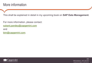 5 
BIM 
MDM Architecture – SAP | April 2014 
Copyright © 2014 Capgemini. All rights reserved. 
More information 
This shall be explained in detail in my upcoming book on SAP Data Management. 
For more information, please contact: 
sukant.pandey@capgemini.com 
and 
bim@capgemini.com. 
 