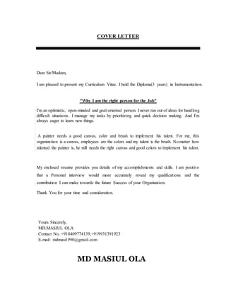 COVER LETTER
Dear Sir/Madam,
I am pleased to present my Curriculum Vitae. I hold the Diploma(3 years) in Instrumentation.
"Why I am the right person for the Job"
I'm an optimistic, open-minded and goal-oriented person. I never ran out of ideas for handling
difficult situations. I manage my tasks by prioritizing and quick decision making. And I'm
always eager to learn new things.
A painter needs a good canvas, color and brush to implement his talent. For me, this
organization is a canvas, employees are the colors and my talent is the brush. No matter how
talented the painter is, he still needs the right canvas and good colors to implement his talent.
My enclosed resume provides you details of my accomplishments and skills. I am positive
that a Personal interview would more accurately reveal my qualifications and the
contribution I can make towards the future Success of your Organization.
Thank You for your time and consideration.
Yours Sincerely,
MD.MASIUL OLA
Contact No. +918409774139,+919931391923
E-mail: mdmasi1990@gmail.com
MD MASIUL OLA
 