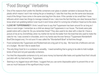 18

    “Food Storage” Verbatims
•   One of the reasons that I prefer the Sterilite containers over glass or plaster canisters is because they are
    plastic which means I won’t risk nicking the jar or breaking it. I also like how they are the same size because
    most of the things I have come in the same size bag from the store. If the canister is too small then I have
    leftovers which mean two things to manage instead of one. I also love the fact that they are clear because then I
    know what I am grabbing before I ever touch it and I know what I’m running low of before I head out to the store.
•   I LOVE MY TUPPERWARE!!! I think I would have to say that Tupperware has been around for as long as I
    have or even longer. I remember as a child we always had Tupperware in our house. The bowls were pale
    pastel colors with a clear lid. Do you remember those? They also used to be clear with a clear lid. I have a
    picture of me at my 2nd birthday when my mother let me lick the batter from the bowl that she used to make the
    cake for me. I was covered in chocolate, and in my hands was the ever famous "Tupperware Wonderlier®
    Bowl"(the largest one). I'm not sure if it was called the "Wonderlier® Bowl" at that time though.
•   Food containers like Tupperware and Rubbermaid are a big part of my day. We have lots of leftovers and are
    on a budget. We don’t like to waste food.
•   The only thing I look for in a container is versatilty. I need something that is going to be able to hold multiple
    kinds of food and not juist specialty containers.
•   I’ve tried the disposable containers to try and save money but learned after leaks and spoiled food that I should
    just stick with my tried and true Tupperware.
•   Staining is my biggest issue with these, I suggest that you use some disposable option to prevent this or not
    care as much because of the significant drop in price.
 