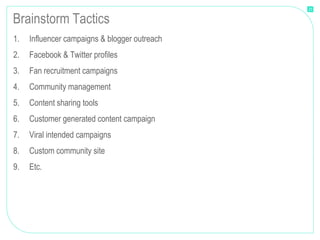 21


Brainstorm Tactics
1.   Influencer campaigns & blogger outreach
2.   Facebook & Twitter profiles
3.   Fan recruitment campaigns
4.   Community management
5.   Content sharing tools
6.   Customer generated content campaign
7.   Viral intended campaigns
8.   Custom community site
9.   Etc.
 