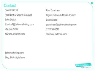 33


Contact
Dane Hartzell                  Paul Saarinen
President & Growth Catalyst    Digital Culture & Media Advisor
Bolin Digital                  Bolin Digital
dhartzell@bolinmarketing.com   psaarinen@bolinmarketing.com
612.374.1200                   612.236.0746
ItsDane.extendr.com            TaulPaul.extendr.com




Bolinmarketing.com
Blog: Bolindigital.com
 