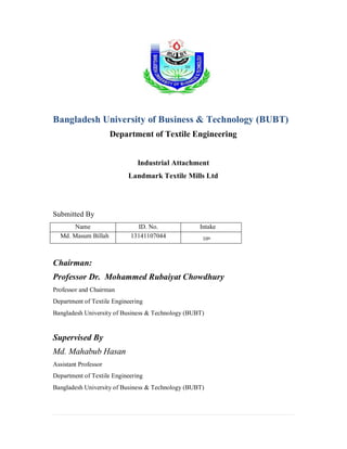 Bangladesh University of Business & Technology (BUBT)
Department of Textile Engineering
Industrial Attachment
Landmark Textile Mills Ltd
Submitted By
Name ID. No. Intake
Md. Masum Billah 13141107044 10th
Chairman:
Professor Dr. Mohammed Rubaiyat Chowdhury
Professor and Chairman
Department of Textile Engineering
Bangladesh University of Business & Technology (BUBT)
Supervised By
Md. Mahabub Hasan
Assistant Professor
Department of Textile Engineering
Bangladesh University of Business & Technology (BUBT)
 