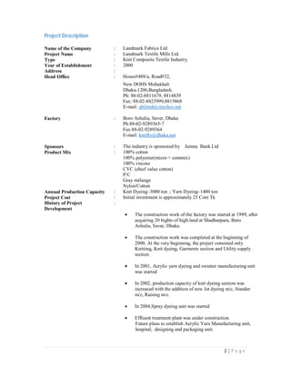 2 | P a g e
Project Description
Name of the Company : Landmark Fabrics Ltd.
Project Name : Landmark Textile Mills Ltd.
Type : Knit Composite Textile Industry.
Year of Establishment : 2000
Address :
Head Office : House#488/a, Road#32,
New DOHS Mohakhali
Dhaka-1206,Bangladesh.
Ph: 88-02-8811679, 8814839
Fax: 88-02-8823999,8815868
E-mail: gbilmd@citechco.net
Factory : Boro Ashulia, Saver, Dhaka
Ph:88-02-9289365-7
Fax:88-02-9289364
E-mail: knitfty@dhaka.net
Sponsors : The industry is sponsored by Jumna Bank Ltd
Product Mix : 100% cotton
100% polyester(micro + commix)
100% viscose
CVC (chief value cotton)
P/C
Gray mélange
Nylon/Cotton
Annual Production Capacity : Knit Dyeing–3000 ton ; Yarn Dyeing–1400 ton
Project Cost : Initial investment is approximately 25 Core Tk
History of Project
Development
:
 The construction work of the factory was started at 1999, after
acquiring 20 bights of high land at Shadhurpara, Boro
Ashulia, Savar, Dhaka.
 The construction work was completed at the beginning of
2000. At the very beginning, the project consisted only
Knitting, Knit dyeing, Garments section and Utility supply
section
 In 2001, Acrylic yarn dyeing and sweater manufacturing unit
was started
 In 2002, production capacity of knit dyeing section was
increased with the addition of new Jet dyeing m/c, Stander
m/c, Raising m/c.
 In 2004,Spray dyeing unit was started
 Effluent treatment plant was under construction.
Future plans to establish Acrylic Yarn Manufacturing unit,
hospital, designing and packaging unit.
 
