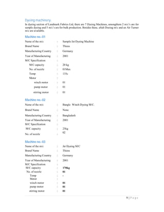 9 | P a g e
Dyeing machinery:
In dyeing section of Landmark Fabrics Ltd, there are 7 Dyeing Machines, amongthem 2 m/c’s are for
sample dyeing and 5 m/c’s are for bulk production. Besides these, aSalt Dozing m/c and an Air Turner
m/c are available.
Machine no.-01
Name of the m/c : Sample Jet Dyeing Machine
Brand Name : Thiess
Manufacturing Country : Germany
Year of Manufacturing : 2001
M/C Specification :
M/C capacity : 20 kg
No. of nozzle : 01Max
Temp : 135c
Motor :
winch motor : 01
pump motor : 01
stirring motor : 01
Machine no.-02
Name of the m/c : Bangle Winch Dyeing M/C.
Brand Name : None
Manufacturing Country : Bangladesh
Year of Manufacturing : 2001
M/C Specification :
M/C capacity : 25kg
No. of nozzle :
02
Machine no.-03
Name of the m/c : Jet Dyeing M/C
Brand Name : Thiess
Manufacturing Country : Germany
Year of Manufacturing : 2001
M/C Specification :
M/C capacity : 170kg
No. of nozzle : 01
Temp : -
Motor :
winch motor : 01
pump motor : 01
stirring motor : 01
 